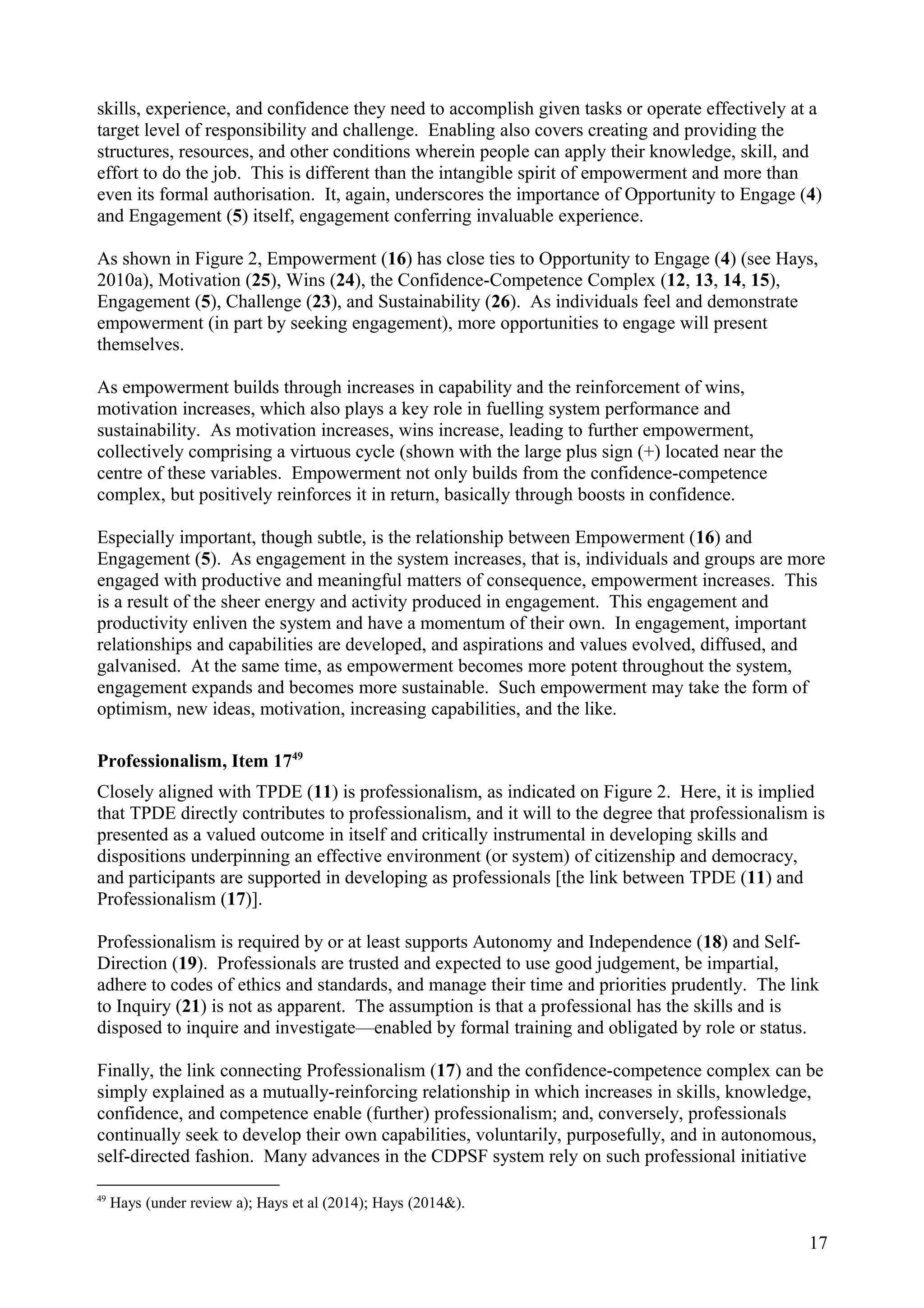 skills, experience, and confidence they need to accomplish given tasks or operate effectively at a
target level of responsibility and challenge. Enabling also covers creating and providing the
structures, resources, and other conditions wherein people can apply their knowledge, skill, and
effort to do the job. This is different than the intangible spirit of empowerment and more than
even its formal authorisation. It, again, underscores the importance of Opportunity to Engage (4)
and Engagement (5) itself, engagement conferring invaluable experience.
As shown in Figure 2, Empowerment (16) has close ties to Opportunity to Engage (4) (see Hays,
2010a), Motivation (25), Wins (24), the Confidence-Competence Complex (12, 13, 14, 15),
Engagement (5), Challenge (23), and Sustainability (26). As individuals feel and demonstrate
empowerment (in part by seeking engagement), more opportunities to engage will present
themselves.
As empowerment builds through increases in capability and the reinforcement of wins,
motivation increases, which also plays a key role in fuelling system performance and
sustainability. As motivation increases, wins increase, leading to further empowerment,
collectively comprising a virtuous cycle (shown with the large plus sign (+) located near the
centre of these variables. Empowerment not only builds from the confidence-competence
complex, but positively reinforces it in return, basically through boosts in confidence.
Especially important, though subtle, is the relationship between Empowerment (16) and
Engagement (5). As engagement in the system increases, that is, individuals and groups are more
engaged with productive and meaningful matters of consequence, empowerment increases. This
is a result of the sheer energy and activity produced in engagement. This engagement and
productivity enliven the system and have a momentum of their own. In engagement, important
relationships and capabilities are developed, and aspirations and values evolved, diffused, and
galvanised. At the same time, as empowerment becomes more potent throughout the system,
engagement expands and becomes more sustainable. Such empowerment may take the form of
optimism, new ideas, motivation, increasing capabilities, and the like.
Professionalism, Item 1749
Closely aligned with TPDE (11) is professionalism, as indicated on Figure 2. Here, it is implied
that TPDE directly contributes to professionalism, and it will to the degree that professionalism is
presented as a valued outcome in itself and critically instrumental in developing skills and
dispositions underpinning an effective environment (or system) of citizenship and democracy,
and participants are supported in developing as professionals [the link between TPDE (11) and
Professionalism (17)].
Professionalism is required by or at least supports Autonomy and Independence (18) and Self-
Direction (19). Professionals are trusted and expected to use good judgement, be impartial,
adhere to codes of ethics and standards, and manage their time and priorities prudently. The link
to Inquiry (21) is not as apparent. The assumption is that a professional has the skills and is
disposed to inquire and investigate—enabled by formal training and obligated by role or status.
Finally, the link connecting Professionalism (17) and the confidence-competence complex can be
simply explained as a mutually-reinforcing relationship in which increases in skills, knowledge,
confidence, and competence enable (further) professionalism; and, conversely, professionals
continually seek to develop their own capabilities, voluntarily, purposefully, and in autonomous,
self-directed fashion. Many advances in the CDPSF system rely on such professional initiative
49
Hays (under review a); Hays et al (2014); Hays (2014&).
17
 