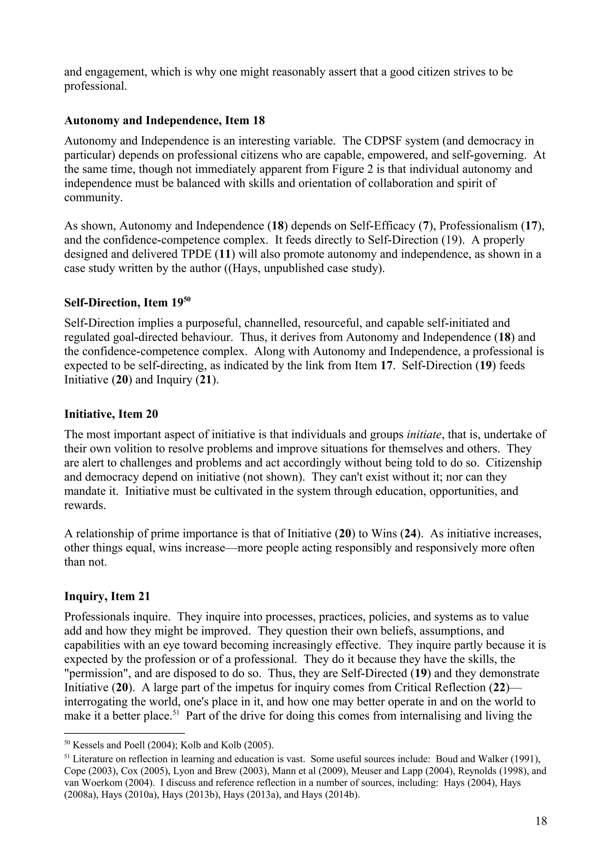 and engagement, which is why one might reasonably assert that a good citizen strives to be
professional.
Autonomy and Independence, Item 18
Autonomy and Independence is an interesting variable. The CDPSF system (and democracy in
particular) depends on professional citizens who are capable, empowered, and self-governing. At
the same time, though not immediately apparent from Figure 2 is that individual autonomy and
independence must be balanced with skills and orientation of collaboration and spirit of
community.
As shown, Autonomy and Independence (18) depends on Self-Efficacy (7), Professionalism (17),
and the confidence-competence complex. It feeds directly to Self-Direction (19). A properly
designed and delivered TPDE (11) will also promote autonomy and independence, as shown in a
case study written by the author ((Hays, unpublished case study).
Self-Direction, Item 1950
Self-Direction implies a purposeful, channelled, resourceful, and capable self-initiated and
regulated goal-directed behaviour. Thus, it derives from Autonomy and Independence (18) and
the confidence-competence complex. Along with Autonomy and Independence, a professional is
expected to be self-directing, as indicated by the link from Item 17. Self-Direction (19) feeds
Initiative (20) and Inquiry (21).
Initiative, Item 20
The most important aspect of initiative is that individuals and groups initiate, that is, undertake of
their own volition to resolve problems and improve situations for themselves and others. They
are alert to challenges and problems and act accordingly without being told to do so. Citizenship
and democracy depend on initiative (not shown). They can't exist without it; nor can they
mandate it. Initiative must be cultivated in the system through education, opportunities, and
rewards.
A relationship of prime importance is that of Initiative (20) to Wins (24). As initiative increases,
other things equal, wins increase—more people acting responsibly and responsively more often
than not.
Inquiry, Item 21
Professionals inquire. They inquire into processes, practices, policies, and systems as to value
add and how they might be improved. They question their own beliefs, assumptions, and
capabilities with an eye toward becoming increasingly effective. They inquire partly because it is
expected by the profession or of a professional. They do it because they have the skills, the
"permission", and are disposed to do so. Thus, they are Self-Directed (19) and they demonstrate
Initiative (20). A large part of the impetus for inquiry comes from Critical Reflection (22)—
interrogating the world, one's place in it, and how one may better operate in and on the world to
make it a better place.51
Part of the drive for doing this comes from internalising and living the
50
Kessels and Poell (2004); Kolb and Kolb (2005).
51
Literature on reflection in learning and education is vast. Some useful sources include: Boud and Walker (1991),
Cope (2003), Cox (2005), Lyon and Brew (2003), Mann et al (2009), Meuser and Lapp (2004), Reynolds (1998), and
van Woerkom (2004). I discuss and reference reflection in a number of sources, including: Hays (2004), Hays
(2008a), Hays (2010a), Hays (2013b), Hays (2013a), and Hays (2014b).
18
 