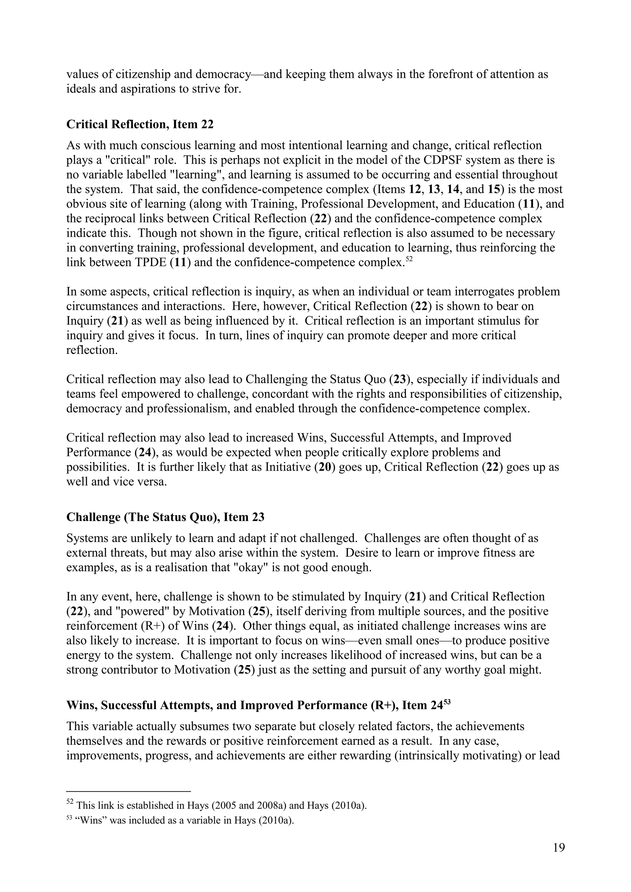 values of citizenship and democracy—and keeping them always in the forefront of attention as
ideals and aspirations to strive for.
Critical Reflection, Item 22
As with much conscious learning and most intentional learning and change, critical reflection
plays a "critical" role. This is perhaps not explicit in the model of the CDPSF system as there is
no variable labelled "learning", and learning is assumed to be occurring and essential throughout
the system. That said, the confidence-competence complex (Items 12, 13, 14, and 15) is the most
obvious site of learning (along with Training, Professional Development, and Education (11), and
the reciprocal links between Critical Reflection (22) and the confidence-competence complex
indicate this. Though not shown in the figure, critical reflection is also assumed to be necessary
in converting training, professional development, and education to learning, thus reinforcing the
link between TPDE (11) and the confidence-competence complex.52
In some aspects, critical reflection is inquiry, as when an individual or team interrogates problem
circumstances and interactions. Here, however, Critical Reflection (22) is shown to bear on
Inquiry (21) as well as being influenced by it. Critical reflection is an important stimulus for
inquiry and gives it focus. In turn, lines of inquiry can promote deeper and more critical
reflection.
Critical reflection may also lead to Challenging the Status Quo (23), especially if individuals and
teams feel empowered to challenge, concordant with the rights and responsibilities of citizenship,
democracy and professionalism, and enabled through the confidence-competence complex.
Critical reflection may also lead to increased Wins, Successful Attempts, and Improved
Performance (24), as would be expected when people critically explore problems and
possibilities. It is further likely that as Initiative (20) goes up, Critical Reflection (22) goes up as
well and vice versa.
Challenge (The Status Quo), Item 23
Systems are unlikely to learn and adapt if not challenged. Challenges are often thought of as
external threats, but may also arise within the system. Desire to learn or improve fitness are
examples, as is a realisation that "okay" is not good enough.
In any event, here, challenge is shown to be stimulated by Inquiry (21) and Critical Reflection
(22), and "powered" by Motivation (25), itself deriving from multiple sources, and the positive
reinforcement (R+) of Wins (24). Other things equal, as initiated challenge increases wins are
also likely to increase. It is important to focus on wins—even small ones—to produce positive
energy to the system. Challenge not only increases likelihood of increased wins, but can be a
strong contributor to Motivation (25) just as the setting and pursuit of any worthy goal might.
Wins, Successful Attempts, and Improved Performance (R+), Item 2453
This variable actually subsumes two separate but closely related factors, the achievements
themselves and the rewards or positive reinforcement earned as a result. In any case,
improvements, progress, and achievements are either rewarding (intrinsically motivating) or lead
52
This link is established in Hays (2005 and 2008a) and Hays (2010a).
53
“Wins” was included as a variable in Hays (2010a).
19
 