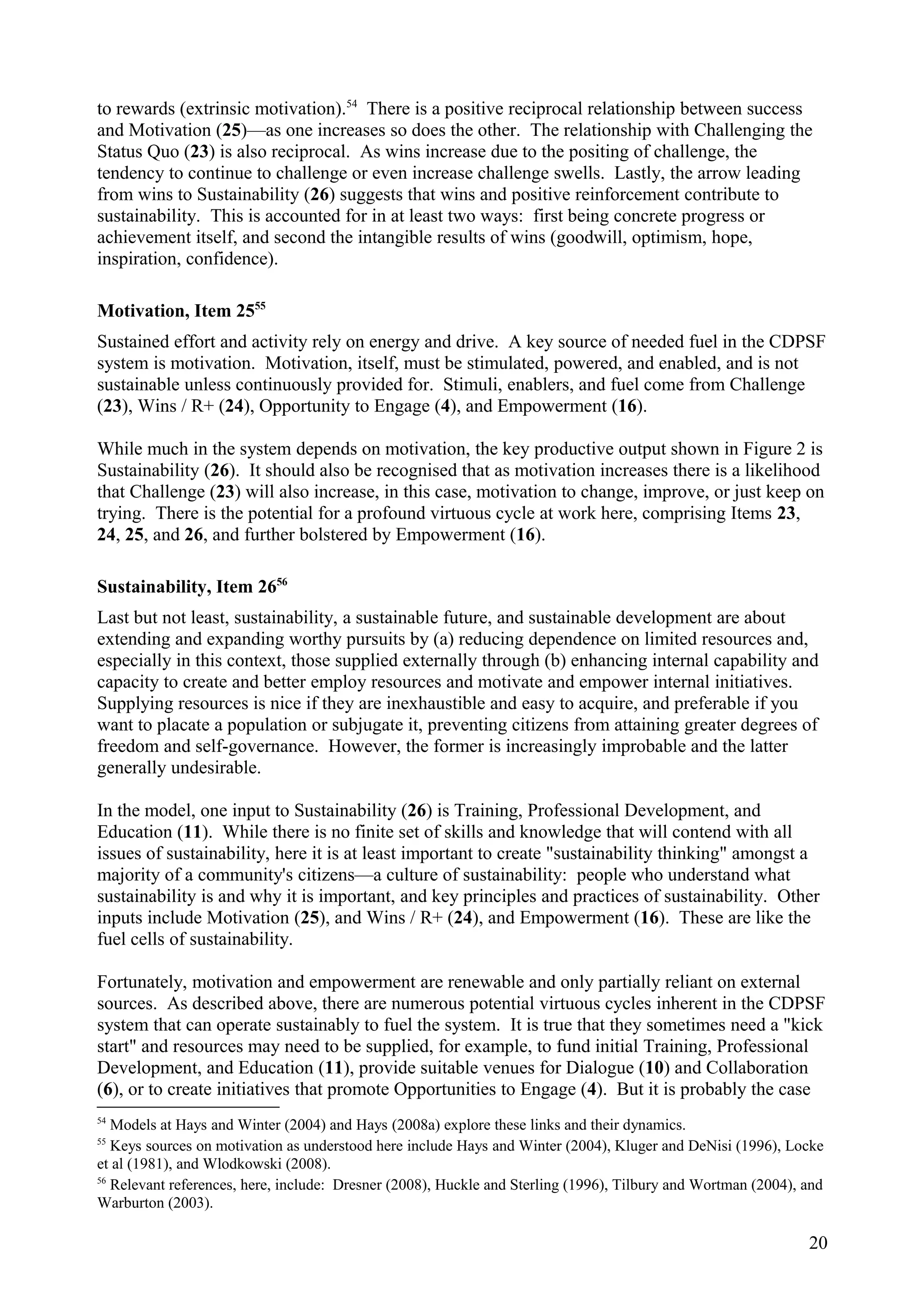 to rewards (extrinsic motivation).54
There is a positive reciprocal relationship between success
and Motivation (25)—as one increases so does the other. The relationship with Challenging the
Status Quo (23) is also reciprocal. As wins increase due to the positing of challenge, the
tendency to continue to challenge or even increase challenge swells. Lastly, the arrow leading
from wins to Sustainability (26) suggests that wins and positive reinforcement contribute to
sustainability. This is accounted for in at least two ways: first being concrete progress or
achievement itself, and second the intangible results of wins (goodwill, optimism, hope,
inspiration, confidence).
Motivation, Item 2555
Sustained effort and activity rely on energy and drive. A key source of needed fuel in the CDPSF
system is motivation. Motivation, itself, must be stimulated, powered, and enabled, and is not
sustainable unless continuously provided for. Stimuli, enablers, and fuel come from Challenge
(23), Wins / R+ (24), Opportunity to Engage (4), and Empowerment (16).
While much in the system depends on motivation, the key productive output shown in Figure 2 is
Sustainability (26). It should also be recognised that as motivation increases there is a likelihood
that Challenge (23) will also increase, in this case, motivation to change, improve, or just keep on
trying. There is the potential for a profound virtuous cycle at work here, comprising Items 23,
24, 25, and 26, and further bolstered by Empowerment (16).
Sustainability, Item 2656
Last but not least, sustainability, a sustainable future, and sustainable development are about
extending and expanding worthy pursuits by (a) reducing dependence on limited resources and,
especially in this context, those supplied externally through (b) enhancing internal capability and
capacity to create and better employ resources and motivate and empower internal initiatives.
Supplying resources is nice if they are inexhaustible and easy to acquire, and preferable if you
want to placate a population or subjugate it, preventing citizens from attaining greater degrees of
freedom and self-governance. However, the former is increasingly improbable and the latter
generally undesirable.
In the model, one input to Sustainability (26) is Training, Professional Development, and
Education (11). While there is no finite set of skills and knowledge that will contend with all
issues of sustainability, here it is at least important to create "sustainability thinking" amongst a
majority of a community's citizens—a culture of sustainability: people who understand what
sustainability is and why it is important, and key principles and practices of sustainability. Other
inputs include Motivation (25), and Wins / R+ (24), and Empowerment (16). These are like the
fuel cells of sustainability.
Fortunately, motivation and empowerment are renewable and only partially reliant on external
sources. As described above, there are numerous potential virtuous cycles inherent in the CDPSF
system that can operate sustainably to fuel the system. It is true that they sometimes need a "kick
start" and resources may need to be supplied, for example, to fund initial Training, Professional
Development, and Education (11), provide suitable venues for Dialogue (10) and Collaboration
(6), or to create initiatives that promote Opportunities to Engage (4). But it is probably the case
54
Models at Hays and Winter (2004) and Hays (2008a) explore these links and their dynamics.
55
Keys sources on motivation as understood here include Hays and Winter (2004), Kluger and DeNisi (1996), Locke
et al (1981), and Wlodkowski (2008).
56
Relevant references, here, include: Dresner (2008), Huckle and Sterling (1996), Tilbury and Wortman (2004), and
Warburton (2003).
20
 