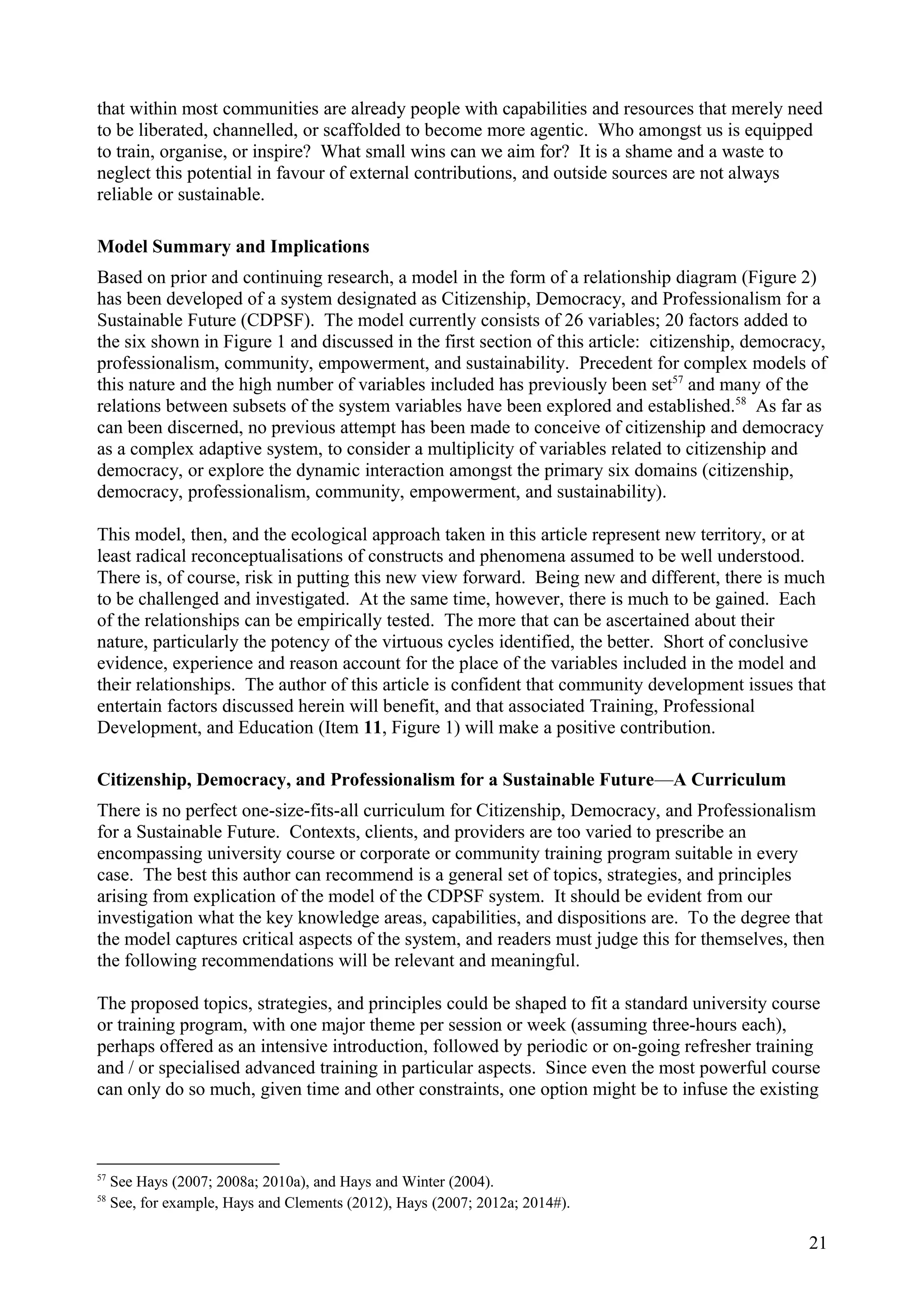 that within most communities are already people with capabilities and resources that merely need
to be liberated, channelled, or scaffolded to become more agentic. Who amongst us is equipped
to train, organise, or inspire? What small wins can we aim for? It is a shame and a waste to
neglect this potential in favour of external contributions, and outside sources are not always
reliable or sustainable.
Model Summary and Implications
Based on prior and continuing research, a model in the form of a relationship diagram (Figure 2)
has been developed of a system designated as Citizenship, Democracy, and Professionalism for a
Sustainable Future (CDPSF). The model currently consists of 26 variables; 20 factors added to
the six shown in Figure 1 and discussed in the first section of this article: citizenship, democracy,
professionalism, community, empowerment, and sustainability. Precedent for complex models of
this nature and the high number of variables included has previously been set57
and many of the
relations between subsets of the system variables have been explored and established.58
As far as
can been discerned, no previous attempt has been made to conceive of citizenship and democracy
as a complex adaptive system, to consider a multiplicity of variables related to citizenship and
democracy, or explore the dynamic interaction amongst the primary six domains (citizenship,
democracy, professionalism, community, empowerment, and sustainability).
This model, then, and the ecological approach taken in this article represent new territory, or at
least radical reconceptualisations of constructs and phenomena assumed to be well understood.
There is, of course, risk in putting this new view forward. Being new and different, there is much
to be challenged and investigated. At the same time, however, there is much to be gained. Each
of the relationships can be empirically tested. The more that can be ascertained about their
nature, particularly the potency of the virtuous cycles identified, the better. Short of conclusive
evidence, experience and reason account for the place of the variables included in the model and
their relationships. The author of this article is confident that community development issues that
entertain factors discussed herein will benefit, and that associated Training, Professional
Development, and Education (Item 11, Figure 1) will make a positive contribution.
Citizenship, Democracy, and Professionalism for a Sustainable Future—A Curriculum
There is no perfect one-size-fits-all curriculum for Citizenship, Democracy, and Professionalism
for a Sustainable Future. Contexts, clients, and providers are too varied to prescribe an
encompassing university course or corporate or community training program suitable in every
case. The best this author can recommend is a general set of topics, strategies, and principles
arising from explication of the model of the CDPSF system. It should be evident from our
investigation what the key knowledge areas, capabilities, and dispositions are. To the degree that
the model captures critical aspects of the system, and readers must judge this for themselves, then
the following recommendations will be relevant and meaningful.
The proposed topics, strategies, and principles could be shaped to fit a standard university course
or training program, with one major theme per session or week (assuming three-hours each),
perhaps offered as an intensive introduction, followed by periodic or on-going refresher training
and / or specialised advanced training in particular aspects. Since even the most powerful course
can only do so much, given time and other constraints, one option might be to infuse the existing
57
See Hays (2007; 2008a; 2010a), and Hays and Winter (2004).
58
See, for example, Hays and Clements (2012), Hays (2007; 2012a; 2014#).
21
 