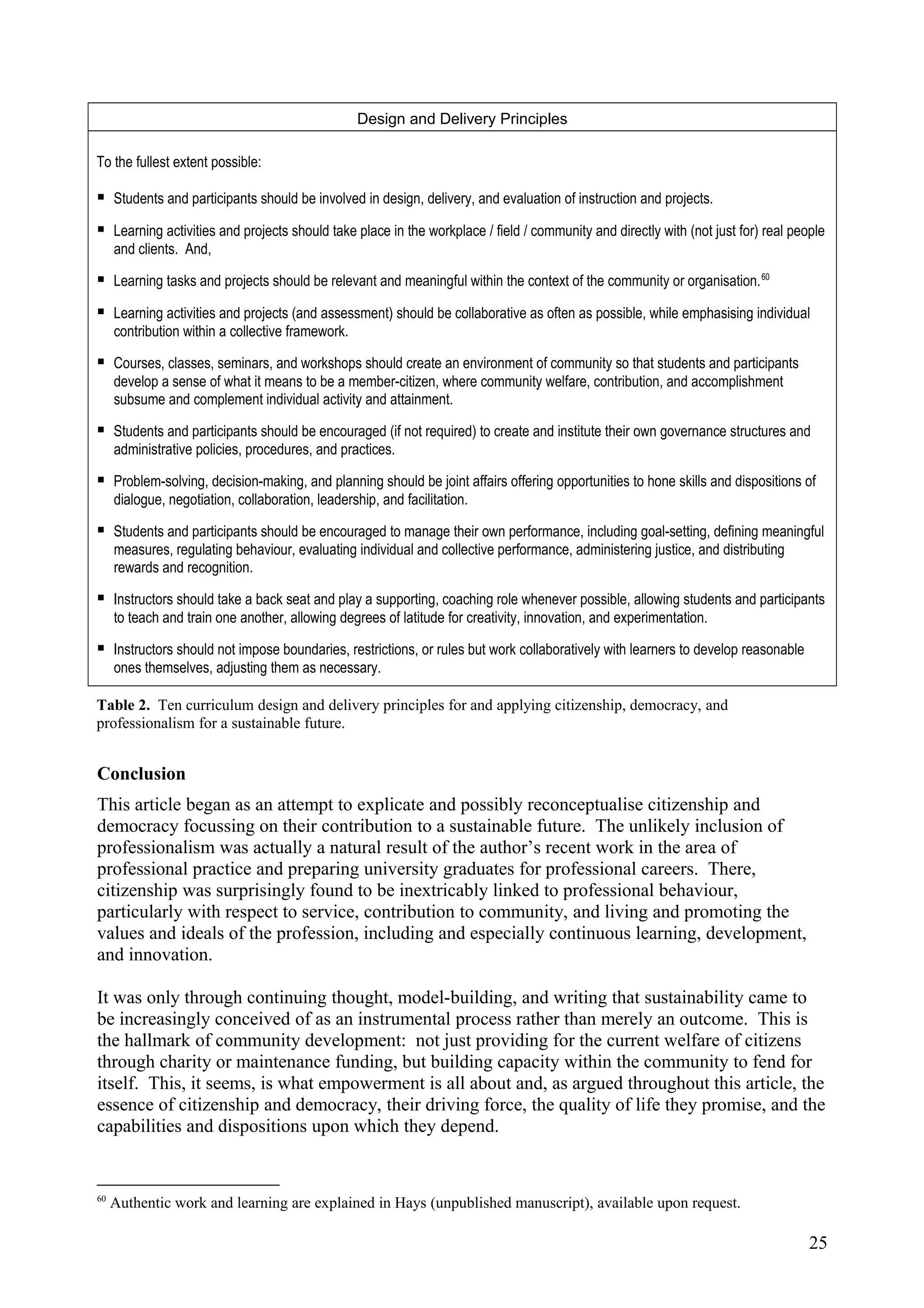 Design and Delivery Principles
To the fullest extent possible:
 Students and participants should be involved in design, delivery, and evaluation of instruction and projects.
 Learning activities and projects should take place in the workplace / field / community and directly with (not just for) real people
and clients. And,
 Learning tasks and projects should be relevant and meaningful within the context of the community or organisation.60
 Learning activities and projects (and assessment) should be collaborative as often as possible, while emphasising individual
contribution within a collective framework.
 Courses, classes, seminars, and workshops should create an environment of community so that students and participants
develop a sense of what it means to be a member-citizen, where community welfare, contribution, and accomplishment
subsume and complement individual activity and attainment.
 Students and participants should be encouraged (if not required) to create and institute their own governance structures and
administrative policies, procedures, and practices.
 Problem-solving, decision-making, and planning should be joint affairs offering opportunities to hone skills and dispositions of
dialogue, negotiation, collaboration, leadership, and facilitation.
 Students and participants should be encouraged to manage their own performance, including goal-setting, defining meaningful
measures, regulating behaviour, evaluating individual and collective performance, administering justice, and distributing
rewards and recognition.
 Instructors should take a back seat and play a supporting, coaching role whenever possible, allowing students and participants
to teach and train one another, allowing degrees of latitude for creativity, innovation, and experimentation.
 Instructors should not impose boundaries, restrictions, or rules but work collaboratively with learners to develop reasonable
ones themselves, adjusting them as necessary.
Table 2. Ten curriculum design and delivery principles for and applying citizenship, democracy, and
professionalism for a sustainable future.
Conclusion
This article began as an attempt to explicate and possibly reconceptualise citizenship and
democracy focussing on their contribution to a sustainable future. The unlikely inclusion of
professionalism was actually a natural result of the author’s recent work in the area of
professional practice and preparing university graduates for professional careers. There,
citizenship was surprisingly found to be inextricably linked to professional behaviour,
particularly with respect to service, contribution to community, and living and promoting the
values and ideals of the profession, including and especially continuous learning, development,
and innovation.
It was only through continuing thought, model-building, and writing that sustainability came to
be increasingly conceived of as an instrumental process rather than merely an outcome. This is
the hallmark of community development: not just providing for the current welfare of citizens
through charity or maintenance funding, but building capacity within the community to fend for
itself. This, it seems, is what empowerment is all about and, as argued throughout this article, the
essence of citizenship and democracy, their driving force, the quality of life they promise, and the
capabilities and dispositions upon which they depend.
60
Authentic work and learning are explained in Hays (unpublished manuscript), available upon request.
25
 