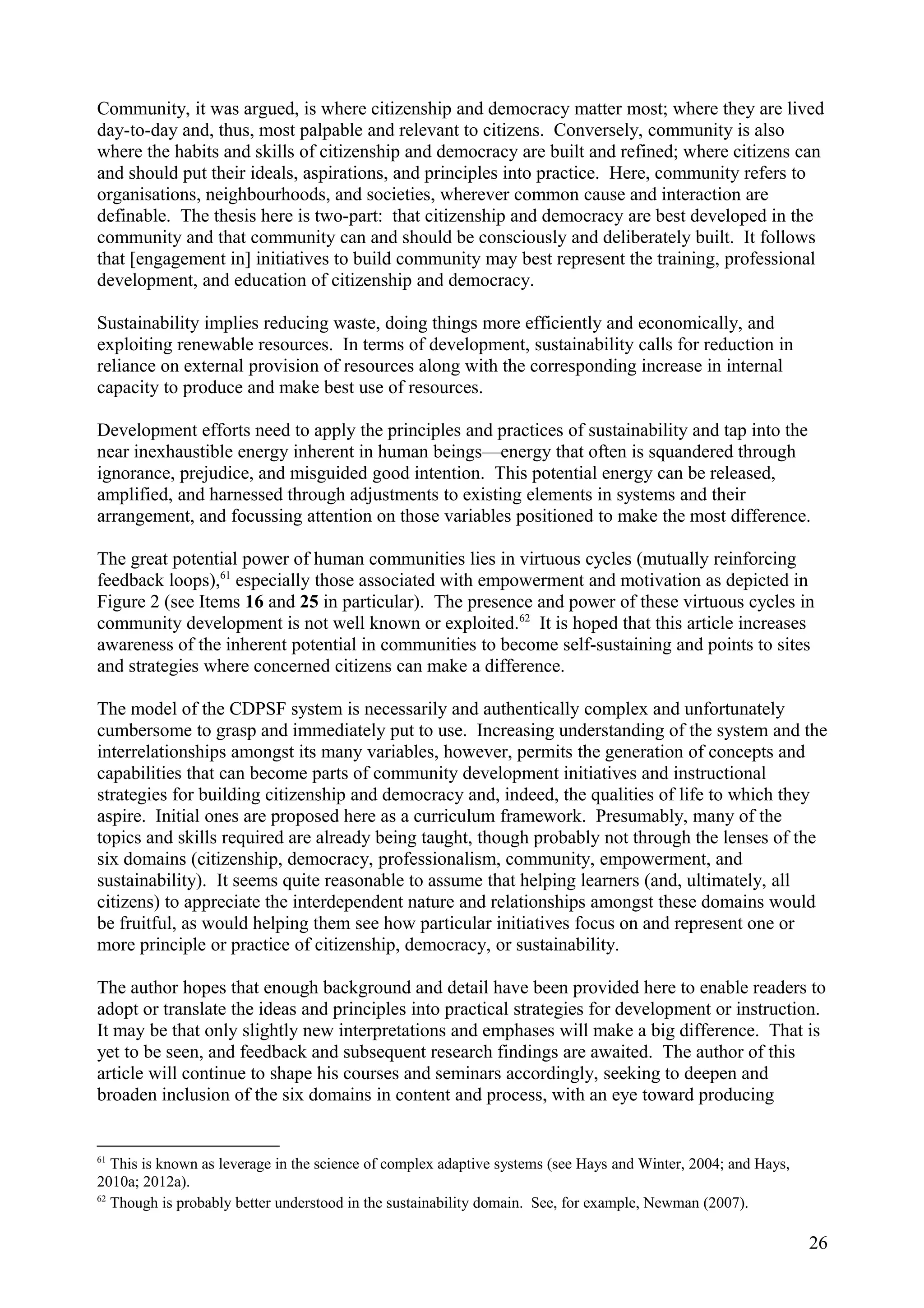Community, it was argued, is where citizenship and democracy matter most; where they are lived
day-to-day and, thus, most palpable and relevant to citizens. Conversely, community is also
where the habits and skills of citizenship and democracy are built and refined; where citizens can
and should put their ideals, aspirations, and principles into practice. Here, community refers to
organisations, neighbourhoods, and societies, wherever common cause and interaction are
definable. The thesis here is two-part: that citizenship and democracy are best developed in the
community and that community can and should be consciously and deliberately built. It follows
that [engagement in] initiatives to build community may best represent the training, professional
development, and education of citizenship and democracy.
Sustainability implies reducing waste, doing things more efficiently and economically, and
exploiting renewable resources. In terms of development, sustainability calls for reduction in
reliance on external provision of resources along with the corresponding increase in internal
capacity to produce and make best use of resources.
Development efforts need to apply the principles and practices of sustainability and tap into the
near inexhaustible energy inherent in human beings—energy that often is squandered through
ignorance, prejudice, and misguided good intention. This potential energy can be released,
amplified, and harnessed through adjustments to existing elements in systems and their
arrangement, and focussing attention on those variables positioned to make the most difference.
The great potential power of human communities lies in virtuous cycles (mutually reinforcing
feedback loops),61
especially those associated with empowerment and motivation as depicted in
Figure 2 (see Items 16 and 25 in particular). The presence and power of these virtuous cycles in
community development is not well known or exploited.62
It is hoped that this article increases
awareness of the inherent potential in communities to become self-sustaining and points to sites
and strategies where concerned citizens can make a difference.
The model of the CDPSF system is necessarily and authentically complex and unfortunately
cumbersome to grasp and immediately put to use. Increasing understanding of the system and the
interrelationships amongst its many variables, however, permits the generation of concepts and
capabilities that can become parts of community development initiatives and instructional
strategies for building citizenship and democracy and, indeed, the qualities of life to which they
aspire. Initial ones are proposed here as a curriculum framework. Presumably, many of the
topics and skills required are already being taught, though probably not through the lenses of the
six domains (citizenship, democracy, professionalism, community, empowerment, and
sustainability). It seems quite reasonable to assume that helping learners (and, ultimately, all
citizens) to appreciate the interdependent nature and relationships amongst these domains would
be fruitful, as would helping them see how particular initiatives focus on and represent one or
more principle or practice of citizenship, democracy, or sustainability.
The author hopes that enough background and detail have been provided here to enable readers to
adopt or translate the ideas and principles into practical strategies for development or instruction.
It may be that only slightly new interpretations and emphases will make a big difference. That is
yet to be seen, and feedback and subsequent research findings are awaited. The author of this
article will continue to shape his courses and seminars accordingly, seeking to deepen and
broaden inclusion of the six domains in content and process, with an eye toward producing
61
This is known as leverage in the science of complex adaptive systems (see Hays and Winter, 2004; and Hays,
2010a; 2012a).
62
Though is probably better understood in the sustainability domain. See, for example, Newman (2007).
26
 