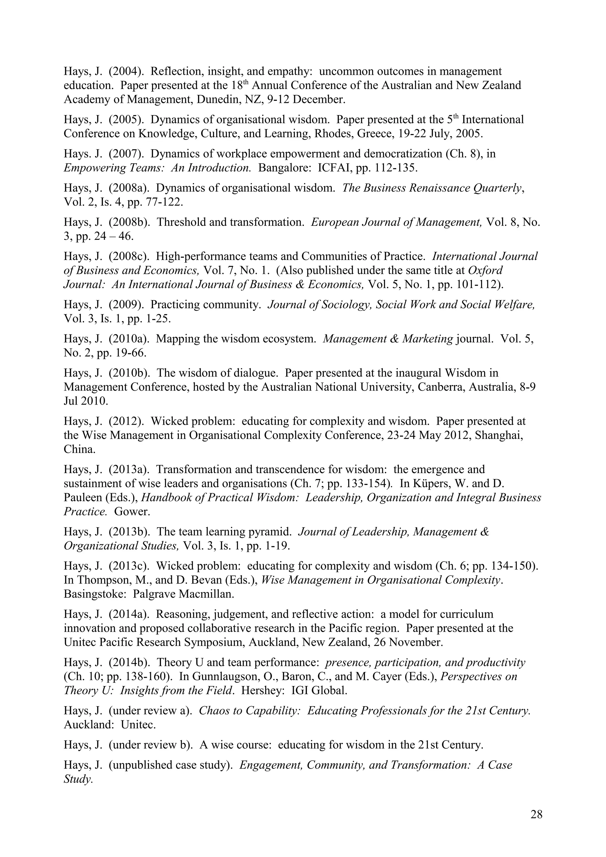 Hays, J. (2004). Reflection, insight, and empathy: uncommon outcomes in management
education. Paper presented at the 18th
Annual Conference of the Australian and New Zealand
Academy of Management, Dunedin, NZ, 9-12 December.
Hays, J. (2005). Dynamics of organisational wisdom. Paper presented at the 5th
International
Conference on Knowledge, Culture, and Learning, Rhodes, Greece, 19-22 July, 2005.
Hays. J. (2007). Dynamics of workplace empowerment and democratization (Ch. 8), in
Empowering Teams: An Introduction. Bangalore: ICFAI, pp. 112-135.
Hays, J. (2008a). Dynamics of organisational wisdom. The Business Renaissance Quarterly,
Vol. 2, Is. 4, pp. 77-122.
Hays, J. (2008b). Threshold and transformation. European Journal of Management, Vol. 8, No.
3, pp. 24 – 46.
Hays, J. (2008c). High-performance teams and Communities of Practice. International Journal
of Business and Economics, Vol. 7, No. 1. (Also published under the same title at Oxford
Journal: An International Journal of Business & Economics, Vol. 5, No. 1, pp. 101-112).
Hays, J. (2009). Practicing community. Journal of Sociology, Social Work and Social Welfare,
Vol. 3, Is. 1, pp. 1-25.
Hays, J. (2010a). Mapping the wisdom ecosystem. Management & Marketing journal. Vol. 5,
No. 2, pp. 19-66.
Hays, J. (2010b). The wisdom of dialogue. Paper presented at the inaugural Wisdom in
Management Conference, hosted by the Australian National University, Canberra, Australia, 8-9
Jul 2010.
Hays, J. (2012). Wicked problem: educating for complexity and wisdom. Paper presented at
the Wise Management in Organisational Complexity Conference, 23-24 May 2012, Shanghai,
China.
Hays, J. (2013a). Transformation and transcendence for wisdom: the emergence and
sustainment of wise leaders and organisations (Ch. 7; pp. 133-154). In Küpers, W. and D.
Pauleen (Eds.), Handbook of Practical Wisdom: Leadership, Organization and Integral Business
Practice. Gower.
Hays, J. (2013b). The team learning pyramid. Journal of Leadership, Management &
Organizational Studies, Vol. 3, Is. 1, pp. 1-19.
Hays, J. (2013c). Wicked problem: educating for complexity and wisdom (Ch. 6; pp. 134-150).
In Thompson, M., and D. Bevan (Eds.), Wise Management in Organisational Complexity.
Basingstoke: Palgrave Macmillan.
Hays, J. (2014a). Reasoning, judgement, and reflective action: a model for curriculum
innovation and proposed collaborative research in the Pacific region. Paper presented at the
Unitec Pacific Research Symposium, Auckland, New Zealand, 26 November.
Hays, J. (2014b). Theory U and team performance: presence, participation, and productivity
(Ch. 10; pp. 138-160). In Gunnlaugson, O., Baron, C., and M. Cayer (Eds.), Perspectives on
Theory U: Insights from the Field. Hershey: IGI Global.
Hays, J. (under review a). Chaos to Capability: Educating Professionals for the 21st Century.
Auckland: Unitec.
Hays, J. (under review b). A wise course: educating for wisdom in the 21st Century.
Hays, J. (unpublished case study). Engagement, Community, and Transformation: A Case
Study.
28
 