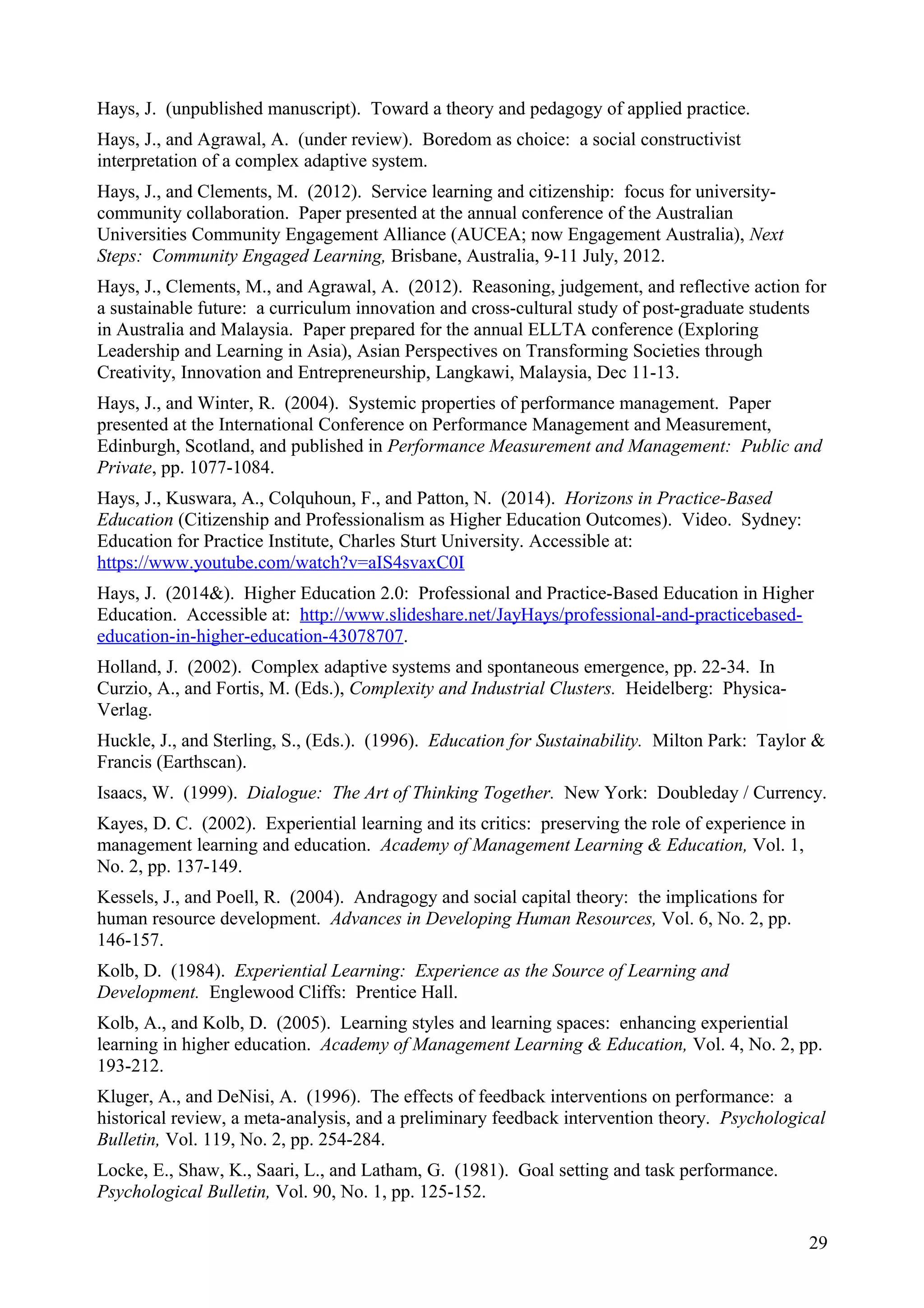 Hays, J. (unpublished manuscript). Toward a theory and pedagogy of applied practice.
Hays, J., and Agrawal, A. (under review). Boredom as choice: a social constructivist
interpretation of a complex adaptive system.
Hays, J., and Clements, M. (2012). Service learning and citizenship: focus for university-
community collaboration. Paper presented at the annual conference of the Australian
Universities Community Engagement Alliance (AUCEA; now Engagement Australia), Next
Steps: Community Engaged Learning, Brisbane, Australia, 9-11 July, 2012.
Hays, J., Clements, M., and Agrawal, A. (2012). Reasoning, judgement, and reflective action for
a sustainable future: a curriculum innovation and cross-cultural study of post-graduate students
in Australia and Malaysia. Paper prepared for the annual ELLTA conference (Exploring
Leadership and Learning in Asia), Asian Perspectives on Transforming Societies through
Creativity, Innovation and Entrepreneurship, Langkawi, Malaysia, Dec 11-13.
Hays, J., and Winter, R. (2004). Systemic properties of performance management. Paper
presented at the International Conference on Performance Management and Measurement,
Edinburgh, Scotland, and published in Performance Measurement and Management: Public and
Private, pp. 1077-1084.
Hays, J., Kuswara, A., Colquhoun, F., and Patton, N. (2014). Horizons in Practice-Based
Education (Citizenship and Professionalism as Higher Education Outcomes). Video. Sydney:
Education for Practice Institute, Charles Sturt University. Accessible at:
https://www.youtube.com/watch?v=aIS4svaxC0I
Hays, J. (2014&). Higher Education 2.0: Professional and Practice-Based Education in Higher
Education. Accessible at: http://www.slideshare.net/JayHays/professional-and-practicebased-
education-in-higher-education-43078707.
Holland, J. (2002). Complex adaptive systems and spontaneous emergence, pp. 22-34. In
Curzio, A., and Fortis, M. (Eds.), Complexity and Industrial Clusters. Heidelberg: Physica-
Verlag.
Huckle, J., and Sterling, S., (Eds.). (1996). Education for Sustainability. Milton Park: Taylor &
Francis (Earthscan).
Isaacs, W. (1999). Dialogue: The Art of Thinking Together. New York: Doubleday / Currency.
Kayes, D. C. (2002). Experiential learning and its critics: preserving the role of experience in
management learning and education. Academy of Management Learning & Education, Vol. 1,
No. 2, pp. 137-149.
Kessels, J., and Poell, R. (2004). Andragogy and social capital theory: the implications for
human resource development. Advances in Developing Human Resources, Vol. 6, No. 2, pp.
146-157.
Kolb, D. (1984). Experiential Learning: Experience as the Source of Learning and
Development. Englewood Cliffs: Prentice Hall.
Kolb, A., and Kolb, D. (2005). Learning styles and learning spaces: enhancing experiential
learning in higher education. Academy of Management Learning & Education, Vol. 4, No. 2, pp.
193-212.
Kluger, A., and DeNisi, A. (1996). The effects of feedback interventions on performance: a
historical review, a meta-analysis, and a preliminary feedback intervention theory. Psychological
Bulletin, Vol. 119, No. 2, pp. 254-284.
Locke, E., Shaw, K., Saari, L., and Latham, G. (1981). Goal setting and task performance.
Psychological Bulletin, Vol. 90, No. 1, pp. 125-152.
29
 