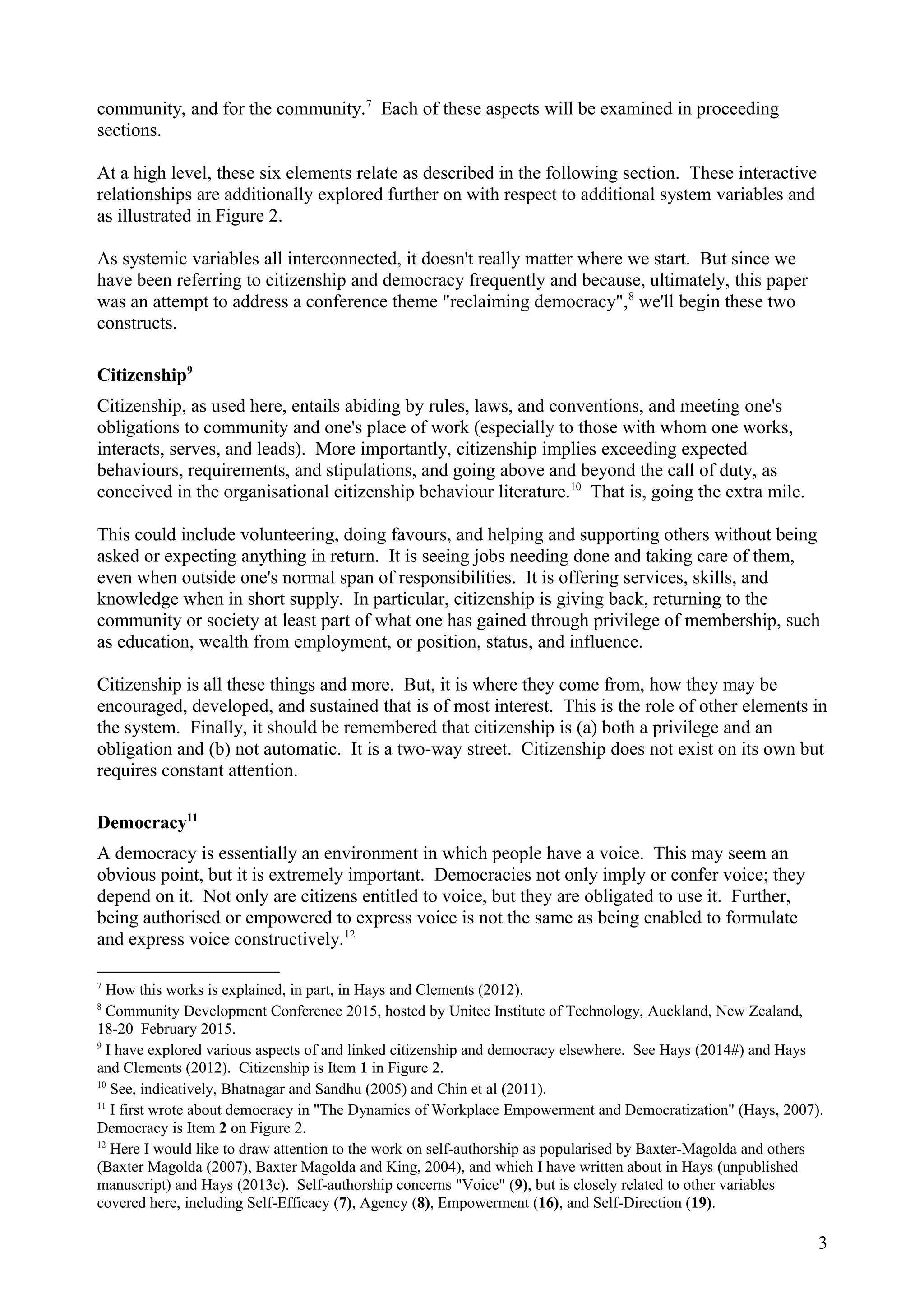 community, and for the community.7
Each of these aspects will be examined in proceeding
sections.
At a high level, these six elements relate as described in the following section. These interactive
relationships are additionally explored further on with respect to additional system variables and
as illustrated in Figure 2.
As systemic variables all interconnected, it doesn't really matter where we start. But since we
have been referring to citizenship and democracy frequently and because, ultimately, this paper
was an attempt to address a conference theme "reclaiming democracy",8
we'll begin these two
constructs.
Citizenship9
Citizenship, as used here, entails abiding by rules, laws, and conventions, and meeting one's
obligations to community and one's place of work (especially to those with whom one works,
interacts, serves, and leads). More importantly, citizenship implies exceeding expected
behaviours, requirements, and stipulations, and going above and beyond the call of duty, as
conceived in the organisational citizenship behaviour literature.10
That is, going the extra mile.
This could include volunteering, doing favours, and helping and supporting others without being
asked or expecting anything in return. It is seeing jobs needing done and taking care of them,
even when outside one's normal span of responsibilities. It is offering services, skills, and
knowledge when in short supply. In particular, citizenship is giving back, returning to the
community or society at least part of what one has gained through privilege of membership, such
as education, wealth from employment, or position, status, and influence.
Citizenship is all these things and more. But, it is where they come from, how they may be
encouraged, developed, and sustained that is of most interest. This is the role of other elements in
the system. Finally, it should be remembered that citizenship is (a) both a privilege and an
obligation and (b) not automatic. It is a two-way street. Citizenship does not exist on its own but
requires constant attention.
Democracy11
A democracy is essentially an environment in which people have a voice. This may seem an
obvious point, but it is extremely important. Democracies not only imply or confer voice; they
depend on it. Not only are citizens entitled to voice, but they are obligated to use it. Further,
being authorised or empowered to express voice is not the same as being enabled to formulate
and express voice constructively.12
7
How this works is explained, in part, in Hays and Clements (2012).
8
Community Development Conference 2015, hosted by Unitec Institute of Technology, Auckland, New Zealand,
18-20 February 2015.
9
I have explored various aspects of and linked citizenship and democracy elsewhere. See Hays (2014#) and Hays
and Clements (2012). Citizenship is Item 1 in Figure 2.
10
See, indicatively, Bhatnagar and Sandhu (2005) and Chin et al (2011).
11
I first wrote about democracy in "The Dynamics of Workplace Empowerment and Democratization" (Hays, 2007).
Democracy is Item 2 on Figure 2.
12
Here I would like to draw attention to the work on self-authorship as popularised by Baxter-Magolda and others
(Baxter Magolda (2007), Baxter Magolda and King, 2004), and which I have written about in Hays (unpublished
manuscript) and Hays (2013c). Self-authorship concerns "Voice" (9), but is closely related to other variables
covered here, including Self-Efficacy (7), Agency (8), Empowerment (16), and Self-Direction (19).
3
 