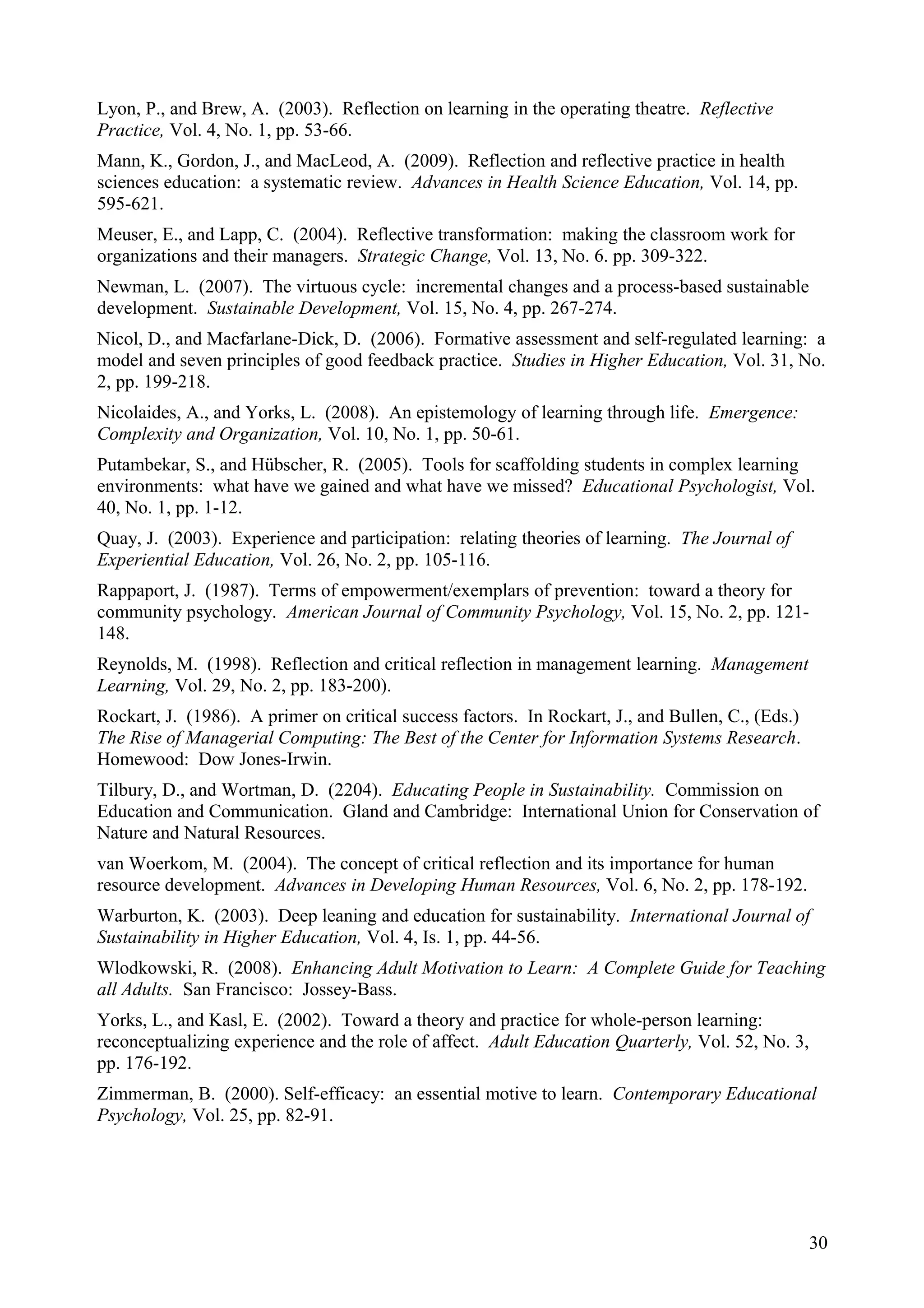 Lyon, P., and Brew, A. (2003). Reflection on learning in the operating theatre. Reflective
Practice, Vol. 4, No. 1, pp. 53-66.
Mann, K., Gordon, J., and MacLeod, A. (2009). Reflection and reflective practice in health
sciences education: a systematic review. Advances in Health Science Education, Vol. 14, pp.
595-621.
Meuser, E., and Lapp, C. (2004). Reflective transformation: making the classroom work for
organizations and their managers. Strategic Change, Vol. 13, No. 6. pp. 309-322.
Newman, L. (2007). The virtuous cycle: incremental changes and a process-based sustainable
development. Sustainable Development, Vol. 15, No. 4, pp. 267-274.
Nicol, D., and Macfarlane-Dick, D. (2006). Formative assessment and self-regulated learning: a
model and seven principles of good feedback practice. Studies in Higher Education, Vol. 31, No.
2, pp. 199-218.
Nicolaides, A., and Yorks, L. (2008). An epistemology of learning through life. Emergence:
Complexity and Organization, Vol. 10, No. 1, pp. 50-61.
Putambekar, S., and Hübscher, R. (2005). Tools for scaffolding students in complex learning
environments: what have we gained and what have we missed? Educational Psychologist, Vol.
40, No. 1, pp. 1-12.
Quay, J. (2003). Experience and participation: relating theories of learning. The Journal of
Experiential Education, Vol. 26, No. 2, pp. 105-116.
Rappaport, J. (1987). Terms of empowerment/exemplars of prevention: toward a theory for
community psychology. American Journal of Community Psychology, Vol. 15, No. 2, pp. 121-
148.
Reynolds, M. (1998). Reflection and critical reflection in management learning. Management
Learning, Vol. 29, No. 2, pp. 183-200).
Rockart, J. (1986). A primer on critical success factors. In Rockart, J., and Bullen, C., (Eds.)
The Rise of Managerial Computing: The Best of the Center for Information Systems Research.
Homewood: Dow Jones-Irwin.
Tilbury, D., and Wortman, D. (2204). Educating People in Sustainability. Commission on
Education and Communication. Gland and Cambridge: International Union for Conservation of
Nature and Natural Resources.
van Woerkom, M. (2004). The concept of critical reflection and its importance for human
resource development. Advances in Developing Human Resources, Vol. 6, No. 2, pp. 178-192.
Warburton, K. (2003). Deep leaning and education for sustainability. International Journal of
Sustainability in Higher Education, Vol. 4, Is. 1, pp. 44-56.
Wlodkowski, R. (2008). Enhancing Adult Motivation to Learn: A Complete Guide for Teaching
all Adults. San Francisco: Jossey-Bass.
Yorks, L., and Kasl, E. (2002). Toward a theory and practice for whole-person learning:
reconceptualizing experience and the role of affect. Adult Education Quarterly, Vol. 52, No. 3,
pp. 176-192.
Zimmerman, B. (2000). Self-efficacy: an essential motive to learn. Contemporary Educational
Psychology, Vol. 25, pp. 82-91.
30
 