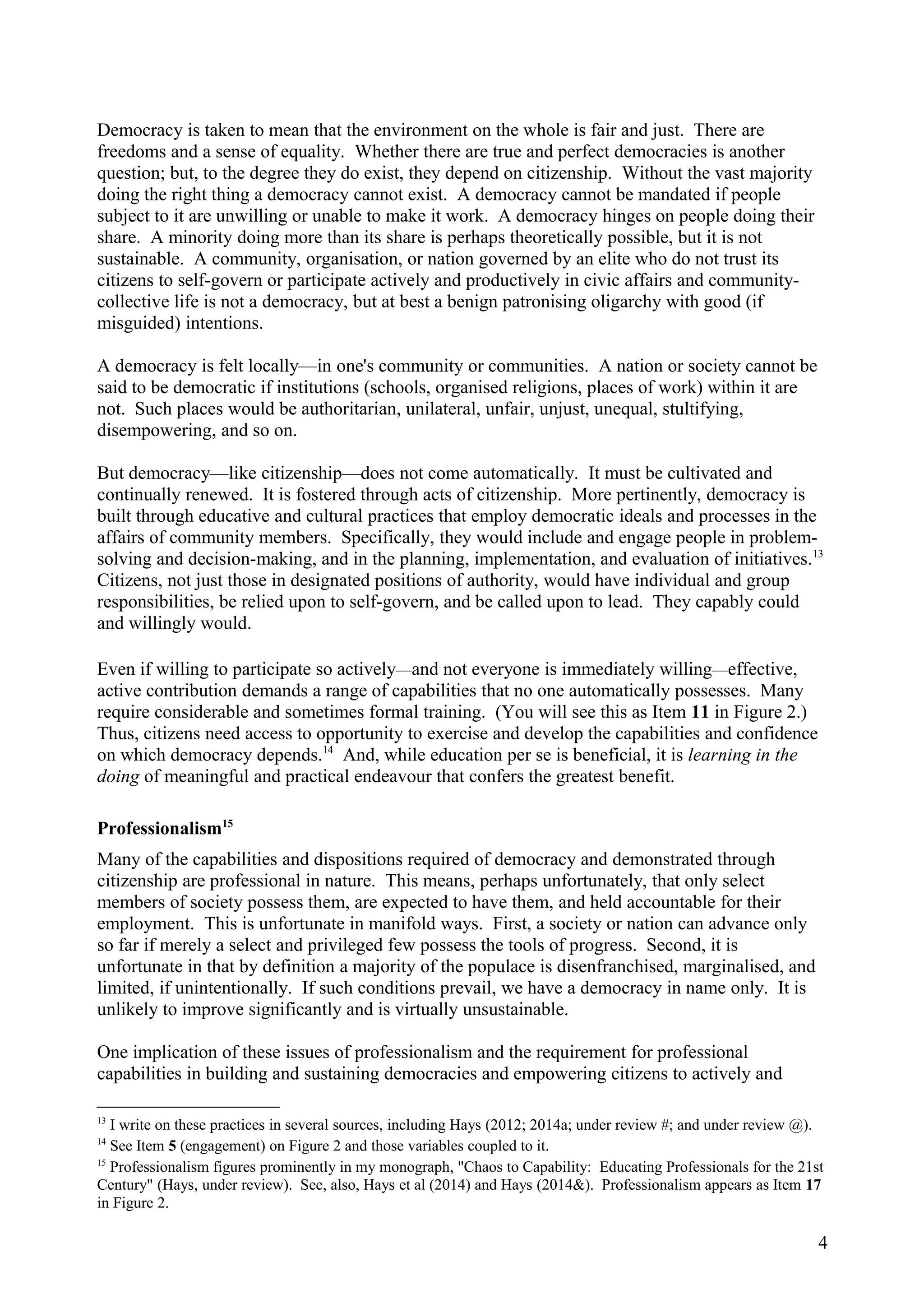 Democracy is taken to mean that the environment on the whole is fair and just. There are
freedoms and a sense of equality. Whether there are true and perfect democracies is another
question; but, to the degree they do exist, they depend on citizenship. Without the vast majority
doing the right thing a democracy cannot exist. A democracy cannot be mandated if people
subject to it are unwilling or unable to make it work. A democracy hinges on people doing their
share. A minority doing more than its share is perhaps theoretically possible, but it is not
sustainable. A community, organisation, or nation governed by an elite who do not trust its
citizens to self-govern or participate actively and productively in civic affairs and community-
collective life is not a democracy, but at best a benign patronising oligarchy with good (if
misguided) intentions.
A democracy is felt locally—in one's community or communities. A nation or society cannot be
said to be democratic if institutions (schools, organised religions, places of work) within it are
not. Such places would be authoritarian, unilateral, unfair, unjust, unequal, stultifying,
disempowering, and so on.
But democracy—like citizenship—does not come automatically. It must be cultivated and
continually renewed. It is fostered through acts of citizenship. More pertinently, democracy is
built through educative and cultural practices that employ democratic ideals and processes in the
affairs of community members. Specifically, they would include and engage people in problem-
solving and decision-making, and in the planning, implementation, and evaluation of initiatives.13
Citizens, not just those in designated positions of authority, would have individual and group
responsibilities, be relied upon to self-govern, and be called upon to lead. They capably could
and willingly would.
Even if willing to participate so actively—and not everyone is immediately willing—effective,
active contribution demands a range of capabilities that no one automatically possesses. Many
require considerable and sometimes formal training. (You will see this as Item 11 in Figure 2.)
Thus, citizens need access to opportunity to exercise and develop the capabilities and confidence
on which democracy depends.14
And, while education per se is beneficial, it is learning in the
doing of meaningful and practical endeavour that confers the greatest benefit.
Professionalism15
Many of the capabilities and dispositions required of democracy and demonstrated through
citizenship are professional in nature. This means, perhaps unfortunately, that only select
members of society possess them, are expected to have them, and held accountable for their
employment. This is unfortunate in manifold ways. First, a society or nation can advance only
so far if merely a select and privileged few possess the tools of progress. Second, it is
unfortunate in that by definition a majority of the populace is disenfranchised, marginalised, and
limited, if unintentionally. If such conditions prevail, we have a democracy in name only. It is
unlikely to improve significantly and is virtually unsustainable.
One implication of these issues of professionalism and the requirement for professional
capabilities in building and sustaining democracies and empowering citizens to actively and
13
I write on these practices in several sources, including Hays (2012; 2014a; under review #; and under review @).
14
See Item 5 (engagement) on Figure 2 and those variables coupled to it.
15
Professionalism figures prominently in my monograph, "Chaos to Capability: Educating Professionals for the 21st
Century" (Hays, under review). See, also, Hays et al (2014) and Hays (2014&). Professionalism appears as Item 17
in Figure 2.
4
 