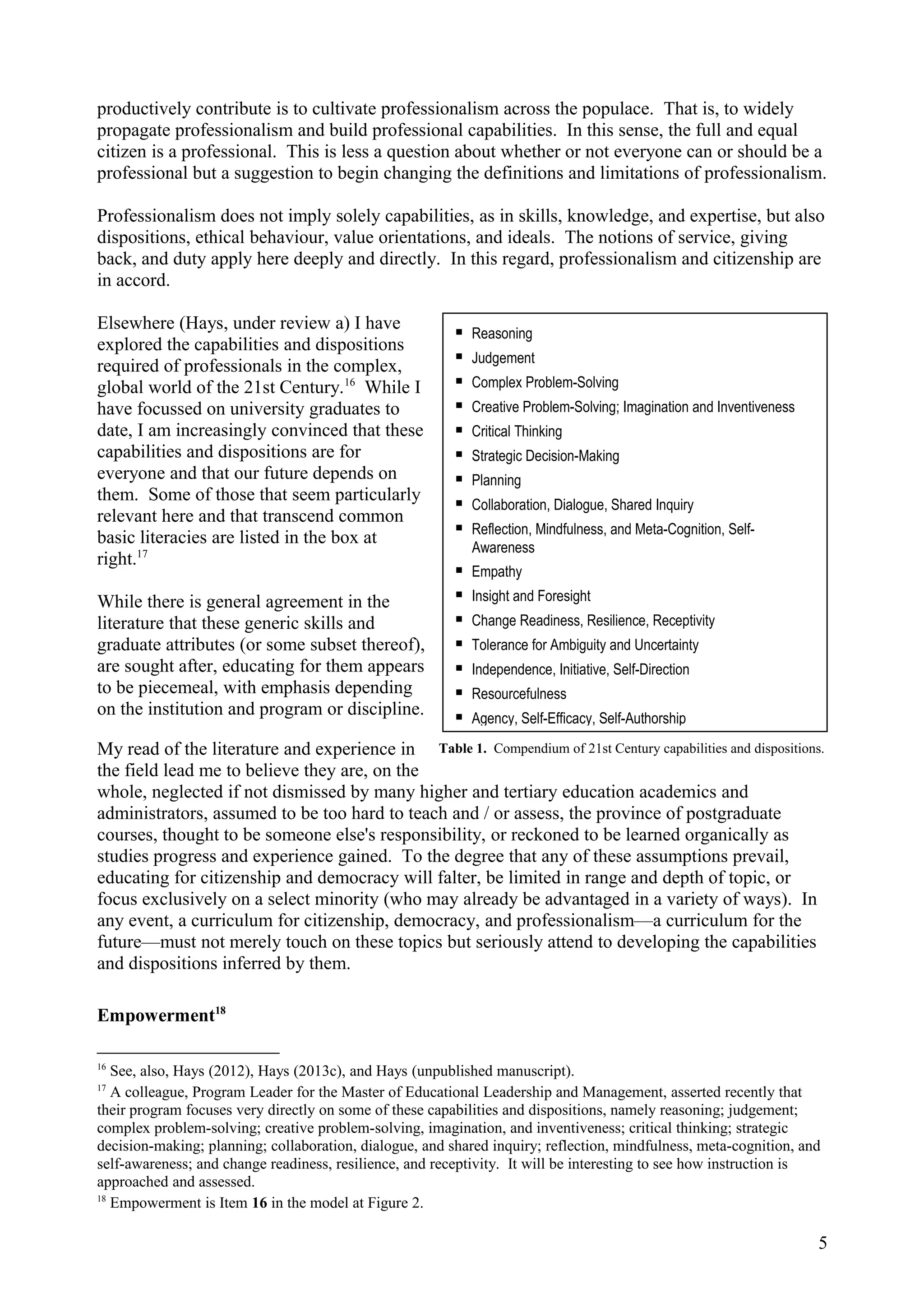 productively contribute is to cultivate professionalism across the populace. That is, to widely
propagate professionalism and build professional capabilities. In this sense, the full and equal
citizen is a professional. This is less a question about whether or not everyone can or should be a
professional but a suggestion to begin changing the definitions and limitations of professionalism.
Professionalism does not imply solely capabilities, as in skills, knowledge, and expertise, but also
dispositions, ethical behaviour, value orientations, and ideals. The notions of service, giving
back, and duty apply here deeply and directly. In this regard, professionalism and citizenship are
in accord.
Elsewhere (Hays, under review a) I have
explored the capabilities and dispositions
required of professionals in the complex,
global world of the 21st Century.16
While I
have focussed on university graduates to
date, I am increasingly convinced that these
capabilities and dispositions are for
everyone and that our future depends on
them. Some of those that seem particularly
relevant here and that transcend common
basic literacies are listed in the box at
right.17
While there is general agreement in the
literature that these generic skills and
graduate attributes (or some subset thereof),
are sought after, educating for them appears
to be piecemeal, with emphasis depending
on the institution and program or discipline.
My read of the literature and experience in
the field lead me to believe they are, on the
whole, neglected if not dismissed by many higher and tertiary education academics and
administrators, assumed to be too hard to teach and / or assess, the province of postgraduate
courses, thought to be someone else's responsibility, or reckoned to be learned organically as
studies progress and experience gained. To the degree that any of these assumptions prevail,
educating for citizenship and democracy will falter, be limited in range and depth of topic, or
focus exclusively on a select minority (who may already be advantaged in a variety of ways). In
any event, a curriculum for citizenship, democracy, and professionalism—a curriculum for the
future—must not merely touch on these topics but seriously attend to developing the capabilities
and dispositions inferred by them.
Empowerment18
16
See, also, Hays (2012), Hays (2013c), and Hays (unpublished manuscript).
17
A colleague, Program Leader for the Master of Educational Leadership and Management, asserted recently that
their program focuses very directly on some of these capabilities and dispositions, namely reasoning; judgement;
complex problem-solving; creative problem-solving, imagination, and inventiveness; critical thinking; strategic
decision-making; planning; collaboration, dialogue, and shared inquiry; reflection, mindfulness, meta-cognition, and
self-awareness; and change readiness, resilience, and receptivity. It will be interesting to see how instruction is
approached and assessed.
18
Empowerment is Item 16 in the model at Figure 2.
5
 Reasoning
 Judgement
 Complex Problem-Solving
 Creative Problem-Solving; Imagination and Inventiveness
 Critical Thinking
 Strategic Decision-Making
 Planning
 Collaboration, Dialogue, Shared Inquiry
 Reflection, Mindfulness, and Meta-Cognition, Self-
Awareness
 Empathy
 Insight and Foresight
 Change Readiness, Resilience, Receptivity
 Tolerance for Ambiguity and Uncertainty
 Independence, Initiative, Self-Direction
 Resourcefulness
 Agency, Self-Efficacy, Self-Authorship
Table 1. Compendium of 21st Century capabilities and dispositions.
 