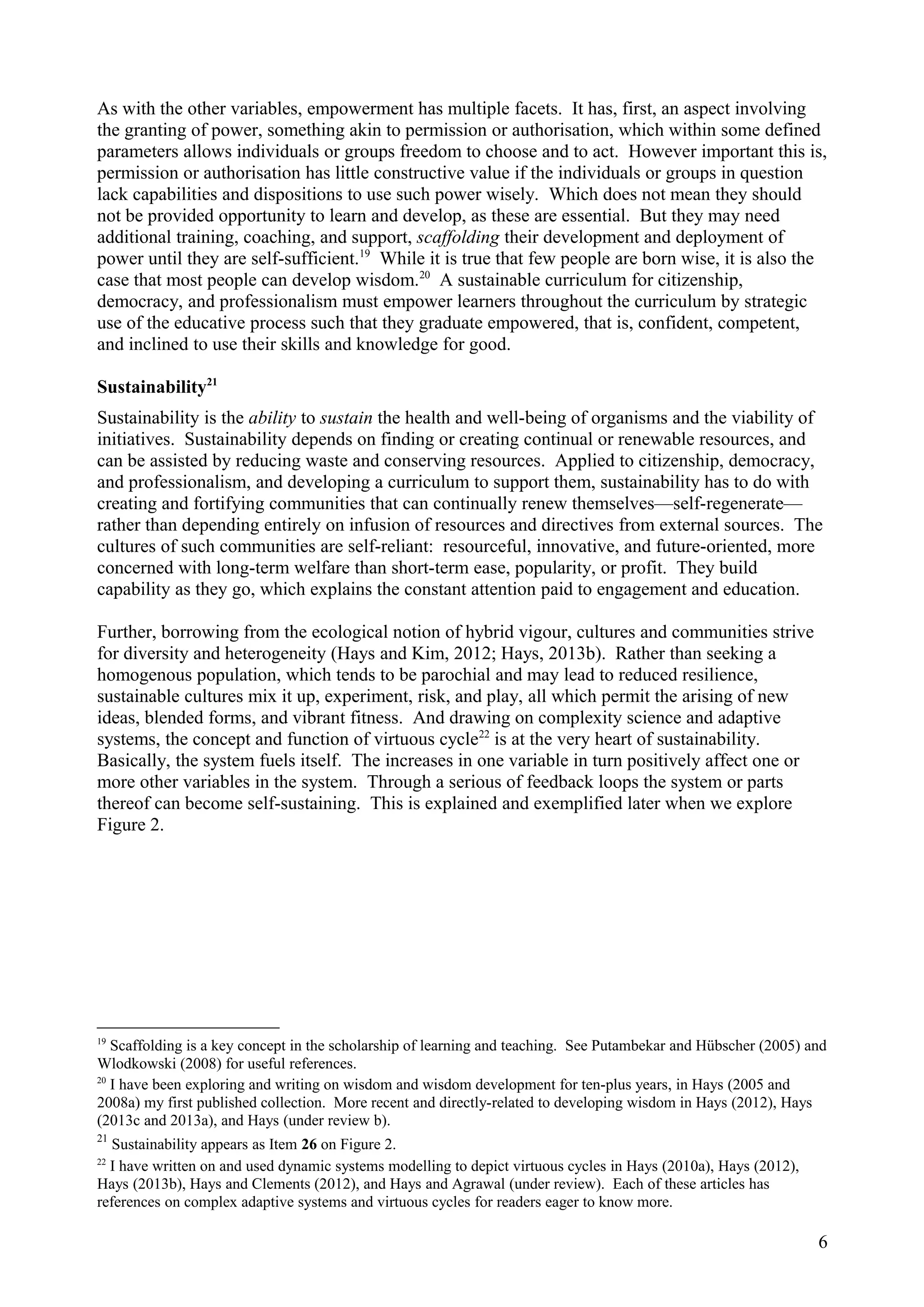 As with the other variables, empowerment has multiple facets. It has, first, an aspect involving
the granting of power, something akin to permission or authorisation, which within some defined
parameters allows individuals or groups freedom to choose and to act. However important this is,
permission or authorisation has little constructive value if the individuals or groups in question
lack capabilities and dispositions to use such power wisely. Which does not mean they should
not be provided opportunity to learn and develop, as these are essential. But they may need
additional training, coaching, and support, scaffolding their development and deployment of
power until they are self-sufficient.19
While it is true that few people are born wise, it is also the
case that most people can develop wisdom.20
A sustainable curriculum for citizenship,
democracy, and professionalism must empower learners throughout the curriculum by strategic
use of the educative process such that they graduate empowered, that is, confident, competent,
and inclined to use their skills and knowledge for good.
Sustainability21
Sustainability is the ability to sustain the health and well-being of organisms and the viability of
initiatives. Sustainability depends on finding or creating continual or renewable resources, and
can be assisted by reducing waste and conserving resources. Applied to citizenship, democracy,
and professionalism, and developing a curriculum to support them, sustainability has to do with
creating and fortifying communities that can continually renew themselves—self-regenerate—
rather than depending entirely on infusion of resources and directives from external sources. The
cultures of such communities are self-reliant: resourceful, innovative, and future-oriented, more
concerned with long-term welfare than short-term ease, popularity, or profit. They build
capability as they go, which explains the constant attention paid to engagement and education.
Further, borrowing from the ecological notion of hybrid vigour, cultures and communities strive
for diversity and heterogeneity (Hays and Kim, 2012; Hays, 2013b). Rather than seeking a
homogenous population, which tends to be parochial and may lead to reduced resilience,
sustainable cultures mix it up, experiment, risk, and play, all which permit the arising of new
ideas, blended forms, and vibrant fitness. And drawing on complexity science and adaptive
systems, the concept and function of virtuous cycle22
is at the very heart of sustainability.
Basically, the system fuels itself. The increases in one variable in turn positively affect one or
more other variables in the system. Through a serious of feedback loops the system or parts
thereof can become self-sustaining. This is explained and exemplified later when we explore
Figure 2.
19
Scaffolding is a key concept in the scholarship of learning and teaching. See Putambekar and Hübscher (2005) and
Wlodkowski (2008) for useful references.
20
I have been exploring and writing on wisdom and wisdom development for ten-plus years, in Hays (2005 and
2008a) my first published collection. More recent and directly-related to developing wisdom in Hays (2012), Hays
(2013c and 2013a), and Hays (under review b).
21
Sustainability appears as Item 26 on Figure 2.
22
I have written on and used dynamic systems modelling to depict virtuous cycles in Hays (2010a), Hays (2012),
Hays (2013b), Hays and Clements (2012), and Hays and Agrawal (under review). Each of these articles has
references on complex adaptive systems and virtuous cycles for readers eager to know more.
6
 