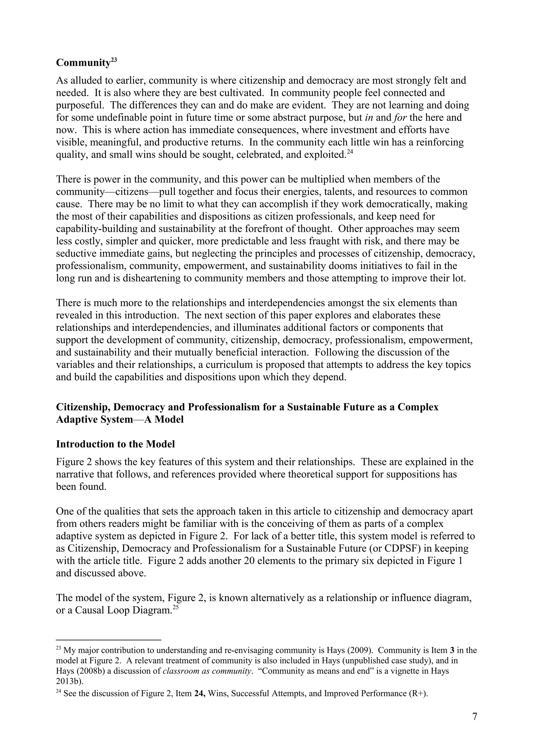 Community23
As alluded to earlier, community is where citizenship and democracy are most strongly felt and
needed. It is also where they are best cultivated. In community people feel connected and
purposeful. The differences they can and do make are evident. They are not learning and doing
for some undefinable point in future time or some abstract purpose, but in and for the here and
now. This is where action has immediate consequences, where investment and efforts have
visible, meaningful, and productive returns. In the community each little win has a reinforcing
quality, and small wins should be sought, celebrated, and exploited.24
There is power in the community, and this power can be multiplied when members of the
community—citizens—pull together and focus their energies, talents, and resources to common
cause. There may be no limit to what they can accomplish if they work democratically, making
the most of their capabilities and dispositions as citizen professionals, and keep need for
capability-building and sustainability at the forefront of thought. Other approaches may seem
less costly, simpler and quicker, more predictable and less fraught with risk, and there may be
seductive immediate gains, but neglecting the principles and processes of citizenship, democracy,
professionalism, community, empowerment, and sustainability dooms initiatives to fail in the
long run and is disheartening to community members and those attempting to improve their lot.
There is much more to the relationships and interdependencies amongst the six elements than
revealed in this introduction. The next section of this paper explores and elaborates these
relationships and interdependencies, and illuminates additional factors or components that
support the development of community, citizenship, democracy, professionalism, empowerment,
and sustainability and their mutually beneficial interaction. Following the discussion of the
variables and their relationships, a curriculum is proposed that attempts to address the key topics
and build the capabilities and dispositions upon which they depend.
Citizenship, Democracy and Professionalism for a Sustainable Future as a Complex
Adaptive System—A Model
Introduction to the Model
Figure 2 shows the key features of this system and their relationships. These are explained in the
narrative that follows, and references provided where theoretical support for suppositions has
been found.
One of the qualities that sets the approach taken in this article to citizenship and democracy apart
from others readers might be familiar with is the conceiving of them as parts of a complex
adaptive system as depicted in Figure 2. For lack of a better title, this system model is referred to
as Citizenship, Democracy and Professionalism for a Sustainable Future (or CDPSF) in keeping
with the article title. Figure 2 adds another 20 elements to the primary six depicted in Figure 1
and discussed above.
The model of the system, Figure 2, is known alternatively as a relationship or influence diagram,
or a Causal Loop Diagram.25
23
My major contribution to understanding and re-envisaging community is Hays (2009). Community is Item 3 in the
model at Figure 2. A relevant treatment of community is also included in Hays (unpublished case study), and in
Hays (2008b) a discussion of classroom as community. “Community as means and end” is a vignette in Hays
2013b).
24
See the discussion of Figure 2, Item 24, Wins, Successful Attempts, and Improved Performance (R+).
7
 