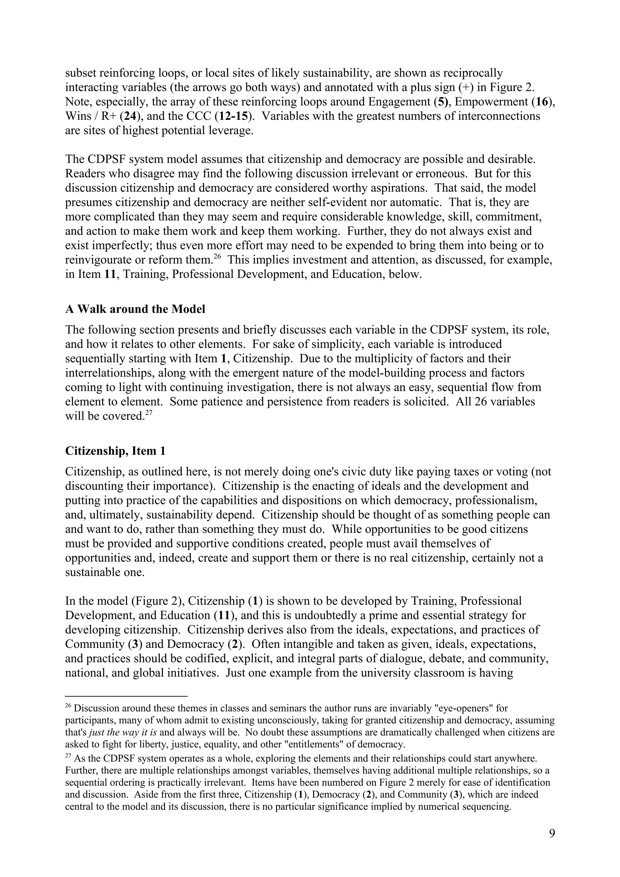 subset reinforcing loops, or local sites of likely sustainability, are shown as reciprocally
interacting variables (the arrows go both ways) and annotated with a plus sign (+) in Figure 2.
Note, especially, the array of these reinforcing loops around Engagement (5), Empowerment (16),
Wins / R+ (24), and the CCC (12-15). Variables with the greatest numbers of interconnections
are sites of highest potential leverage.
The CDPSF system model assumes that citizenship and democracy are possible and desirable.
Readers who disagree may find the following discussion irrelevant or erroneous. But for this
discussion citizenship and democracy are considered worthy aspirations. That said, the model
presumes citizenship and democracy are neither self-evident nor automatic. That is, they are
more complicated than they may seem and require considerable knowledge, skill, commitment,
and action to make them work and keep them working. Further, they do not always exist and
exist imperfectly; thus even more effort may need to be expended to bring them into being or to
reinvigourate or reform them.26
This implies investment and attention, as discussed, for example,
in Item 11, Training, Professional Development, and Education, below.
A Walk around the Model
The following section presents and briefly discusses each variable in the CDPSF system, its role,
and how it relates to other elements. For sake of simplicity, each variable is introduced
sequentially starting with Item 1, Citizenship. Due to the multiplicity of factors and their
interrelationships, along with the emergent nature of the model-building process and factors
coming to light with continuing investigation, there is not always an easy, sequential flow from
element to element. Some patience and persistence from readers is solicited. All 26 variables
will be covered.27
Citizenship, Item 1
Citizenship, as outlined here, is not merely doing one's civic duty like paying taxes or voting (not
discounting their importance). Citizenship is the enacting of ideals and the development and
putting into practice of the capabilities and dispositions on which democracy, professionalism,
and, ultimately, sustainability depend. Citizenship should be thought of as something people can
and want to do, rather than something they must do. While opportunities to be good citizens
must be provided and supportive conditions created, people must avail themselves of
opportunities and, indeed, create and support them or there is no real citizenship, certainly not a
sustainable one.
In the model (Figure 2), Citizenship (1) is shown to be developed by Training, Professional
Development, and Education (11), and this is undoubtedly a prime and essential strategy for
developing citizenship. Citizenship derives also from the ideals, expectations, and practices of
Community (3) and Democracy (2). Often intangible and taken as given, ideals, expectations,
and practices should be codified, explicit, and integral parts of dialogue, debate, and community,
national, and global initiatives. Just one example from the university classroom is having
26
Discussion around these themes in classes and seminars the author runs are invariably "eye-openers" for
participants, many of whom admit to existing unconsciously, taking for granted citizenship and democracy, assuming
that's just the way it is and always will be. No doubt these assumptions are dramatically challenged when citizens are
asked to fight for liberty, justice, equality, and other "entitlements" of democracy.
27
As the CDPSF system operates as a whole, exploring the elements and their relationships could start anywhere.
Further, there are multiple relationships amongst variables, themselves having additional multiple relationships, so a
sequential ordering is practically irrelevant. Items have been numbered on Figure 2 merely for ease of identification
and discussion. Aside from the first three, Citizenship (1), Democracy (2), and Community (3), which are indeed
central to the model and its discussion, there is no particular significance implied by numerical sequencing.
9
 