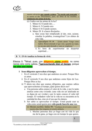 Efesios 5
3
Calvary Chapel Cuenca
“Tu nombre y el mío cabe en dos palabras-TE AMO”
nuestra salvación que cuando creímos. 12
La noche está avanzada, y
se acerca el día. Desechemos, pues, las obras de las tinieblas, y
vistámonos las armas de la luz.
(i) Cuáles son las armas de la luz?
1. Mateo 6:2 Cuando des….
2. Mateo 6: 5 Cuando ores
3. Mateo 6 16 Cuando ayunes.
4. Mateo 28 Ir a hacer discípulos..
a. Que cosas han remplazado al dar, orar, ayunar,
estudiar la palabra, evamngelizar? Los afanes de
esta vida.
i. Apocalipsis 16: 15 “¡Estén alerta! Vengo como
ladrón. Bienaventurado el que vela y guarda sus ropas,
no sea que ande desnudo y vean su vergüenza.”
ii. Es hora de experimentar un despertar
espiritual…
B V: 15-16 Analiza tu forma de vivir.
Efesios 5: 15
Mirad, pues, con diligencia cómo andéis, no como
necios sino como sabios, 16
aprovechando bien el tiempo, porque
los días son malos.
1 Sean diligentes aprovechen el tiempo.
i En el versículo 2 nos dice que andemos en amor. Porque Dios
es amor.
ii En el versículo 8 nos dice que andemos como hijos de Luz.
Porque Dios es luz.
iii Y ahora nos dice que seamos diligentes, que seamos sabios
que aprovechemos el tiempo ¿Qué quiere decir eso?
a Una persona sabia conoce el valor de la vida, y por lo tanto
analiza como esta viviendo. (una vida sin ser analizada no
es digna de ser vivida) y por lo tanto conoce el valor del
tiempo. El verdadero valor de la vida no se encuentra en la
cantidad de días, sino en el uso que les damos.
b Ser sabio es aprovechar el tiempo. Usted puede usar su
vida como usted quiera pero sólo puede hacerlo una vez.
(i) Moisés escribió. Salmo 90: 12
Enséñanos de tal modo a contar
nuestros días, Que traigamos al corazón sabiduría.
1. Muchas personas dice yo hago con mi vida lo que
me da la gana, yo hago con mi tiempo lo que quiero.
 