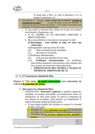 Efesios 5
4
Calvary Chapel Cuenca
“Tu nombre y el mío cabe en dos palabras-TE AMO”
Si usted ama a Dios, su vida le pertenece a él, su
tiempo le pertenece a él.
2 Proverbios 6: 9
Perezoso, ¿hasta cuándo has de dormir? ¿Cuándo te
levantarás de tu sueño? 10
Un poco de sueño, un poco de dormitar, Y
cruzar por un poco las manos para reposo; 11
Así vendrá tu necesidad como
caminante, Y tu pobreza como hombre armado.
i Lo que somos y hacemos hoy, somos en lo que nos estamos
convirtiendo y llegaremos a ser.
a El EL TIEMPO ES UN RECURSO LIMITADO E
IRRECUPERABLE
b Que cosas debemos evitar para no mal gastar la vida?
(i) Desenfoque - estar metido en todo, no tener una
visión clara
(ii)Inseguridad- tener que decir SÍ a todo
(iii) Mala coordinación del calendario.
(iv) Desorden en la familia.
(v)Problemas Matrimoniales.
(vi) Vida que gira alrededor de los hijos
(vii) Problemas interpersonales- los problemas
emocionales desgastan a una persona como ninguna otra
cosa, porque sus emociones nunca descansan.
1. APROVECHATE DEL TIEMPO, Y NO QUE EL
TIEMPO SE APROVECHE DE TI.
C V: 17 Conozcan la voluntad de Dios.
Efesios 5: 17
Por tanto, no seáis insensatos, sino entendidos de
cuál sea la voluntad del Señor.
1 ¡Ha conocer la voluntad de Dios!
i INSENSATOS: “Insensato” (aphron) y significa: ignorante,
incrédulo, sin sentido, descuidado, sin razonamiento, tonto, sin
inteligencia, no sabe como actuar. Si usted se comportara de
esta manera en su trabajo, ¿Qué pasaría? ¡Lo despedirían! Y
andaría buscando trabajo por todas partes.
a El mas grande desafío del cristiano es conocer la voluntad
de Dios. ¿Por qué?
(i) Romanos 12: 2
No os conforméis a este siglo, sino transformaos
por medio de la renovación de vuestro entendimiento, para que
comprobéis cuál sea la buena voluntad de Dios, agradable y
perfecta.
 