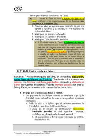 Efesios 5
5
Calvary Chapel Cuenca
“Tu nombre y el mío cabe en dos palabras-TE AMO”
(ii)Por que vivir bajo la voluntad de Dios?
(iii) 1 Pedro 4: 2
para no vivir el tiempo que resta en la
carne, conforme a las concupiscencias de los hombres, sino
conforme a la voluntad de Dios.
1. Podemos vivir de dos maneras haciendo lo que nos
agrada a nosotros y al mundo, o vivir haciendo la
voluntad de Dios.
2. Vivir para mi mismo es aburrido.
3. Vivir para los demás es frustrante.
4. Vivir para Dios da sentido a mi vida.
a. 1 Tesalonicenses 4: 3
pues la voluntad de Dios es
vuestra santificación; que os apartéis de fornicación; 4
que
cada uno de vosotros sepa tener su propia esposa en
santidad y honor; 5
no en pasión de concupiscencia, como
los gentiles que no conocen a Dios; 6
que ninguno agravie
ni engañe en nada a su hermano; porque el Señor es
vengador de todo esto, como ya os hemos dicho y
testificado. 7
Pues no nos ha llamado Dios a inmundicia,
sino a santificación. 8
Así que, el que desecha esto, no
desecha a hombre, sino a Dios, que también nos dio su
Espíritu Santo.
D V: 18-20 Canten y alaben al Señor.
Efesios 5: 18
No os embriaguéis con vino, en lo cual hay disolución;
antes bien sed llenos del Espíritu, 19
hablando entre vosotros con
salmos, con himnos y cánticos espirituales, cantando y alabando al
Señor en vuestros corazones; 20
dando siempre gracias por todo al
Dios y Padre, en el nombre de nuestro Señor Jesucristo.
1 De algo nos tenemos que llenar y cantar.
i Los paganos de ese tiempo trataban de encontrar la paz y la
felicidad emborrachándose de vino y entregándose a placeres
mundanos;
a Pablo le dice a la iglesia que el cristiano encuentra la
felicidad al estar lleno del Espíritu Santo.
(i) Cuale es el peligro de embriagarse? Disolución.
Disolución (asotia) lo cual significa: Desorden,
perdidamente, desordenada, fuera de control.
1. El alcoholismo te lleva a una vida fuera de control,
desordenada etc.
 