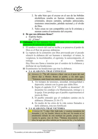 Efesios 5
6
Calvary Chapel Cuenca
“Tu nombre y el mío cabe en dos palabras-TE AMO”
2. Se sabe bien que el exceso en el uso de las bebidas
alcohólicas resulta en fuerzas violentas, acciones
criminales, deseos carnales, actitudes antisociales,
trastornos emocionales, pérdida racional y el olvido
de Dios.
3. Tales cosas no son compatibles con la fe cristiana y
atentan contra el testimonio del creyente.
ii De que nos debemos llenar?
a Espíritu Santo.
(i) ¿Cómo?
2 Alabanza. El Ser humano fue creado para vivir y respirar una
atmósfera de adoración y alabanza.
i El sendero a través del cual se recibe y se preserva el poder de
Dios es el fluir de gozosas alabanzas.
ii La ruptura de la comunión con Dios provocada por el pecado
silenció la alabanza del ser humano e introdujo: el temor, la
vergüenza, la incertidumbre, el egoísmo, la autocompasión, el
reniego y el lamento.
Hoy Dios nos llama a transitar por el sendero de la alabanza y
disfrutar de sus bendiciones.
iii Examinemos las bendiciones que trae la alabanza.
a LA ALABANZA TRAE CONSUELO
(i) (Números 21:
16
De allí vinieron a Beer: este es el pozo del cual
Jehová dijo a Moisés: Reúne al pueblo, y les daré agua.
17
Entonces, cantó Israel este cántico: Sube, oh pozo; a él cantad;
1. En tiempos de tensiones, ansiedad, intranquilidad o
depresión, reúnete con la gente que alaba Dios.
2. Según el capítulo 21:4 ” El pueblo se desanimo”. El
desanimo les condujo a la Murmuracion, reniego y a
la queja. Esto produjo que el pueblo experimentara el
juicio de Dios.
3. El pueblo entendió que el verdadero camino era la
alabanza. (Números 21:16-17)
4. En medio de las crisis de la vida somos llamados a
darle alabanza, ésta nos fortificará
b LA ALABANZA TRAE VICTORIA
(i) 2 Crónicas 20:
15
y dijo: Oíd, Judá todo, y vosotros moradores de
Jerusalén, y tú, rey Josafat. Jehová os dice así: No temáis ni os
amedrentéis delante de esta multitud tan grande, porque no es
vuestra la guerra, sino de Dios. 16
Mañana descenderéis contra
ellos; he aquí que ellos subirán por la cuesta de Sis, y los hallaréis
 