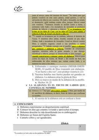 Efesios 5
7
Calvary Chapel Cuenca
“Tu nombre y el mío cabe en dos palabras-TE AMO”
junto al arroyo, antes del desierto de Jeruel. 17
No habrá para qué
peleéis vosotros en este caso; paraos, estad quietos, y ved la
salvación de Jehová con vosotros. Oh Judá y Jerusalén, no temáis
ni desmayéis; salid mañana contra ellos, porque Jehová estará
con vosotros. 18
Entonces Josafat se inclinó rostro a tierra, y
asimismo todo Judá y los moradores de Jerusalén se postraron
delante de Jehová, y adoraron a Jehová. 19
Y se levantaron los
levitas de los hijos de Coat y de los hijos de Coré, para alabar a
Jehová el Dios de Israel con fuerte y alta voz.
(ii)
20
Y cuando se levantaron por la mañana, salieron al desierto de
Tecoa. Y mientras ellos salían, Josafat, estando en pie, dijo:
Oídme, Judá y moradores de Jerusalén. Creed en Jehová vuestro
Dios, y estaréis seguros; creed a sus profetas, y seréis
prosperados. 21
Y habido consejo con el pueblo, puso a algunos
que cantasen y alabasen a Jehová, vestidos de ornamentos
sagrados, mientras salía la gente armada, y que dijesen:
Glorificad a Jehová, porque su misericordia es para siempre. 22
Y
cuando comenzaron a entonar cantos de alabanza, Jehová puso
contra los hijos de Amón, de Moab y del monte de Seir, las
emboscadas de ellos mismos que venían contra Judá, y se
mataron los unos a los otros.
1. Enfrentados a enemigos mortales (MOAB-AMON-
SEIR), El pueblo de Dios respondió con alabanzas.
“Con fuerte y alta voz”, esto produjo victoria (v.22)
2. Nuestras batallas mas fuertes pueden ser ganadas en
alabanza. La alabanza atrae la gloria de Dios
3. Dios se mueve en medio de la alabanza de su pueblo.
a. Hechos 16: 25
c LA ALABANZA ES EL FRUTO DE LABIOS QUE
CONFIEZA SU NOMBRE
(i) Hebreos 13: 15
Así que, ofrezcamos siempre a Dios, por medio de
él, sacrificio de alabanza, es decir, fruto de labios que confiesan
su nombre.
1. El secreto de la alabanza está en confesar a Jesús
III CONCLUSION
A Debemos experimentar un despertamiento espiritual.
B Conocer los días que estamos viviendo y aprovechar el tiempo.
C Debemos desechar la vida desenfrenada (no os embriaguéis)
D Debemos ser llenos del Espíritu Santo.
E Cantarle a Dios y ser agradecidos.
f.b.m.o.
 