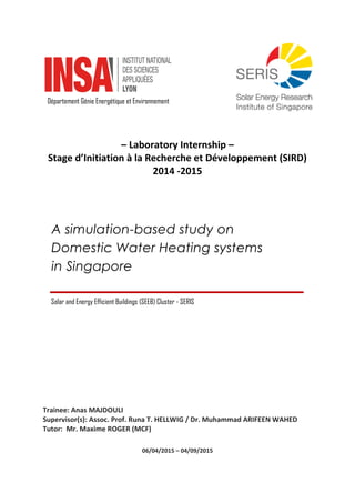 – Laboratory Internship –
Stage d’Initiation à la Recherche et Développement (SIRD)
2014 -2015
Trainee: Anas MAJDOULI
Supervisor(s): Assoc. Prof. Runa T. HELLWIG / Dr. Muhammad ARIFEEN WAHED
Tutor: Mr. Maxime ROGER (MCF)
06/04/2015 – 04/09/2015
A simulation-based study on
Domestic Water Heating systems
in Singapore
Département Génie Energétique et Environnement
Solar and Energy Efficient Buildings (SEEB) Cluster - SERIS
 