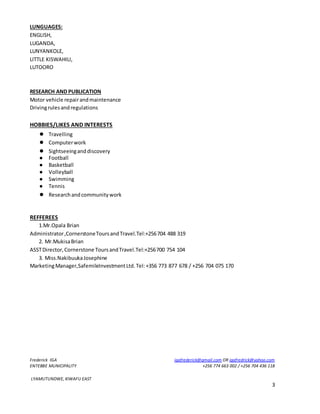 Frederick IGA igafrederick@gmail.com OR igafredrick@yahoo.com
ENTEBBE MUNICIPALITY +256 774 663 002 / +256 704 436 118
LYAMUTUNDWE, KIWAFU EAST
3
LUNGUAGES:
ENGLISH,
LUGANDA,
LUNYANKOLE,
LITTLE KISWAHILI,
LUTOORO
RESEARCH AND PUBLICATION
Motor vehicle repairandmaintenance
Drivingrulesandregulations
HOBBIES/LIKES AND INTERESTS
● Travelling
● Computerwork
● Sightseeinganddiscovery
● Football
● Basketball
● Volleyball
● Swimming
● Tennis
● Researchandcommunitywork
REFFEREES
1.Mr.Opala Brian
Administrator,CornerstoneToursandTravel.Tel:+256704 488 319
2. Mr.MukisaBrian
ASSTDirector,Cornerstone ToursandTravel.Tel:+256700 754 104
3. Miss.NakibuukaJosephine
MarketingManager,SafemileInvestmentLtd.Tel:+356 773 877 678 / +256 704 075 170
 