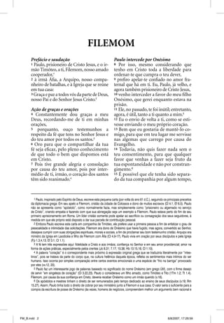 FILEMOM
      Prefácio e saudação                                                 Paulo intercede por Onésimo
      1 Paulo, prisioneiro de Cristo Jesus, e o ir-                       8 Por isso, mesmo considerando que
      mão Timóteo, a ti, Filemom, nosso amado                             tenho em Cristo toda a liberdade para
      cooperador,1
          p                                                               ordenar-te que cumpra o teu dever,
      2 à irmã Áﬁa, a Arquipo, nosso compa-                               9 preﬁro apelar-te conﬁado no amor fra-
      nheiro de batalhas, e à Igreja que se reúne                         ternal que há em ti. Eu, Paulo, já velho, e
      em tua casa:                                                        agora também prisioneiro de Cristo Jesus,
      3 Graça e paz a todos vós da parte de Deus,                         10 venho interceder a favor do meu ﬁlho
      nosso Pai e do Senhor Jesus Cristo.2                                Onésimo, que gerei enquanto estava na
                                                                          prisão.
      Ação de graças e orações                                            11 Ele, no passado, te foi inútil; entretanto,
      4 Constantemente dou graças a meu                                   agora, é útil, tanto a ti quanto a mim.5
      Deus, recordando-me de ti em minhas                                 12 Eu o envio de volta a ti, como se esti-
      orações,                                                            vesse enviando o meu próprio coração.
      5 porquanto, ouço testemunhos a                                     13 Bem que eu gostaria de mantê-lo co-
      respeito da fé que tens no Senhor Jesus e                           migo, para que em teu lugar me servisse
      do teu amor por todos os santos.3                                   nas algemas que carrego por causa do
      6 Oro para que o compartilhar da tua                                Evangelho.
      fé seja eﬁcaz, pelo pleno conhecimento                              14 Todavia, não quis fazer nada sem o
      de que todo o bem que dispomos está                                 teu consentimento, para que qualquer
      em Cristo.                                                          favor que venhas a fazer seja fruto da
      7 Pois tive grande alegria e consolação                             tua espontaneidade e não por constran-
      por causa do teu amor, pois por inter-                              gimento.6
      médio de ti, irmão, o coração dos santos                            15 É possível que ele tenha sido separa-
      têm sido reanimado.4                                                do da tua companhia por algum tempo,


         1 Paulo, inspirado pelo Espírito de Deus, escreve esta pequena carta (por volta do ano 61 d.C.), seguindo os principais preceitos
      da diplomacia grega: Em seu apelo a Filemom, cristão da cidade de Colossos e dono de muitos escravos (Cl 4.1; Ef 6.5). Paulo
      não se apresenta como “apóstolo”, como normalmente fazia, mas simplesmente como “prisioneiro ou algemado no serviço
      de Cristo”, criando empatia e fazendo com que sua abnegação seja um exemplo a Filemom. Paulo estava perto do fim de seu
      primeiro aprisionamento em Roma. Um líder cristão somente pode apelar ao sacrifício ou consagração dos seus seguidores, à
      medida em que ele próprio está disposto a dar sua parcela de contribuição pessoal.
         2 Embora Paulo escreva esta carta em companhia de Timóteo, ele prefere usar a primeira pessoa a fim de enfatizar o grau de
      pessoalidade e intimidade das solicitações. Filemom era dono de Onésimo que havia fugido, mas agora, convertido ao Senhor,
      desejava cumprir com suas obrigações espirituais, morais e sociais, a fim de proclamar seu bom testemunho cristão. Arquipo era
      ministro da Igreja em Laodicéia e filho de Filemom com Áfia (Cl 4.9-17). Paulo vivia em oração por seus discípulos e pela Igreja
      (Fp 1.3,4,13; Ef 3.1; Cl 1.1).
         3 A fé tem três expressões aqui: fidelidade a Cristo e aos irmãos; confiança no Senhor e em seu amor providencial; amor na
      forma de ações práticas, especialmente pelos crentes (Jo 8.31; 7.17; 10.38; Hb 13.15,16; Cl 1.10).
         4 A palavra “coração” é o correspondente mais próximo à expressão original grega que se traduziria literalmente por “intes-
      tinos”, pois se tratava da parte do corpo que, na cultura helênica daquela época, refletia os sentimentos mais íntimos do ser
      humano. Isso ocorria por simples comparação entre certos eventos emocionais e uma espécie de “frio na barriga” provocado
      por eles (vv.12, 20).
         5 Paulo faz um interessante jogo de palavras baseado no significado do nome Onésimo (em grego Útil), com o firme desejo
      de servir “em singeleza de coração” (Cl 3.22,23). Paulo o considerava um filho amado, como Timóteo e Tito (1Tm 1.2; Tt 1.4).
      Filemom, por causa da sua confiança em Cristo, deveria receber Onésimo como um irmão querido (v.16).
         6 Os apóstolos e mestres tinham o direito de ser remunerados pelo tempo dedicado ao ensino de seus discípulos (v.19; Rm
      15.27). Assim, Paulo tinha todo o direito de cobrar por seu ministério junto a Filemom e sua casa. O valor seria o suficiente para a
      compra da escritura de posse de Onésimo (às vezes, homens de negócios, compreendem melhor um argumento bem racional e




FM_B.indd 2                                                                                                           8/8/2007, 17:29:59
 
