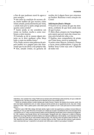 3                                                  FILEMOM

       a ﬁm de que pudesses reavê-lo agora e                                receber de ti algum favor por estarmos
       para sempre,                                                         no Senhor. Reanima o meu coração em
       16 não mais na condição de escravo; ali-                             Cristo!
       ás, muito melhor do que escravo, como
       irmão amado, particularmente por mim,                                Solicitações ﬁnais e bênção
       e ainda mais por ti, tanto amigo pessoal,                            21 Escrevo-te na certeza de que me aten-
       quanto como cristão!7                                                derás, conﬁante de que farás ainda mais
       17 Assim sendo, se me consideras um                                  do que te peço.
       irmão no Senhor, recebe-o como rece-                                 22 Além disso, prepara-me hospedagem,
       besses a mim mesmo.                                                  pois espero que por meio das vossas ora-
       18 Contudo, se ele te causou algum pre-                              ções serei levado de volta a vós.
       juízo ou te deve qualquer coisa, lança                               23 Epafras, meu companheiro de prisão
       todo o custo na minha conta.8                                        em Cristo Jesus, envia-te saudações,
       19 Eu, Paulo, escrevo estas palavras de pró-                         24 assim como Marcos, Aristarco, Demas
       prio punho: eu o pagarei para não men-                               e Lucas, meus colaboradores. A graça do
       cionar que tu me deves a tua própria vida.                           Senhor Jesus Cristo seja com o Espírito
       20 Sim, amado irmão, eu gostaria de                                  de todos vós!




       matemático), mas o apóstolo não o obriga. Prefere dar seu exemplo sobre administração cristã (mordomia), em que o cristão tem
       a obrigação de dar; mas Deus só aceita aquilo que for oferecido de livre e boa vontade (2Co 9.7).
          7 Devido às condições políticas e sociais impostas pelo Império Romano, Onésimo não deixaria de ser escravo, porém não
       seria mais tratado simplesmente como um criado, tampouco serviria somente sob os regulamentos da lei, mas como “irmãos
       amados em Cristo”. Tanto o patrão quanto o servo teriam prazer em cooperar um com o outro para louvor do nome do Senhor
       (Cl 3.11).
          8 Martinho Lutero (1483-1546), teólogo reformador alemão, ligado à ordem dos agostinianos e professor de teoria bíblica em
       Wittenberg, em 1510, ao visitar Roma ficou horrorizado com o estado de corrupção e imoralidade do clero e da corte papal. No dia
       13 de fevereiro de 1517, afixou na porta principal do palácio ducal de Wittenberg suas 95 teses contra a cobrança de indulgências.
       Em 1520, mediante a bula Exsurge Domine, ele foi excomungado. Perseguido pelo clero, refugiou-se no castelo de Warburg,
       pertencente a seu amigo Frederico de Saxônia. Dedicou-se à tradução da Bíblia para o idioma alemão, e ao ler esse texto de Paulo
       afirmou: “O que Jesus Cristo fez em nosso benefício diante de Deus, o Pai, Paulo fez a favor de Onésimo diante de Filemom”. Em
       1524, abandona sua ordem católica e casa-se com a ex-freira Catarina von Bora. Tiveram seis filhos naturais e quatro adotivos.
       Lutero costumava dizer que “o casamento é uma escola muito melhor para o caráter do que qualquer monastério”.




FM_B.indd 3                                                                                                         8/8/2007, 17:29:59
 