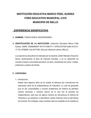 INSTITUCIÓN EDUCATIVA MARCO FÍDEL SUÁREZ<br />FORO EDUCATIVO MUNICIPAL 2.010<br />MUNICIPIO DE BELLO<br />  EXPERIENCIA SIGNIFICATIVA<br />NOMBRE: TODOS CON EL BICENTENARIO<br />IDENTIFICACIÓN DE LA INSTITUCIÓN: Institución Educativa Marco Fídel Suárez. DANE 105088000877 NIT 811038177-1 ICFES 051029 Calle 53 N.51-17 Tel: 2758995- Fax:4517780. Zona de influencia urbana. BELLO.  <br />La experiencia educativa fue liderada por la docente Julieth Marcela Chavarría Serna, perteneciente al área de Ciencias Sociales, y en su desarrollo ha incluido a toda la comunidad educativa, es decir, estudiantes de varios  niveles, profesores y padres de familia. <br /> <br />CONTENIDO:<br />Introducción.<br />Desde hace algunos años se ha notado el esfuerzo por conmemorar los doscientos años de la independencia de Colombia. Lo cual ha generado que en las universidades y círculos académicos de historia se planteen nuevos discursos y visiones acerca de lo que fue el proceso de independencia, para que de alguna manera se reconstruya la historia de Colombia y se empiecen a desmitificar ciertas historias como la del florero de Llorente. Sin embargo, estos cambios solo son posibles en la medida en que se vinculen instituciones educativas, que es donde diariamente se enseña y se reflexiona sobre la historia de nuestro país.<br />Este hecho hizo que nuestra institución se vinculara de forma activa al bicentenario de la independencia, desde la fase de la elaboración de preguntas, hasta la conformación de un grupo de investigación denominado “los tejedores de la historia”, inscrito en Colciencias, cuyo tema de investigación hace referencia a cómo se ha contado la historia de la independencia.<br />Sin embargo, en el transcurso de nuestra investigación nos dimos cuenta que el bicentenario también había que abordarlo desde otras áreas e instancias educativas, encontrando así  la necesidad de vincular a padres de familia, las otras secciones de la institución y hasta los docentes, de ahí el nombre de nuestra experiencia: TODOS CON EL BICENTENARIO<br />Justificación. <br />Teniendo en cuenta lo anterior, el colegio ha venido participando en los talleres que ha realizado el proyecto: “aprendiendo con el bicentenario”, desde la sensibilización de los estudiantes, la selección del eje temático a investigar, la pregunta problematizadora, el planteamiento del problema, la recolección y sistematización de información, salidas pedagógicas, entre otros.<br />Buscando siempre lograr dos cosas. La primera se refiere a conciliar la disciplina histórica con la enseñanza, ya que por años han sido dos aspectos divorciados, que han dificultado la enseñanza y el aprendizaje de la historia. Y la segunda tiene que ver con la motivación estudiante frente a la historia y la democratización en la construcción del conocimiento, asignándole a cada estudiante un rol en el ejercicio de investigación e involucrando a las demás áreas, docentes y padres de familia; mediante actividades que permitan reconstruir la historia del siglo XIX en Colombia de forma interdisciplinar, hacer comparaciones con el presente, establecer cambios y permanencias, reivindicar otras historias, otros lugares y otros personajes que hasta ahora no se han tenido en cuenta a la hora de hablar del proceso de independencia.<br />Razones por las cuales permiten afirmar que ha sido una experiencia significativa para la institución. Además porque ha permitido a los estudiantes acercarse a los métodos de investigación de la historia y ha permitido abordar la historia de una manera distinta, desde videos, archivos históricos, salidas pedagógicas, iconografía, vestidos, billetes, oraciones y rezos, novelas, y muchos otros. (VER ANEXO #1 en donde aparecen algunas actividades propuestas al inicio del año, para ser desarrolladas en las diferentes áreas)<br />Objetivos<br />Objetivo General<br />Vincular a la comunidad educativa en el estudio e interpretación del proceso de independencia, analizando algunos aspectos sociales, económicos, políticos y culturales de la época, que permitan replantear algunas versiones históricas, reivindicar otros personajes y acontecimientos para comprender mejor los procesos históricos del siglo XIX en Colombia<br />Consolidar un grupo de estudiantes que aprenda a realizar una investigación siguiendo una pautas, metodología y estrategias, con el fin de desarrollar habilidades de pensamiento histórico y motivarlos a conocer la historia nacional<br />Objetivos Específicos<br />Realizar un ejercicio de investigación teniendo como referente la pregunta problematizadora: el periodo de la historia de 1.810 a 1.816 se ha denominado “patria boba” ¿Quién utilizó esa denominación y cuáles fueron las razones sociales, culturales, políticas y económicas por las cuales se le dio ese nombre?<br />Implementar actividades/ talleres con docentes, padres de familia y estudiantes, que permitan abordar desde el aula y otros espacios institucionales, algunos elementos sociales, económicos, políticos y culturales de Colombia durante el siglo XIX<br />Desarrollar habilidades de pensamiento histórico en los estudiantes como: manejo de fuentes, construcción del concepto de tiempo histórico, multicausalidad, empatía histórica, construcción de conceptos teóricos como Patria, Nación, Estado, País, Regionalismo, Federalismo, Centralismo…<br />Recolectar, sistematizar e interpretar información, teniendo en cuenta la ubicación espacial y temporal del problema a investigar; mediante el internet, visitas a bibliotecas y archivos históricos, salidas pedagógicas, proyecciones de películas o videos, entre otros<br />Estrategias metodológicas utilizadas. <br />En el año 2.008 vinculación al proyecto aprendiendo con el bicentenario, sensibilización de los estudiantes y formulación de preguntas para ser enviadas al portal de Colombia Aprende.<br />En el año 2.009 se consolidó el grupo de investigación “los tejedores de la historia”. De forma democrática se eligió el eje temático: Cómo se ha contado la historia de la independencia. Y dentro de este la pregunta # 148 de las 200 propuestas por el Ministerio de Educación.  EL PERIODO DE LA HISTORIA DE 1.810 A 1.816 SE HA DENOMINADO “PATRIA BOBA”. ¿QUIÉN UTILIZÓ ESA DENOMINACIÓN Y CUÁLES FUERON LAS RAZONES SOCIALES, CULTURALES, POLÍTICAS Y ECONÓMICAS POR LAS CUALES SE LE DIO ESE NOMBRE. <br />(VER ANEXO # 2, en donde está registrado el grupo de investigación ante la institución ONDAS y COLCIENCIAS)<br />Se consolidó nuestro espacio y tiempo de trabajo de investigación, los días viernes de 10:00 a.m a 12:30 p.m, y arrancamos con la problematización del problema (y de alguna manera a desintegrar la pregunta para entenderla mejor y así poder investigarla mejor)<br />Continuamos con actividades como la proyección de videos y CD que permitían hacer una contextualización con los estudiantes acerca de lo que estaba pasando en el mundo a principios del siglo XIX, cuáles fueron los antecedentes del proceso de independencia e inferir algunos aspectos sociales, económicos, culturales y políticos de   la época a investigar.<br />De forma paralela se empezó a recolectar información sobre el tema y problema a investigar, estableciendo si era fuente primaria o secundaria. Al principio hubo un poco de desorganización, de ahí la decisión de realizar un fichero, donde cada estudiante debía escribir la bibliografía completa y su ubicación, el texto o las ideas que consideraba importantes, las palabras claves, y algunas observaciones, destacando la importancia de la información y/o porqué era pertinente en el proyecto de investigación. (VER ANEXO # 3)<br />En este punto, vale la pena destacar que uno de los aspectos importantes de la experiencia era que los estudiantes se acercaran a diferentes tipos de fuentes; desde las escritas como documentos, prensa, memorias, correspondencia, literatura. Hasta las iconográficas, como obras plásticas (pinturas, esculturas, arquitectura,  gráficas (fotos, videos) y las cartográficas (planos, mapas, croquis. En este sentido, fue de gran ayuda la visita a la Universidad de Antioquia, ya que los estudiantes pudieron rastrear varios tipos de fuentes en la sala general, patrimonio documental, sala de prensa y  el museo; generando así gran interés para los estudiantes. (VER ANEXO # 4)<br />En cuanto a los docentes se realizó una sensibilización respecto al bicentenario, se sugirieron y acordaron algunas actividades que serían transversales al ejercicio de investigación y se proyectaron algunos capítulos de Crónicas de una Generación Trágica, que se socializaron, siguiendo unas preguntas problematizadoras como por ejemplo: ¿Cómo nos han contando el proceso de independencia?<br />¿Qué nuevos aspectos o personajes podemos encontrar en el video, para comprender mejor el proceso de independencia? (VER ANEXO # 5)<br />Respecto a los padres de familia, podemos decir, que han asistido a la algunas videoconferencias, en donde a partir de cortometrajes, se ha realizado una sensibilización frente al bicentenario,  la importancia de este para entender nuestra historia, y se han recreado y socializado algunos aspectos sociales, culturales, económicos y políticos de la época. ( VER ANEXO 6)<br />Cabe destacar, el trabajo realizado con los niños de la escuela, donde algunos estudiantes del grado undécimo han tenido la oportunidad de acompañar el proceso, mediante  lectura de cuentos y realización de talleres. Dichos cuentos han sido extraídos  de la colección Bicentenario, y le han permitido a los niños acercarse a diversos temas, por ejemplo a la vida y obra de “el Sabio Caldas” y su influencia en la expedición botánica y en el desarrollo científico del país. (VER ANEXO 7)<br />Una de las actividades propuestas tiene que ver con la historia local, para este fin hemos sistematizado un fondo fotográfico del municipio, que fue el producto de una ejercicio de investigación de años anteriores sobre “los lugares de memoria de Bello”, para este fin, ya se ha iniciado un rastreo de información en el archivo histórico de Medellín y en el archivo histórico de Bello, y estamos indagando la posibilidad de visitar archivos notariales, municipales, parroquiales y periodísticos. Y con la información recolectada, sistematizada, contrastada, analizada e interpretada, los estudiantes han sugerido realizar un libro gigante que responda a la pregunta: ¿cómo era Bello en el siglo XIX?<br />Finalmente, cabe mencionar que este no es un proyecto inconcluso, ni predeterminado en su totalidad, ya que algunas actividades y estrategias han surgido de las necesidades e intereses de los estudiantes. Si bien iniciamos desde el 2.008, en el camino hemos retomado algunos elementos teóricos, conceptuales y metodológicos que no se consideraron en la planeación inicial. Además el año 2.010 ha sido considerado el año del Bicentenario, y la idea es involucrar a toda la comunidad educativa, por tanto la experiencia significativa se prolongará hasta que se culminé el año escolar, y se puedan evidenciar mejores resultados.<br />Teniendo en cuenta lo expuesto anteriormente, la experiencia significativa se enmarca en el modelo de investigación-acción, cuyo propósito sería: explorar, diseñar, aplicar y evaluar métodos de enseñanza  de la historia que transformen las prácticas educativas y se conviertan en una alternativa  frente a la forma tradicional de su enseñanza.<br />La investigación-acción sienta sus raíces en las ideas de John Dewey (1.929) y de Collier (entre 1.933 y 1.945); pero fue el psicólogo social Kurt Lewin quien propuso la Action Research que, sin romper con el esquema empírico-analítico de la psicología, plantea una nueva manera de investigación social en la cual la decisión de grupo y compromiso con su mejoramiento se convierte en la base fundamental. Esta visión democrática del conocimiento y de los procesos involucrados en su construcción, convierte la investigación en una empresa participativa, en la cual tanto el docente investigador como los estudiantes, comparten responsabilidades en la toma de decisiones. La investigación-acción se aplicó a la educación de manera casi simultánea a su aparición, el mismo Kurt Lewin participó en el diseño de varios estudios de desarrollo curricular, pero sería Corey (1.949) quien llevaría las ideas de Kurt Lewin al ámbito de la educación.<br />Por otra parte, las diferentes actividades que conforman experiencia significativa: “TODOS CON EL BICENTENARIO”, están asociadas al desarrollo de habilidades de pensamiento histórico, especialmente las tendientes a el manejo de fuentes, construcción del concepto de tiempo histórico, desarrollo de la comprensión de la multicausalidad de los procesos históricos, empatía o capacidad de ubicarse espacial y temporalmente en un momento histórico, construcción y aplicación de conceptos y  la solución de problemas en Ciencias Sociales. <br />Lo cual supone que el estudiante:<br />Identifique problemas<br />Elija, busque y seleccione fuentes de información<br />Lea y perciba información<br />Registre y ordene datos encontrados<br />Procese y sistematice la información<br />Contraste y compare distintas fuentes<br />Detecte errores, contradicciones y carencias entre versiones<br />Sintetice información y compruebe hipótesis planteadas<br />Presente información y la argumente<br />La comunique, generalice y aplique<br />Lo anterior, permite evidenciar que el conocimiento histórico es una construcción humana que tiene un sentido práctico, puesto que permite realizar análisis críticos de la realidad cercana o lejana.<br />Y que se puede hacer uso de diversas fuentes y enfoques historiográficos, desde la historia  social y económica, hasta la historia popular, de los niños, de las mujeres, de las mentalidades, entre otros.<br />Impacto de la experiencia significativa:<br />En primera instancia, el impacto de la experiencia significativa se da desde lo institucional, es decir, hay una innovación a la hora de enseñar y aprender  la historia de Colombia del siglo XIX, especialmente el periodo correspondiente a la Independencia. Y no solo aprenden los estudiantes en las dos horas de clase semanales de Ciencias Sociales, de alguna manera también aprendemos los docentes y los padres de familia. <br />Por otro lado el enfoque investigativo está asociado a un acordeón abierto que poco a poco se va cerrando; en otros términos,  la aplicación de un  método deductivo, que va de lo general a lo particular. En este sentido, iniciamos con lo que estaba pasando en el mundo a finales del siglo XVIII y comienzos del siglo XIX, luego articulamos esos procesos históricos con la historia nacional y posteriormente hemos vinculado con  la historia local. Porque la reflexión histórica no solamente debe  aportar a la construcción de Estado, Nación y Patria; sino que también debe aportar a la construcción regional, local y a la Matria, que es un concepto muy utilizado  en los últimos años, desde  la microhistoria e historia local y que busca reivindicar las historias de los pueblos y fortalecer los lazos históricos y culturales de los habitantes que han nacido y crecido en estos lugares.<br /> En este sentido, en última instancia, la experiencia significativa puede tener impacto desde lo local y desde lo nacional, porque se está aportando a esa construcción de Estado-Nación y a pensar el pasado para entender el presente de nuestro país, que le permita a los jóvenes y niños, modificar una historia marcada por violencia, luchas políticas,  guerras inconclusas. <br />Además, cómo ha sido planteada e implementada la propuesta interdisciplinar podríamos atrevernos a pensar que el impacto se daría desde diversos aspectos: sociales, económicos, políticos, religiosos, culturales, científicos, entre otros<br />Estrategias de intercambio no tenemos como tal. Sin embargo, vale la pena mencionar que la Institución Educativa Marco Fidel Suárez siempre se ha hecho presente de manera activa y participativa en los talleres de formación, convocados por Hondas y Aprendiendo con el Bicentenario. La docente orientadora debido a su formación de Magister en Historia, ha hecho aportes desde lo teórico, pedagógico y metodológico, que ha compartido con docentes de otras instituciones.<br />Ahora si entendemos por intercambio con otras instituciones, el trabajo de consulta e investigación realizado en algunas instituciones oficiales importantes como la Universidad de Antioquia, El Archivo Histórico de Antioquia, u otras salidas, algunas desarrolladas y otras presupuestadas; podríamos concluir entonces, en que si ha habido un intercambio.<br />La evaluación es un proceso integral, permanente y continuo, por tal motivo, cada una de las actividades mencionadas, son tenidas en cuenta a la hora de evaluar cualitativa y cuantitativamente el proceso investigativo de los estudiantes.<br />El avance más significativo ha sido sin lugar a dudas, el acercamiento a la historia de Colombia del siglo XIX, desde otras fuentes, temas, actividades y desde otras materias alternas a las Ciencias Sociales.<br />Teniendo en cuenta que las Competencias van desde lo actitudinal, procedimental y cognitivo, las tres han estado presentes a lo largo del proceso investigativo en diferentes niveles, ya que no es lo mismo el taller de lectura con los niños de primaria, que los análisis e interpretaciones iconográficas con los jóvenes de educación media.<br />Por otra parte, en cuanto a las dificultades evidenciadas en el transcurso del proceso encontramos como, el colegio carece de espacios apropiados para realizar cierto tipo de actividades y entonces hay que recurrir a la biblioteca Marco Fídel Suárez, donde el préstamo es restringido y supeditado ciertas circunstancias; como el grupo de investigación “los tejedores de la historia” está conformado por estudiantes de varios grados y de distintas jornadas, en ocasiones se ha tornado difícil los encuentros por falta de comunicación, tiempo y a veces compromiso. Podríamos incluir además otras problemáticas que Renán Vega Cantor, profesor de la Universidad Pedagógica Nacional plantea de la siguiente manera: “ …otra serie de factores sociales y económicos, como la disociación entre investigadores y docentes, la desactualización bibliográfica de los profesores, sus condiciones laborales, dificultan la implementación global de cualquier propuesta de mejoramiento educativo. Problemas que deben ser considerados a la hora de impulsar cualquier proyecto de mejoramiento de la enseñanza de la historia, pero que no deben convertirse en el pretexto eterno para negarse a replantear la práctica pedagógica de los docentes que enseñan historia y Ciencias Sociales.” Finalmente, cabe mencionar en este aspecto, que hay actividades muy ambiciosas que además de tiempo y compromiso requieren presupuesto, lo cual no deja de ser un limitante.<br />Por otra parte, en el proceso de la experiencia se tiene también como referente evaluativo la bitácora, esta es una propuesta virtual de Colciencias, para registrar el proceso investigativo y es considerada como una alternativa a la evaluación tradicionalmente aplicada a los proyectos sociales y educativos. Que busca sistematizar u organizar, reconstruir e interpretar críticamente información cuantitativa y cualitativa, mediante un proceso participativo .<br />Y se tiene como resultado final varios elementos, el primero es un escrito a manera de ensayo por parte del grupo de investigación, que va a ser enviado a Colciencias y que está relacionado con la pregunta seleccionada al iniciar la problematización y la búsqueda de fuentes e información. Por otro lado, la construcción del libro gigante que dé cuenta de la historia local, ya está en proceso y las diferentes áreas han desarrollado actividades que se presentaran en espacios institucionales como la feria de la Ciencia u otros. <br />Conclusiones, retos, proyección, impacto, factores……………..<br />Aunque la experiencia significativa se proyecta a mediano plazo, aun siguen existiendo factores espaciales, económicos y de otra índole que pueden limitar el proceso, tal como se ha expuesto en apartes anteriores. Sin embargo, es claro también que las dificultades hay que convertirlas en oportunidades y que no podemos seguir escudándonos en ellas para no realizar experiencias significativas en nuestras instituciones.<br />Lo cual nos lleva a concluir que hay seguirle apostando a la investigación desde la educación básica y media, para que los estudiantes lleguen a la educación superior, con unas bases teóricas y metodológicas frente a lo que es un proceso investigativo, y de esta manera pueda existir un vinculo entre los niveles educativos.<br />Y para logarlo, hay que apuntarle al siguiente reto: y es que todos los docentes estén motivados por la investigación, porque es desde la motivación, experiencia, compromiso y conocimiento de los docentes, que las experiencias se pueden desarrollar, de lo contrario sería muy difícil. El reto también sería, que dichos proyectos estén articulados y permitan formar redes de formación colaborativa entre docentes y estudiantes, para que el conocimiento no siga siendo algo fragmentado y se pueda llegar a lo interdisciplinar.<br />En este sentido, se hace necesario generar cambios a nivel nacional, municipal e institucional para que en la cultura escolar, la investigación se convierta en una estrategia pedagógica.<br />Por otra parte, vale la pena destacar que también hay factores que favorecen la sostenibilidad  de la experiencia significativa, y estos tiene que ver con la motivación e interés de los estudiantes,  la vinculación de los padres de familia, las salidas pedagógicas a espacios académicos como el archivo histórico, patrimonio documental en la Universidad de Antioquia, Santa Fe de Antioquia;  el hecho de poder vincular la historia nacional con la historia local,  retomar otras experiencias de años anteriores, como la de “los lugares de memoria” entre otros.<br />Lo anterior ha permitido sin lugar a dudas, la creación de una nueva ciudadanía que construye, reflexiona y se atreve a cambiar  la historia nacional y local, y que comprende porque el año 2.010 es el año del Bicentenario.<br />RESUMEN DE LA EXPERIENCIA. <br />La Institución educativa Marco Fídel Suárez ha desarrollado la experiencia significativa denominada: TODOS CON EL BICENTENARIO y  ha sido liderada por la docente de Ciencias Sociales Julieth Marcela Chavarría Serna.<br />La institución se ha vinculado de forma activa al bicentenario de la independencia, desde la fase de la elaboración de preguntas en el 2.008, hasta la conformación de un grupo de investigación denominado “los tejedores de la historia”, inscrito en Colciencias, y que ha realizado un ejercicio de investigación teniendo como referente la pregunta problematizadora: el periodo de la historia de 1.810 a 1.816 se ha denominado “patria boba” ¿Quién utilizó esa denominación y cuáles fueron las razones sociales, culturales, políticas y económicas por las cuales se le dio ese nombre?<br />Sin embargo, en el transcurso de la investigación,  se evidenció la necesidad de abordar el bicentenario desde otras áreas e instancias educativas, de ahí la vinculación de padres de familia, las otras secciones del colegio y  los docentes. Mediante actividades que permitan reconstruir la historia del siglo XIX en Colombia de forma interdisciplinar, hacer comparaciones con el presente, establecer cambios y permanencias, reivindicar otras historias, otros lugares y otros personajes que hasta ahora no se han tenido en cuenta a la hora de hablar del proceso de independencia, entre otros. Lo cual ha permitido acercarse a los métodos de investigación histórica y abordar la historia de una manera distinta, desde videos, películas, archivos históricos, salidas pedagógicas, iconografía, vestidos, billetes, oraciones y rezos, novelas, arte, y muchos otros. <br />De esta manera podríamos destacar de la experiencia significativa, la vinculación de la comunidad educativa en el estudio e interpretación del proceso de independencia, analizando algunos aspectos sociales, económicos, políticos y culturales  del siglo XIX en Colombia, y la consolidación de un grupo de estudiantes que ha venido realizando una investigación siguiendo una pautas, metodología y estrategias, con el fin de motivarlos a conocer la historia nacional y local, y desarrollar habilidades de pensamiento histórico  como manejo de fuentes, construcción del concepto de tiempo histórico, multicausalidad, empatía histórica, construcción de conceptos como Patria, Nación, Estado,….etc<br />ANEXO # 1<br />INSTITUCIÓN EDUCATIVA MARCO FÍDEL SUÁREZ<br />PROYECTO: “TODOS CON EL BICENTENARIO”<br />HUMANIDADES Y LENGUA CASTELLANA<br />OTRAS VOCES DE LA INDEPENDENCIA<br />De acuerdo con el material de la colección Bicentenario, la novela, el poema y las fabulas, se constituyen en una fuente importante a la hora de trabajar el proceso de independencia, porque hay allí huellas del pasado que pueden ser abordadas desde clase.<br />En este sentido la novela El Alférez real, escrita por el autor colombiano José Eustaquio Palacios, presenta narraciones sobre cómo era la vida a finales del siglo XVIII, es decir, nos ayudará a comprender los últimos años de la colonia y la sociedad inmediatamente anterior a la Independencia.<br />¿Y quién era el alférez real?<br />El '''Alférez Real''' era un integrante del [[cabildo]] indiano. Era un cargo honorífico, puramente ceremonial, y su única función consistía en pasear el Estandarte del rey de España en los días de fiesta y en las ceremonias oficiales. El estandarte real representaba al soberano español.<br />A pesar de ser un gran honor este cargo, en muchas partes del Imperio no era especialmente deseado, dado que conllevaba la obligación de solventar — de su propio dinero — los gastos de agasajos y fiestas, y las monedas que se arrojarían a la plebe.<br />Cabe mencionar que los docentes pueden acudir también a otras novelas que permitan contextualizar el siglo XIX. Como algunas novelas costumbristas que pretendían entretener o mostrar el colorido y la gracia de la sociedad de la época, como Tránsito de Luis Segundo de Silvestre, Manuela de Eugenio Díaz Castro, Reminiscencias de Santafé y Bogotá de José María Cordovez Moure, entre otras.<br />Para desarrollar la novela “el alférez real” le sugerimos:<br />La novela se puede encontrar en formato pdf. en varias páginas de internet como: www.temascolombianos.com, la BLA virtual, … lo que permite mayor facilidad para los estudiantes<br />Rescatar los aspectos sociales, políticos, económicos y culturales de la época<br />Ubicar espacial y temporalmente la obra, teniendo en cuenta los lugares referenciados en ella y comparándolos y/o ubicándolos en un mapa de la época. <br />De acuerdo con lo anterior, también se puede realizar una  descripción geográfica teniendo en cuenta las formas de relieves mencionadas<br />Complementar la novela con otras lecturas como fabulas y poemas, que permitan rastrear conceptos tan importantes para la época, como patria, nación, etc.<br />Hacer énfasis en los personajes que de alguna manera han sido excluidos de los procesos de independencia, como los indígenas, negros, campesinos, etc. Cuya participación casi nunca se tiene en cuenta, porque se le da  prioridad a los próceres.<br />Realizar otras actividades que usted desde su área considere pertinentes <br />Evidenciar las actividades desarrolladas y escoger un estudiante para compartir la experiencia con las otras áreas.<br />ACTIVIDAD<br />Leer los siguientes apartes de la obra, identificar elementos que nos permita entender la esclavitud en la Nueva Granada y plantear una actividad para desarrollar este tema con los estudiantes.<br />…esclavos.  De éstos había más de doscientos, todos negros, del uno y del otro sexo y de toda edad; estaban divididos por familias, y cada familia tenía su casa por separado. Los varones vestían calzones anchos y cortos de lienzo de Quito, capisayo de lana basta y sombrero de junco; no usaban camisa. Las mujeres, en vez de la basquiña (llamada follado en el país) se envolvían de la cintura abajo un pedazo de bayeta de Pasto, y se terciaban del hombro abajo otra tira de la misma tela, asegurados aquél y ésta en la cintura; y cubrían la cabeza con monteras de paño o de bayeta, hechas de piezas de diferentes colores.<br />La mayor parte de esos negros habían nacido en la hacienda; pero había algunos naturales de África, que habían sido traídos a Cartagena y de allí remitidos al interior para ser vendidos a los dueños de minas y haciendas. Éstos eran llamados<br />bozales, no entendían bien la lengua castellana, y unos y otros la hablaban malísimamente.<br />A esa multitud de negros se daba el nombre de cuadrilla, y estaba a órdenes inmediatas de un capitán llamado el tío Luciano. Eran racionados todos los lunes, por familias, con una cantidad de carne, plátanos y sal proporcionada al número de individuos de que constaba cada una de ellas: Con este fin se mataban cada ocho días más de veinte reses.<br />Todos esos esclavos, hombres y mujeres, trabajaban toda la semana en las plantaciones de caña; en el trapiche moliendo la caña, cociendo la miel y haciendo el azúcar; en los cacaotales y platanares; en sacar madera y guadua de los bosques; en hacer cercas y en reparar los edificios; en hacer rodeos cada mes, herrar los terneros y curar los animales enfermos; y en todo lo demás que se ocurría. Pero se les daba libre el día sábado para que trabajaran en su provecho; algunos empleaban este día en cazar |guaguas o |guatines en el río Lili o en los bosques de Morga, o en pescar en el Jamundí o en el Cauca; otros, laboriosos y previsivos, tenían sus labranzas sembradas de plátano y maíz, y criaban marranos y aves de corral: Estos, a la larga, solían librarse dando a su amo el precio en que él los estimaba, que era por lo regular de cuatrocientos a quinientos patacones. Cuando un marido alcanzaba así su libertad, se mataba en seguida trabajando para librar a sus hijos ya su mujer, y esto no era muy raro. p.p. 15-17<br />…. A mediados de Octubre recibió Don Manuel una carta de Don Juan Valois en que le avisaba que en esa fecha había recibido sesenta y cuatro negros esclavos, hombres y mujeres, que le remitían de Cartagena para que los vendiera en el Valle, y le preguntaba si su merced quería comprar algunos, en cuyo caso debía ir a escogerlos, antes que se presentaran otros compradores.<br />Don Manuel necesitaba reponer tres esclavos que había perdido en ese año, uno de muerte natural, otro herido por el rayo y una negra que había muerto a consecuencia de haberse molido un brazo en el trapiche y de haberle caído gangrena después de que el brazo, que le había quedado como un bagazo de caña, le había sido amputado cerca al hombro por un cirujano empírico.<br />Marchó para Cali a las ocho de la mañana con Zamora y Fermín, avisando que volvería a comer a la hacienda. Al instante en que llegó escogió dos negras jóvenes, robustas y sanas, y un negro de iguales condiciones. Pasó con el vendedor a casa de Don Manuel de Victoria, escribano público de número y Cabildo y mandó extender la correspondiente escritura. A las doce del día estaba concluida y fue firmada por los otorgantes y por los testigos.<br />La escritura estaba redactada en la forma que se usaba en aquel tiempo, Decía textualmente:<br />quot;
Que Don Juan Valois vende al señor Don Manuel de Caicedo, Alférez Real, tres negros bozales, dos hembras y un varón, de casta congos, herrados con la marca de enfrente, con todas sus tachas, vicios y defectos, enfermedades públicas y secretas, por de alma en boca y costal de huesos, a uso de feria y mercado franco, y según y como se estila y vende en el real mercado de la ciudad de Cartagena de Indias, en el precio y cantidad de cuatrocientos y cuarenta patacones cada uno, libres de escritura y alcabala, que son de cargo del vendedor; renuncia la ley de ordenamiento real, fecha en Cortes de Alcalá de Henares y los cuatro años más que en ella se declaran para repetir el engañoquot;
.<br />Los tres negros eran realmente bozales, esto es, recién sacados de su país y que no hablaban castellano, porque habían sido traídos directamente de África a Cartagena, y de allí remitidos a Cali. Apenas entendían una que otra palabra que habían aprendido durante la travesía del Atlántico y el viaje de Cartagena al Valle. Estaban marcados en la espalda con hierro candente, y la marca que tenían y que había sido copiada en la escritura, se componía de una C y una S; de la C a la S había un arco en forma de puente; encima del arco, tres hojas; y sobre la hoja de en medio, una cruz.<br />Don Manuel entregó allí mismo en la escribanía los tres negros a Fermín, con orden de que se fuera con ellos para la hacienda, diciéndole que él los alcanzaría en el camino, porque los tres negros iban a pie; y llevó a su casa a Don Juan Valois y le entregó los mil trescientos veinte patacones. p. 176<br />CIENCIAS NATURALES<br />CIENCIA Y LA EXPEDICIÓN BOTÁNICA EN LA INDEPENDENCIA<br />Aunque este tema es bastante abierto y amplio, es importante partir inicialmente de preguntas como:<br />¿Cómo llegó la Ciencia a la Nueva Granada? <br />¿Qué tipo de Ciencia? Y ¿quiénes y cómo la desarrollaron?<br />Dentro del material proporcionado encontramos un capítulo denominado Desarrollos científicos de la Expedición Botánica. En este encontramos fuentes variadas como el discurso de Mutis en el Colegio Mayor del Rosario en el que abogó por la inclusión de una cátedra de física; documentos sobre sanidad pública, por ejemplo el caso de las viruelas y su tratamiento a través de una vacuna; hasta un dictamen sobre el aguardiente de caña y las bebidas fermentadas.<br />A partir de estas lecturas y ejercicios de investigación complementarios, los docentes de Ciencias Naturales pueden desarrollar temas y/o actividades tales como:<br />Identificar cuáles eran las enfermedades más frecuentes de la época y que remedios se utilizaban para combatirlas. Y compararlas con las que encontramos en la actualidad<br />Qué especies de flora y fauna fueron registradas y estudiadas por los científicos. Cuáles se han extinguido o están amenazadas<br />Qué instrumentos y/o avances tecnológicos se utilizaban en los procesos mineros, en la observación astronómica, entre otros. Y que los estudiantes elaboren maquetas sobre estos<br />Qué importancia tuvo el descubrimiento de la Quina en nuestro territorio e indagar cómo se utiliza en el mundo hoy para combatir la malaria<br />U otros temas  y actividades que usted considere pertinente abordar desde su área.<br />Recuerde que la salida pedagógica puede ser una herramienta útil, ya que lugares como el jardín botánico, el observatorio del planetario, etc. Puede ser una manera de complementar y acercarse a estos temas.<br />ARTISTICA<br />LA INDEPENDENCIA EN EL ARTE Y EL ARTE EN LA INDEPENDENCIA<br />Es importante comprender las obras de arte como fuentes históricas en sí mismas, tan útiles para analizar el pasado como cualquiera de las fuentes escritas. <br />Por tal motivo invitamos a los docentes de Artística para que investiguen la independencia desde el arte de la época.  A partir de artistas como José María Espinosa, quien es considerado el abanderado del arte y de la patria, quien además de participar en las luchas por la independencia, realizó múltiples representaciones como batallas, próceres, paisajes, habitantes y personajes importantes de la época, entre otros.<br /> En este sentido, le sugerimos:<br />Realizar un ejercicio de investigación con los estudiantes sobre lo que se representaba en la época y las técnicas, es decir, indígenas, negros, mestizos, próceres de la independencia, flora, fauna, ………entre otros  e identificar si era acuarela, pintura en óleo, dibujo, escultura, entre otras técnicas<br />Programar con los estudiantes visitas guiadas a los museos de la ciudad y dejar registro de ellas<br />Utilizar los billetes para identificar a los personajes que allí están representados y su importancia en la historia de Colombia<br />Visitar los bustos que haya en el municipio, de personajes destacados en la historia local y nacional<br />U otras actividades que usted considere pertinente desde su área. Lo  más importante es que el área deje un registro de lo que desarrolló o de lo que considere más significativo.<br />RELIGIÓN<br />RELIGIOSIDADES Y FIESTAS  EN LA INDEPENDENCIA<br />De acuerdo con el material proporcionado por el Ministerio de Educación Nacional, se plantea el estudio de las fiestas religiosas y las fiestas reales. Es decir, partir de fiestas populares asociadas a la iglesia católica y  relacionarlas con celebraciones de la vida civil y el poder político del momento.<br />Sin embargo, es decisión del área si investiga los dos tipos de festividades, o si  plantean una nueva propuesta para trabajar el bicentenario desde la religión.<br />De igual forma, le sugerimos lo siguiente:<br />Investigue con los estudiantes las festividades y/o prácticas religiosas que se practicaban en el siglo XIX y compárelas con las actuales, estableciendo cambios y permanencias.<br />Indague sobre las religiones que existían en ese momento; es decir, que importancia tenían otras religiones como el Judaísmo, el Islam; donde se establecieron, de qué manera influenciaron el Virreinato de la Nueva Granada, desde lo económico, arquitectónico, cultural, entre otros.<br />Programe una visita guiada a algunas de las iglesias más antiguas del área metropolitana, como una forma de acercarse a la religiosidad de la época <br />Puede usar las expresiones artísticas de la época para investigar tanto las fiestas reales como las fiestas religiosas, y a partir de allí empezar a consultar otras fuentes escritas. Para este punto, tenga en cuenta la página web de la Biblioteca Luis Ángel Arango y textos como el de América Exótica.<br />Como dato curioso, el catecismo que se enseñaba durante el proceso de independencia, es el mismo que aún se utiliza y ha tenido más de 1.000 ediciones, es el catecismo del padre Astete, y puede ser una fuente importante para analizar la religiosidad de la época.<br />U otras actividades que usted considere pertinente desde su área. Lo  más importante es que se deje un registro o evidencia de lo que desarrolló, o de lo que considere más significativo.<br />ECONOMÍA<br />ECONOMÍA EN LA INDEPENDENCIA<br />Desde la economía se pueden abordar importantes facetas de lo que pasó hace 200 años en el virreinato de la Nueva Granada.<br />Podríamos empezar entonces por las Reformas Borbónicas “estas fueron un conjunto de cambios que la monarquía española realizó, entre 1760 y 1808, para transformar la economía, política y administración de España y sus territorios de ultramar en América y Asia”, evento que desencadenó otro acontecimiento  importante y que es a su vez un antecedente histórico del proceso de independencia. El famoso “movimiento de los comuneros en 1781” , que demuestra como las transformaciones en el sistema y la creación de algunos impuestos nuevos generaron protestas y descontento social. (Ver página 84-93)<br />Por otra parte, otro tema que puede ser interesante investigar es la historia de la deuda externa, la cual según las fuentes históricas aparece desde hace 200 años, a raíz del alto costo de los procesos de independencia. (Ver página 103-104 y 107)<br />Hay otro tema relevante y son los sectores económicos de la época, principalmente el agrícola. Según el texto encontramos producción de trigo y harinas, tabaco, algodón, quina, azúcar, café, caucho, cacao, entre otros; indagar en qué departamentos o provincias se producía, quienes, por qué; e intentar hacer una análisis comparativo con lo que hoy se produce en esos territorios, con el fin de establecer cambios y permanencias en la economía colombiana.<br />Teniendo en cuenta lo anterior, también se podría realizar el mismo ejercicio pero en la provincia de Antioquia para que sea un ejercicio más específico y menos complejo, según el texto hubo una variedad de producción y comercio que va desde panela, miel, café hasta aguardiente, entre otros. (Ver página 81)<br />Finalmente, recordemos que la minería tuvo un papel muy importante dentro de la economía del Virreinato y que Antioquia se destacó por sus minas en lugares como Remedios, Zaragoza y Cáceres. El oro se encontraba en veta o en aluvión (ríos). Sobre este tema se ha venido escribiendo mucho en los últimos años, lo cual proporciona más fuentes y textos para realizar la investigación.<br />Recuerde que usted como docente puede plantear otros temas y/o actividades que considere pertinente desde su área. Lo  más importante es que se deje un registro o evidencia de lo que desarrolló, o de lo que considere más significativo.<br />ANEXO # 6 <br />Bello, 11 de marzo de 2010<br />INSTITUCIÓN EDUCATIVA MARCO FÍDEL SUÁREZ<br />Padres de familia. Cordial saludo:<br />El área de Ciencias Sociales y el grupo de investigación “Todos con el Bicentenario” los invitamos este viernes 12 de marzo a las 4: 30 p.m en el auditorio de la biblioteca Marco Fídel Suárez, a la proyección del video “el alma del maíz”, que nos permitirá contextualizar cómo era la vida hace 200 años en lo que hoy conocemos como Colombia. <br />La entrada tiene un costo de 500$, los cuales serán destinados para la creación de un pendón y un logotipo del grupo de investigación.<br />Agradecemos su asistencia y participación en las actividades institucionales.<br />___________________________<br />Julieth Marcela Chavarría Serna<br />Docente de Ciencias Sociales<br />------------------------------------------------------------------------------------------------------------------------Nombre del padre de familia_________________________________________________<br />Nombre del estudiante y grado_______________________________________________<br />Recuerde presentar este desprendible<br />-----------------------------------------------------------------------------------------------------------------------------------<br />ANEXO # 3<br />ANEXO # 4<br />-4315422628383206115188595<br />305371581280-43815024130<br />305371531750-43815031750<br />3057525-488315-720090-488315<br />3496310145415-13144547625<br />310515076200-72009076200<br />ANEXO # 5<br />312229593345-30480093345<br />3122295170815-304800170815<br />Anexo #7 <br />41579801955801955800195580-238125195580<br />-23812585090415798085090195580085090<br />415798026670195580026670-23812526670<br />-238125189865<br />
