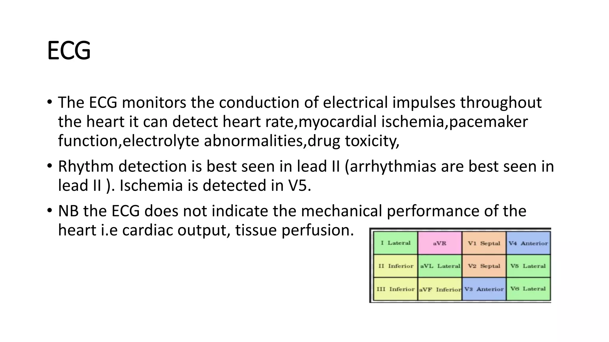 ECG
• The ECG monitors the conduction of electrical impulses throughout
the heart it can detect heart rate,myocardial ischemia,pacemaker
function,electrolyte abnormalities,drug toxicity,
• Rhythm detection is best seen in lead II (arrhythmias are best seen in
lead II ). Ischemia is detected in V5.
• NB the ECG does not indicate the mechanical performance of the
heart i.e cardiac output, tissue perfusion.
 