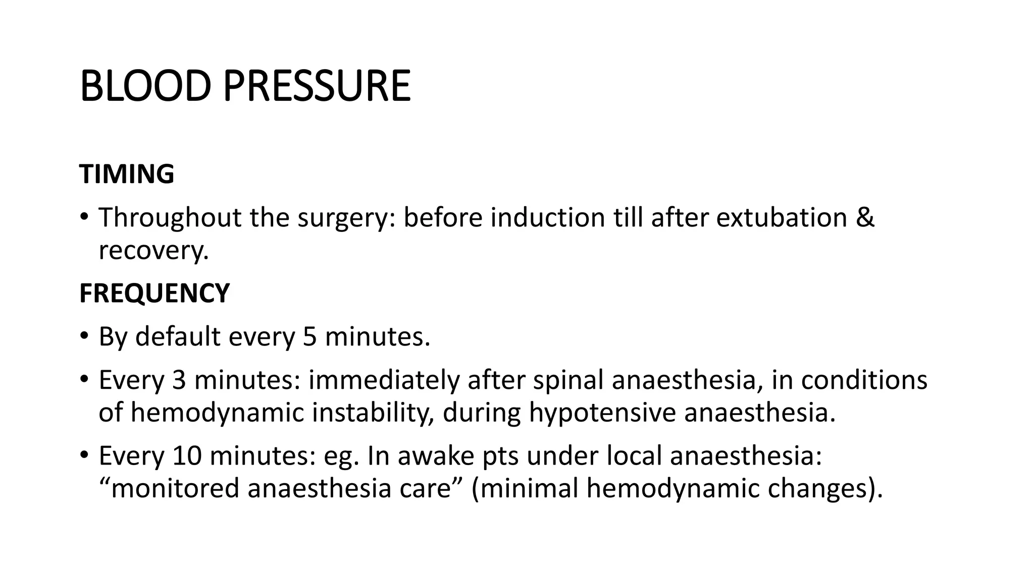 BLOOD PRESSURE
TIMING
• Throughout the surgery: before induction till after extubation &
recovery.
FREQUENCY
• By default every 5 minutes.
• Every 3 minutes: immediately after spinal anaesthesia, in conditions
of hemodynamic instability, during hypotensive anaesthesia.
• Every 10 minutes: eg. In awake pts under local anaesthesia:
“monitored anaesthesia care” (minimal hemodynamic changes).
 