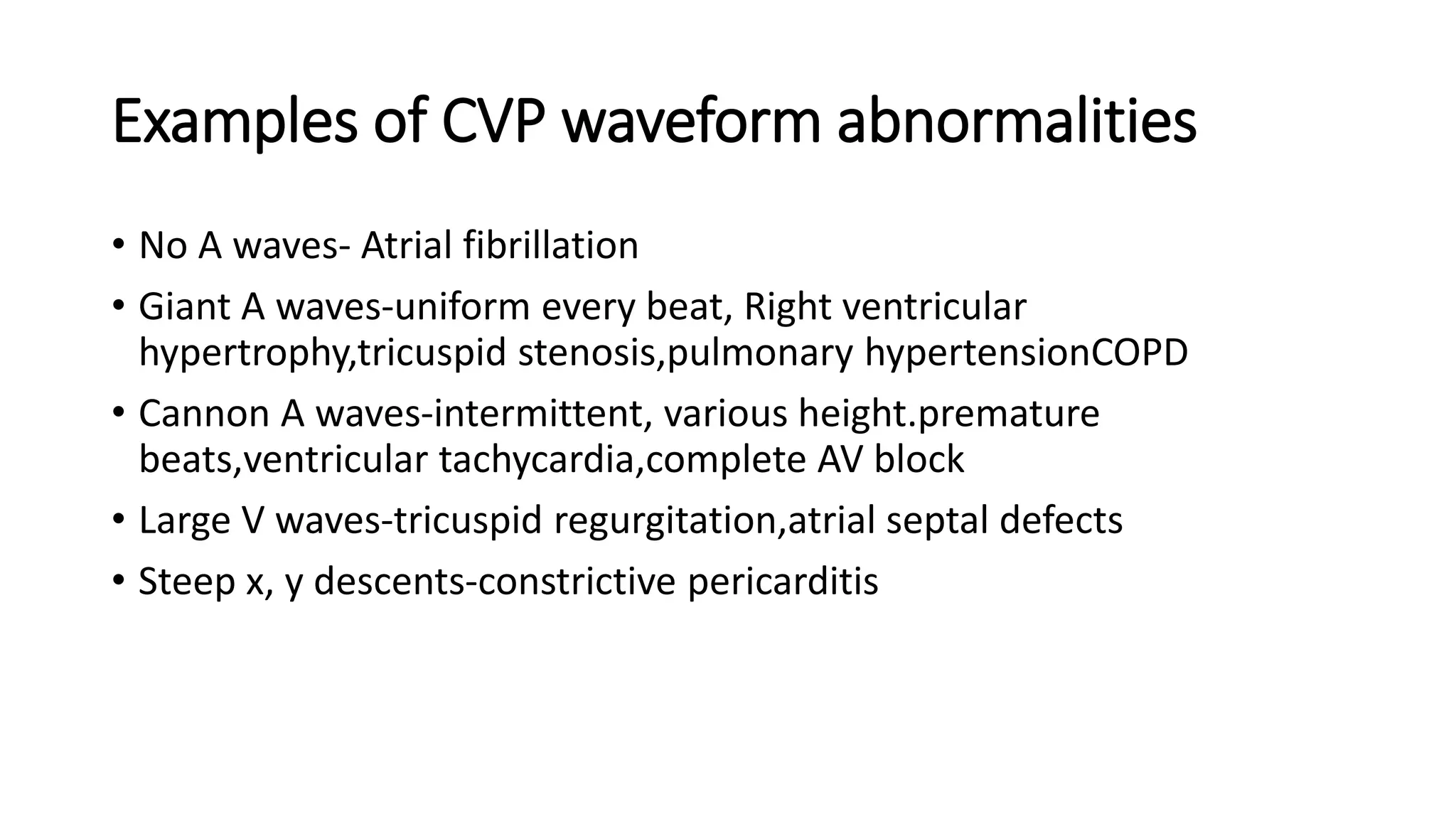Examples of CVP waveform abnormalities
• No A waves- Atrial fibrillation
• Giant A waves-uniform every beat, Right ventricular
hypertrophy,tricuspid stenosis,pulmonary hypertensionCOPD
• Cannon A waves-intermittent, various height.premature
beats,ventricular tachycardia,complete AV block
• Large V waves-tricuspid regurgitation,atrial septal defects
• Steep x, y descents-constrictive pericarditis
 