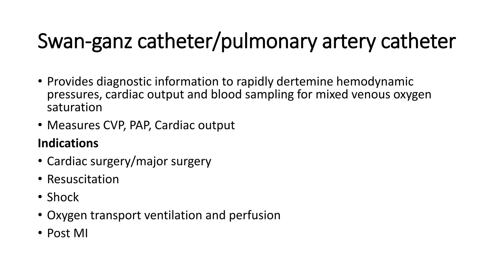 Swan-ganz catheter/pulmonary artery catheter
• Provides diagnostic information to rapidly dertemine hemodynamic
pressures, cardiac output and blood sampling for mixed venous oxygen
saturation
• Measures CVP, PAP, Cardiac output
Indications
• Cardiac surgery/major surgery
• Resuscitation
• Shock
• Oxygen transport ventilation and perfusion
• Post MI
 