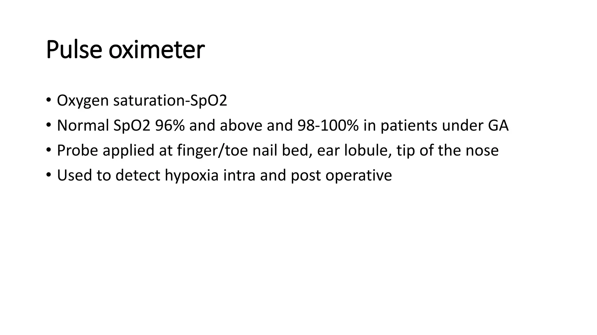 Pulse oximeter
• Oxygen saturation-SpO2
• Normal SpO2 96% and above and 98-100% in patients under GA
• Probe applied at finger/toe nail bed, ear lobule, tip of the nose
• Used to detect hypoxia intra and post operative
 