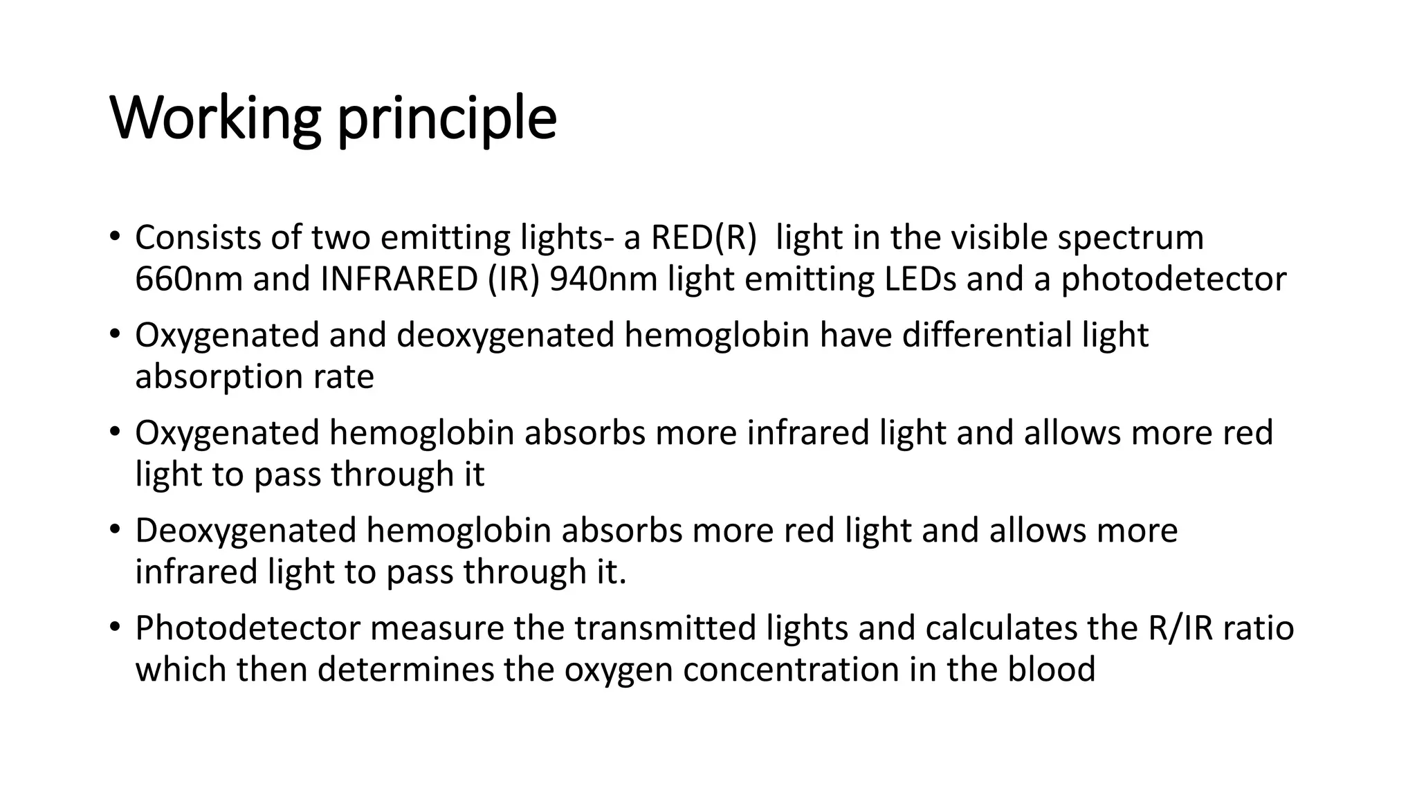 Working principle
• Consists of two emitting lights- a RED(R) light in the visible spectrum
660nm and INFRARED (IR) 940nm light emitting LEDs and a photodetector
• Oxygenated and deoxygenated hemoglobin have differential light
absorption rate
• Oxygenated hemoglobin absorbs more infrared light and allows more red
light to pass through it
• Deoxygenated hemoglobin absorbs more red light and allows more
infrared light to pass through it.
• Photodetector measure the transmitted lights and calculates the R/IR ratio
which then determines the oxygen concentration in the blood
 