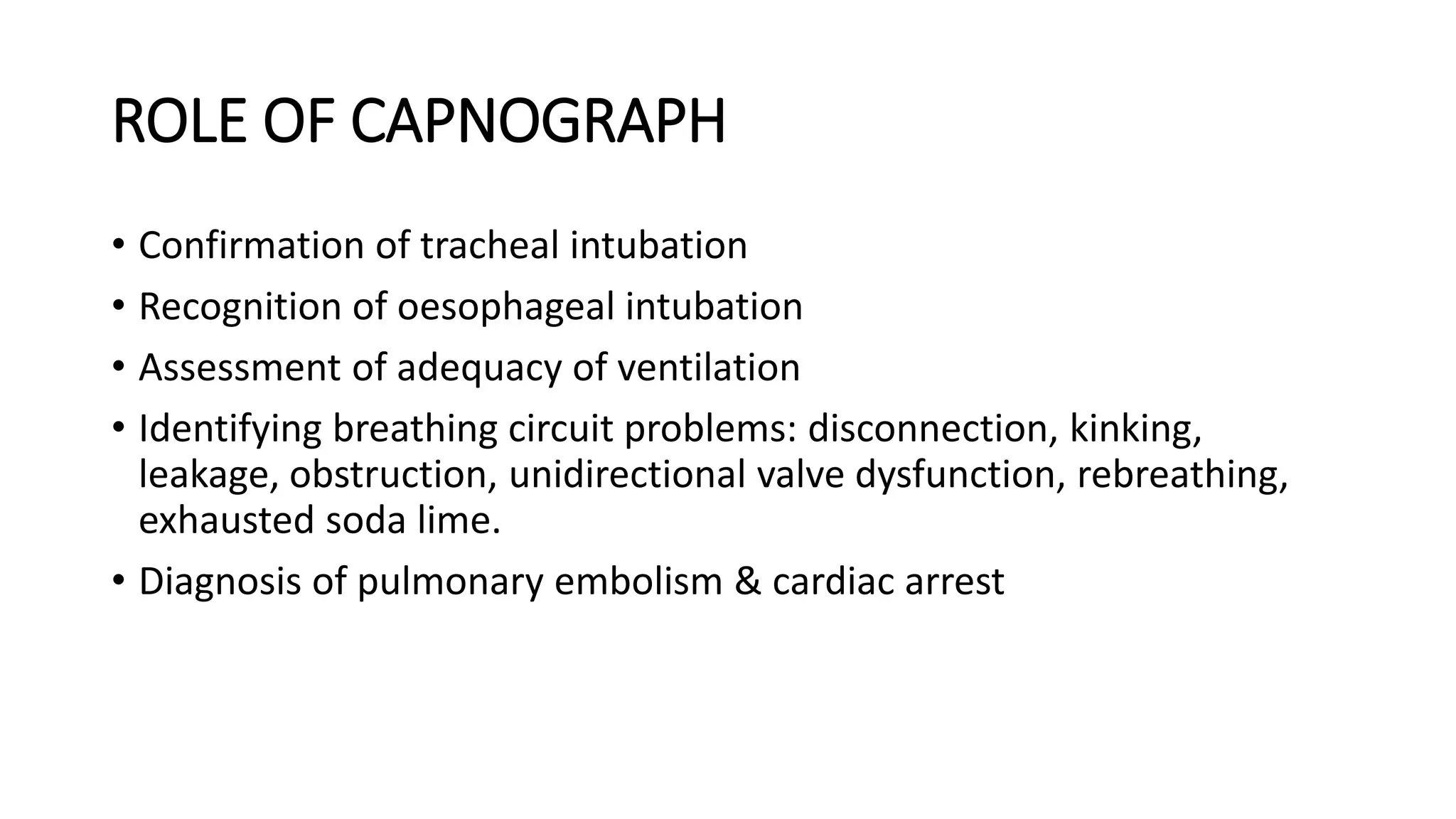 ROLE OF CAPNOGRAPH
• Confirmation of tracheal intubation
• Recognition of oesophageal intubation
• Assessment of adequacy of ventilation
• Identifying breathing circuit problems: disconnection, kinking,
leakage, obstruction, unidirectional valve dysfunction, rebreathing,
exhausted soda lime.
• Diagnosis of pulmonary embolism & cardiac arrest
 