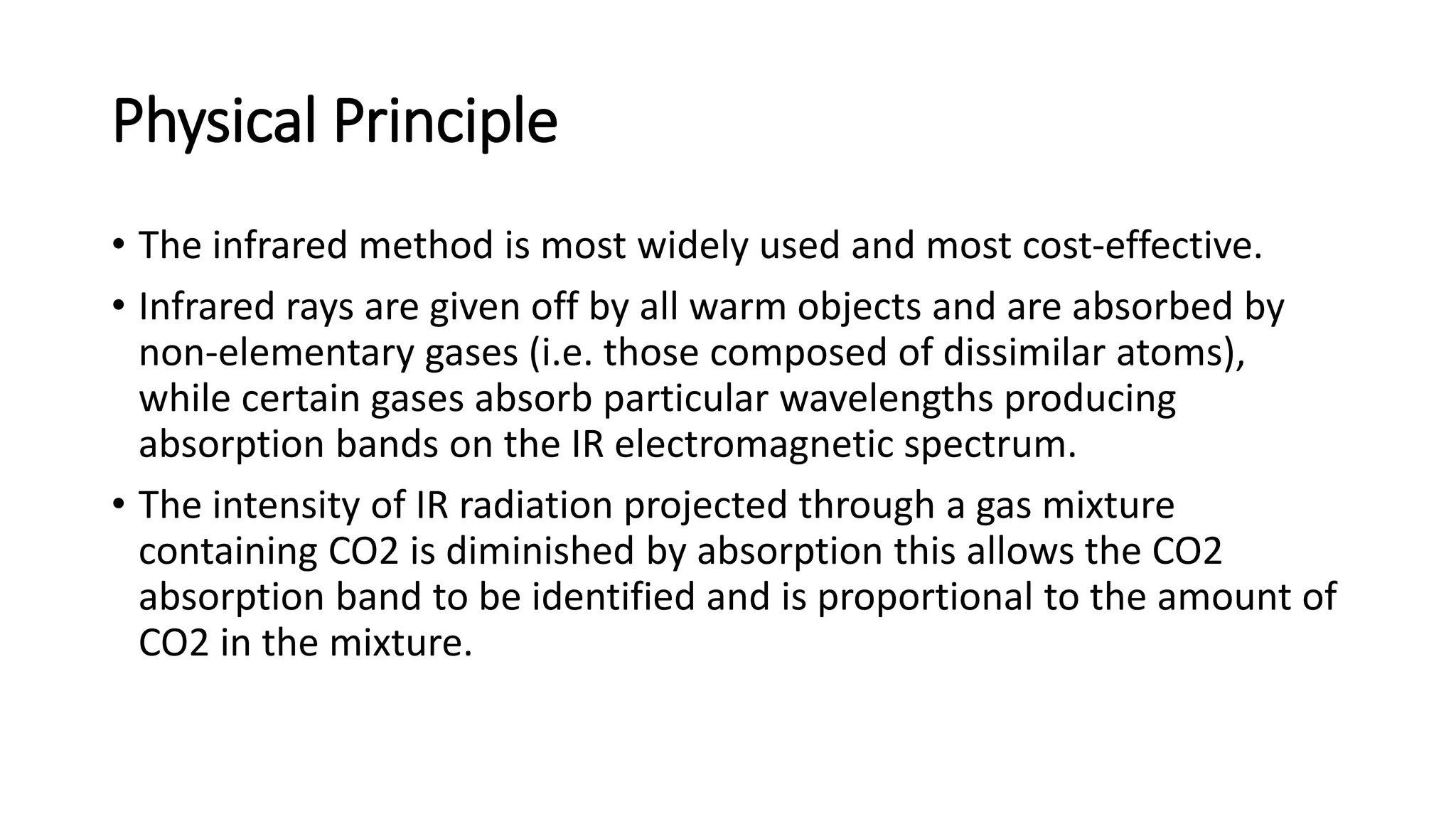 Physical Principle
• The infrared method is most widely used and most cost-effective.
• Infrared rays are given off by all warm objects and are absorbed by
non-elementary gases (i.e. those composed of dissimilar atoms),
while certain gases absorb particular wavelengths producing
absorption bands on the IR electromagnetic spectrum.
• The intensity of IR radiation projected through a gas mixture
containing CO2 is diminished by absorption this allows the CO2
absorption band to be identified and is proportional to the amount of
CO2 in the mixture.
 