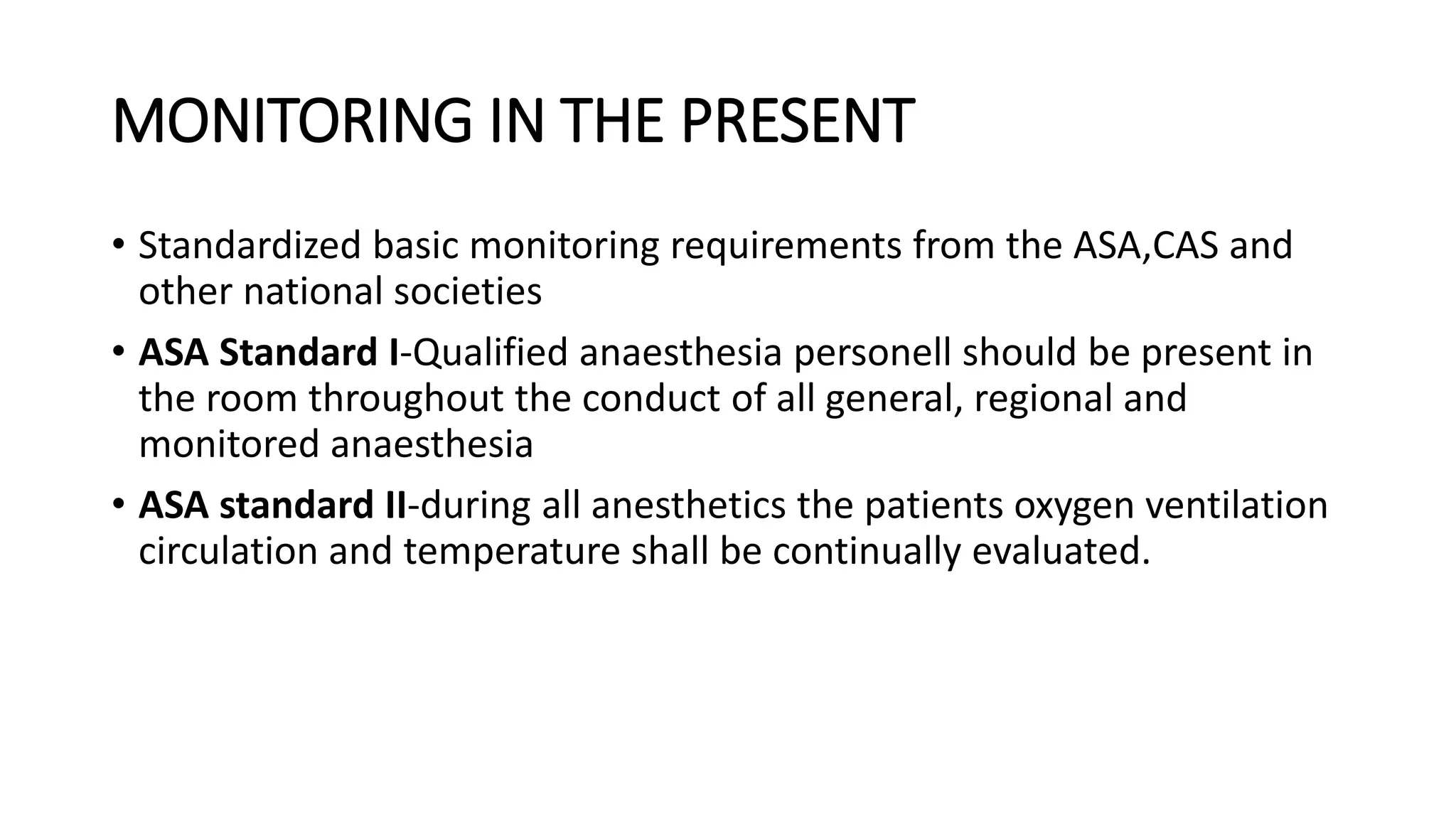 MONITORING IN THE PRESENT
• Standardized basic monitoring requirements from the ASA,CAS and
other national societies
• ASA Standard I-Qualified anaesthesia personell should be present in
the room throughout the conduct of all general, regional and
monitored anaesthesia
• ASA standard II-during all anesthetics the patients oxygen ventilation
circulation and temperature shall be continually evaluated.
 