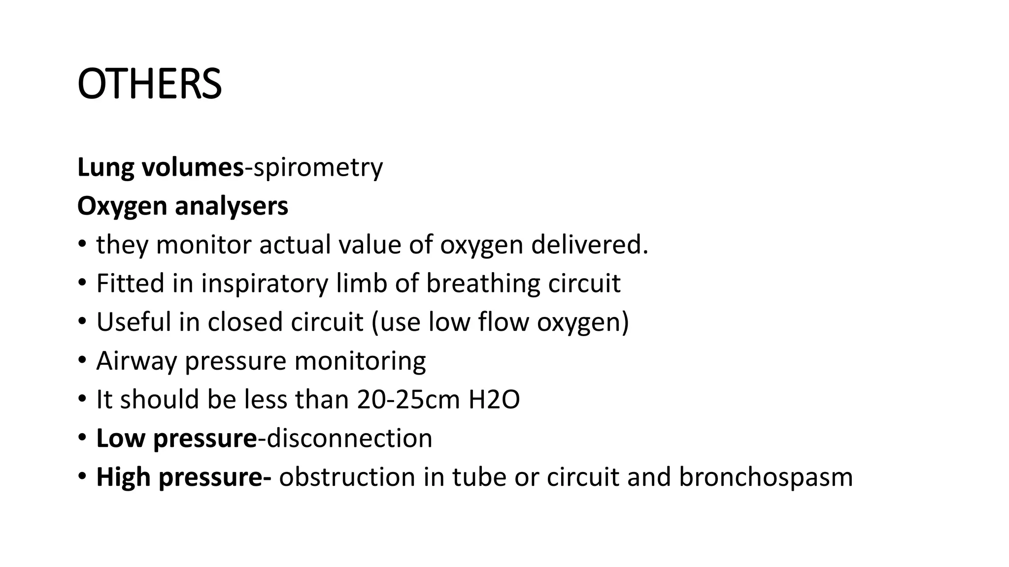 OTHERS
Lung volumes-spirometry
Oxygen analysers
• they monitor actual value of oxygen delivered.
• Fitted in inspiratory limb of breathing circuit
• Useful in closed circuit (use low flow oxygen)
• Airway pressure monitoring
• It should be less than 20-25cm H2O
• Low pressure-disconnection
• High pressure- obstruction in tube or circuit and bronchospasm
 
