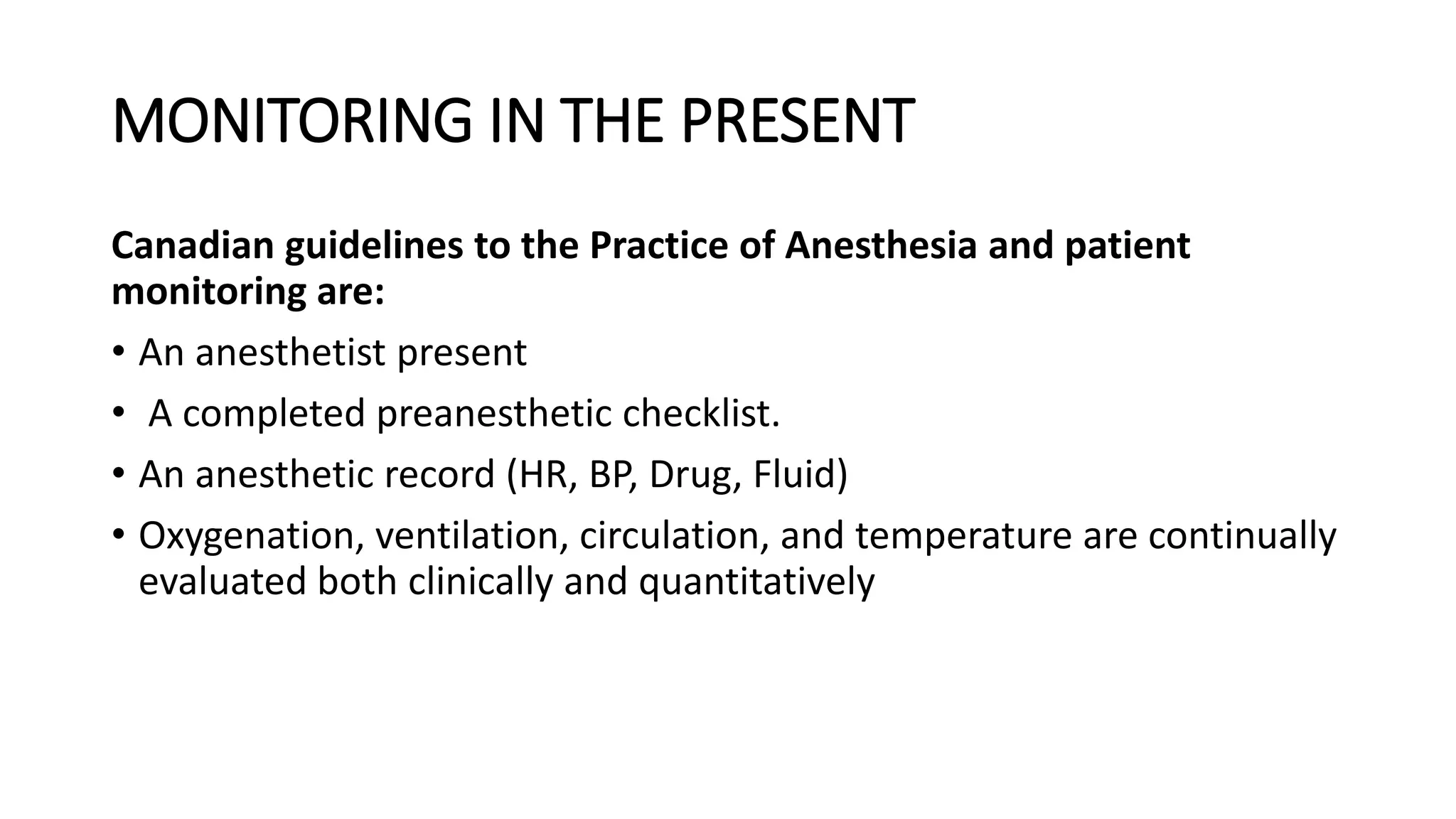 MONITORING IN THE PRESENT
Canadian guidelines to the Practice of Anesthesia and patient
monitoring are:
• An anesthetist present
• A completed preanesthetic checklist.
• An anesthetic record (HR, BP, Drug, Fluid)
• Oxygenation, ventilation, circulation, and temperature are continually
evaluated both clinically and quantitatively
 