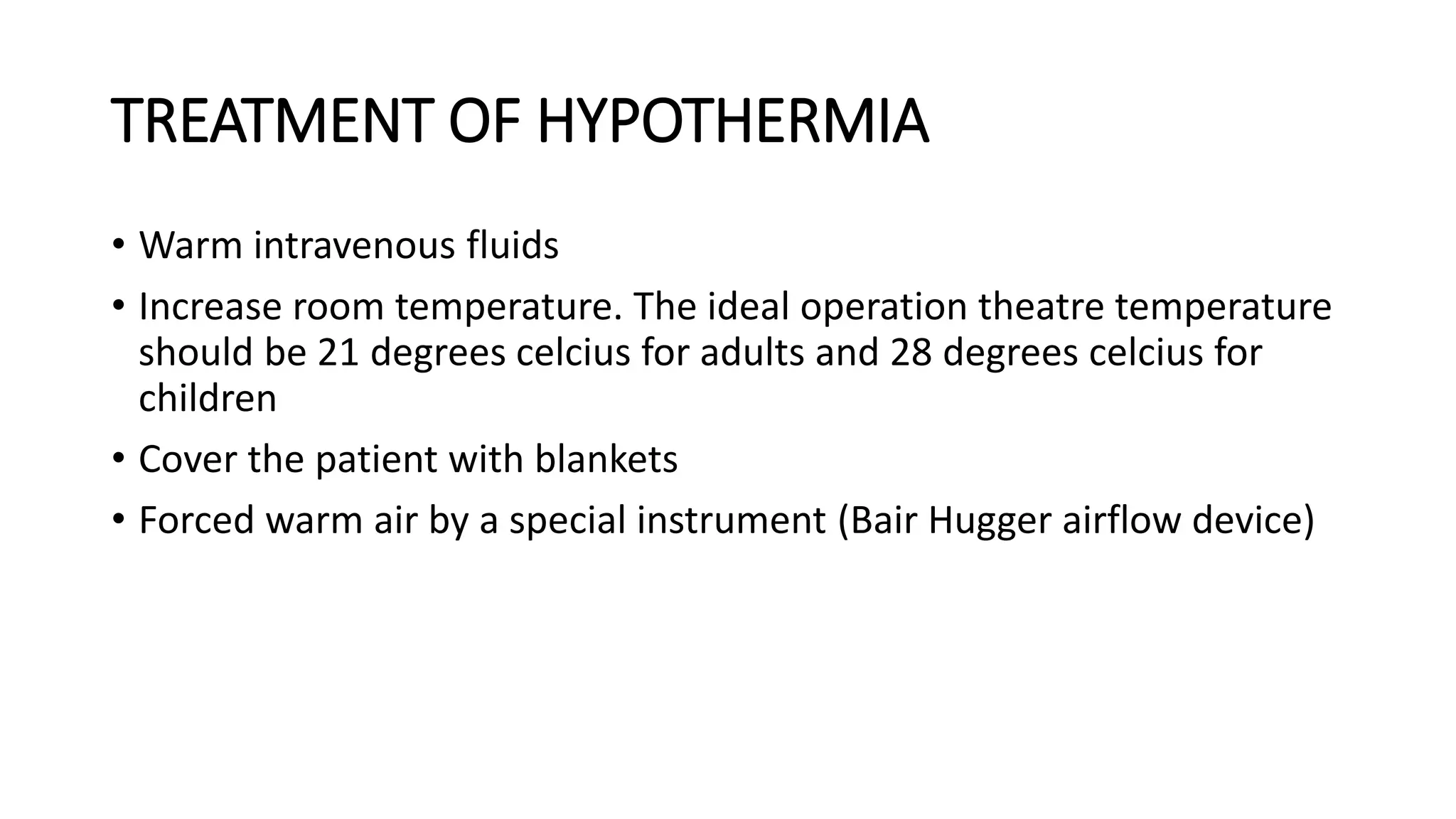 TREATMENT OF HYPOTHERMIA
• Warm intravenous fluids
• Increase room temperature. The ideal operation theatre temperature
should be 21 degrees celcius for adults and 28 degrees celcius for
children
• Cover the patient with blankets
• Forced warm air by a special instrument (Bair Hugger airflow device)
 