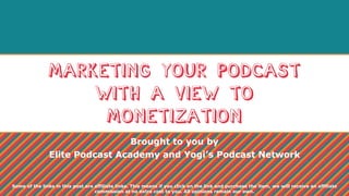 Marketing Your Podcast
with a View to
Monetization
Brought to you by
Elite Podcast Academy and Yogi’s Podcast Network
Some of the links in this post are affiliate links. This means if you click on the link and purchase the item, we will receive an affiliate
commission at no extra cost to you. All opinions remain our own.
 