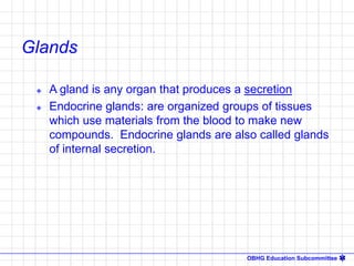 OBHG Education Subcommittee
 A gland is any organ that produces a secretion
 Endocrine glands: are organized groups of tissues
which use materials from the blood to make new
compounds. Endocrine glands are also called glands
of internal secretion.
Glands
 