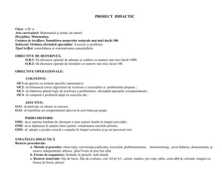 PROIECT DIDACTIC
Clasa: a III -a
Aria curriculară: Matematică şi ştiinţe ale naturii
Disciplina: Matematica
Unitatea de învă are:ț Înmultirea numerelor naturale mai mici decât 100
Subiectul: Ordinea efectuării operaţiilor. Exerciţii şi probleme
Tipul lec iei:ț consolidarea şi sistematizarea cunoştin elorț
OBIECTIVE DE REFERINŢĂ:
O.R.1: Să efectueze operaţii de adunare şi scădere cu numere mai mici decât 1000;
O.R.2: Să efectueze operaţii de înmulţire cu numere mai mici decât 100.
OBIECTIVE OPERAŢIONALE:
COGNITIVE:
OC1-să opereze cu termeni specifici matematicii;
OC2- să folosească corect algoritmul de rezolvare a exerciţiilor şi problemelor propuse ;
OC3- să elaboreze planul logic de rezolvare a problemelor, efectuând operaţiile corespunzătoare ;
OC4- să compună o problemă după un exerciţiu dat ;
AFECTIVE:
OA1- să participe cu interes la concurs;
OA2- să manifeste un comportament adecvat în activitatea pe grupe.
PSIHO-MOTORII:
OM1- să-şi reprime tendinţa de efectuare a unor acţiuni inutile în timpul activităţii;
OM2- să se deplaseze în spaţiul clasei pentru soluţionarea sarcinile primite;
OM3- să adopte o poziţie corectă a corpului în timpul scrisului şi pe tot parcursul orei.
STRATEGIA DIDACTICĂ
Resurse procedurale:
a. Metode şi procedee: observaţia, conversaţia,explicaţia, exerciţiul, problematizarea, brainstorming, jocul didactic, demonstraţia, şi
munca independentă, tehnica „Ştiu/Vreau să ştiu/Am aflat.
b. Forme de organizare: frontală, în perechi, individuală .
c. Resurse materiale: fişe de lucru, fi e de evaluare, coli A4 i A3 , carton, marker, pix ro u, tabla, creta albă i colorată, imagini cuș ș ș ș
frunze i fructe, plicuri.ș
 