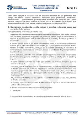 Curso Online de Metodología Lean
Management para la mejora de
organizaciones
Tema 01
www.escuelalean.es Razones que Justifican la adopción de la Metodología Página 3 de 9
Estos datos apoyan la sensación que en ocasiones tenemos de que perdemos más
tiempo del debido cuando trabajamos: reuniones poco productivas, imprevistos,
interrupciones,…, que ocasionan que busquemos momentos más tranquilos para “poder
trabajar”, alargando de forma rutinaria la jornada laboral. El problema surge cuando esta
situación se consolida como nuestro sistema de organización del trabajo diario.
3. Normalmente resulta más sencillo mejorar el beneficio reduciendo costes que
aumentando las ventas.
Para demostrarlo, revisemos un sencillo caso.
La empresa ELM, dedicada a la fabricación de componentes electrónicos, lleva 2 años teniendo
unos resultados económicos insuficientes, de forma que está en riesgo la continuidad de la
empresa. El equipo directivo está reunido analizando la situación y decidiendo qué hacer el
próximo año.
El Director General insiste en que deben aumentarse las ventas, a lo que el Director Comercial
responde que lo están intentando con las medidas que se tomaron hace precisamente 2 años.
Tampoco es factible aumentar los precios, ya que la situación económica y el aumento de la
competencia está provocando una contención, cuando no una bajada, del precio por parte de
los distribuidores.
Cuando las nuevas propuestas para aumentar las ventas parecían no avanzar, el Responsable
de Mantenimiento, persona autodidacta y diestra en análisis y cálculo, toma la palabra y
pregunta:
- “¿Cuánto debemos aumentar las ventas para alcanzar un resultado económico que nos
permita continuar?”
- “Debemos pasar de los 50.000 euros de beneficio actuales a por lo menos 150.000”, respondió
el Director Financiero. “De no hacerlo, no podremos acometer las inversiones necesarias para
renovar el equipamiento, estimadas en 1,5 millones de euros”. Y añadió, “Eso por no hablar de
las tensiones de tesorería que sufrimos para poder atender los pagos de los préstamos que
tenemos suscritos”.
- “Al precio actual de 1.000 euros, eso supondría vender 3.000 unidades: 3 veces más”, apostilló
el Director Comercial.
- “Entiendo”, respondió el Responsable de Mantenimiento. “¿Cuál es actualmente el coste
unitario total del producto?”
El Director Financiero consultó su documentación y respondió:
- “950 euros”.
El Responsable de Mantenimiento se levantó, cogió el rotulador y escribió sobre la pizarra:
 