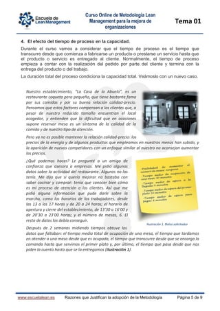 Curso Online de Metodología Lean
Management para la mejora de
organizaciones
Tema 01
www.escuelalean.es Razones que Justifican la adopción de la Metodología Página 5 de 9
4. El efecto del tiempo de proceso en la capacidad.
Durante el curso vamos a considerar que el tiempo de proceso es el tiempo que
transcurre desde que comienza a fabricarse un producto o prestarse un servicio hasta que
el producto o servicio es entregado al cliente. Normalmente, el tiempo de proceso
empieza a contar con la realización del pedido por parte del cliente y termina con la
entrega del producto o del trabajo.
La duración total del proceso condiciona la capacidad total. Veámoslo con un nuevo caso.
Nuestro establecimiento, “La Casa de la Abuela”, es un
restaurante coqueto pero pequeño, que tiene bastante fama
por sus comidas y por su buena relación calidad-precio.
Pensamos que estos factores compensan a los clientes que, a
pesar de nuestro reducido tamaño encuentran el local
acogedor, y entienden que la dificultad que en ocasiones
supone reservar mesa es un síntoma de la calidad de la
comida y de nuestro tipo de atención.
Pero ya no es posible mantener la relación calidad-precio: los
precios de la energía y de algunos productos que empleamos en nuestros menús han subido, y
la aparición de nuevos competidores con un enfoque similar al nuestro no aconsejan aumentar
los precios.
¿Qué podemos hacer? Le pregunté a un amigo de
confianza que asesora a empresas. Me pidió algunos
datos sobre la actividad del restaurante. Algunos no los
tenía. Me dijo que si quería mejorar no bastaba con
saber cocinar y comprar: tenía que conocer bien cómo
es mi proceso de atención a los clientes. Así que me
pidió alguna información que pude darle sobre la
marcha, como los horarios de los trabajadores, desde
las 13 a las 17 horas y de 20 a 24 horas; el horario de
apertura y cierre del establecimiento, de 13’30 a 16’00 y
de 20’30 a 23’00 horas; y el número de mesas, 6. El
resto de datos los debía conseguir.
Después de 2 semanas midiendo tiempos obtuve los
datos que faltaban: el tiempo medio total de ocupación de una mesa, el tiempo que tardamos
en atender a una mesa desde que es ocupada, el tiempo que transcurre desde que se encarga la
comanda hasta que servimos el primer plato y, por último, el tiempo que pasa desde que nos
piden la cuenta hasta que se la entregamos (Ilustración 1).
Ilustración 1. Datos solicitados
 