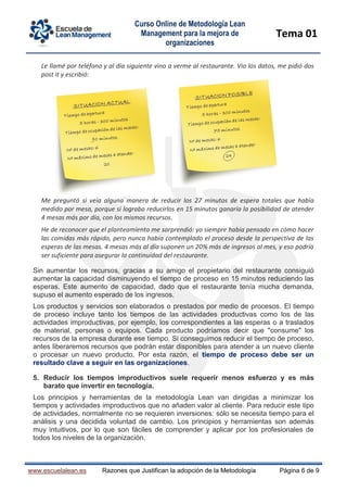Curso Online de Metodología Lean
Management para la mejora de
organizaciones
Tema 01
www.escuelalean.es Razones que Justifican la adopción de la Metodología Página 6 de 9
Le llamé por teléfono y al día siguiente vino a verme al restaurante. Vio los datos, me pidió dos
post it y escribió:
Me preguntó si veía alguna manera de reducir los 27 minutos de espera totales que había
medido por mesa, porque si lograba reducirlos en 15 minutos ganaría la posibilidad de atender
4 mesas más por día, con los mismos recursos.
He de reconocer que el planteamiento me sorprendió: yo siempre había pensado en cómo hacer
las comidas más rápido, pero nunca había contemplado el proceso desde la perspectiva de las
esperas de las mesas. 4 mesas más al día suponen un 20% más de ingresos al mes, y eso podría
ser suficiente para asegurar la continuidad del restaurante.
Sin aumentar los recursos, gracias a su amigo el propietario del restaurante consiguió
aumentar la capacidad disminuyendo el tiempo de proceso en 15 minutos reduciendo las
esperas. Este aumento de capacidad, dado que el restaurante tenía mucha demanda,
supuso el aumento esperado de los ingresos.
Los productos y servicios son elaborados o prestados por medio de procesos. El tiempo
de proceso incluye tanto los tiempos de las actividades productivas como los de las
actividades improductivas, por ejemplo, los correspondientes a las esperas o a traslados
de material, personas o equipos. Cada producto podríamos decir que "consume" los
recursos de la empresa durante ese tiempo. Si conseguimos reducir el tiempo de proceso,
antes liberaremos recursos que podrán estar disponibles para atender a un nuevo cliente
o procesar un nuevo producto. Por esta razón, el tiempo de proceso debe ser un
resultado clave a seguir en las organizaciones.
5. Reducir los tiempos improductivos suele requerir menos esfuerzo y es más
barato que invertir en tecnología.
Los principios y herramientas de la metodología Lean van dirigidas a minimizar los
tiempos y actividades improductivos que no añaden valor al cliente. Para reducir este tipo
de actividades, normalmente no se requieren inversiones: sólo se necesita tiempo para el
análisis y una decidida voluntad de cambio. Los principios y herramientas son además
muy intuitivos, por lo que son fáciles de comprender y aplicar por los profesionales de
todos los niveles de la organización.
 