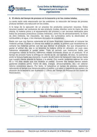 Curso Online de Metodología Lean
Management para la mejora de
organizaciones
Tema 01
www.escuelalean.es Razones que Justifican la adopción de la Metodología Página 7 de 9
6. El efecto del tiempo de proceso en la tesorería y en los costes totales.
La sexta razón está relacionada con las anteriores: la reducción del tiempo de proceso
produce también una reducción en los costes.
A lo largo de la ejecución de un proceso los productos consumen recursos. Estos
recursos pueden ser exclusivos de ese producto (costes directos como la mano de obra
directa, la materia prima o el equipamiento del proceso) o ser recursos dedicados para
todos los procesos productivos (costes indirectos, como los de almacenamiento, la mano
de obra indirecta, los impuestos, las tasas, los suministros como la electricidad, el
combustible y el agua, o los intereses derivados de préstamos).
Basta con que nos fijemos solamente en el coste financiero ocasionado al comprar las
materias primas. Cuando un cliente nos realiza un pedido, lo primero que necesitamos es
comprar las materias primas con las que fabricar el producto. Así que empezamos a
gastar el primer día, eso si no tenemos la materia prima en almacén, en cuyo caso
habremos empezado a gastar antes. Todo el período que transcurra hasta que
consigamos cobrar la factura, habremos estado invirtiendo dinero en el producto. Si el
tiempo de proceso hasta la entrega en cliente es de, por ejemplo, 50 días, no podremos
emitir la factura hasta ese momento. A partir de ahí habrá de transcurrir más tiempo hasta
que nuestro cliente atienda la factura y la abone. Con suerte, podemos estimar de unos
80 a 110 días desde que nos hicieron el pedido. Durante ese tiempo hemos estado
gastando (materia prima, mano de obra, energía, almacenamiento, etc.) sin obtener
retorno económico alguno. Por tanto, si reducimos el tiempo de proceso, estaremos
reduciendo el tiempo que transcurre entre el pedido y el cobro y mejorando los costes y la
situación de la tesorería (ver Ilustración 2. Efecto del Tiempo de Proceso en los costes de
financiación).
Ilustración 2. Efecto del Tiempo de Proceso en los costes de financiación
 