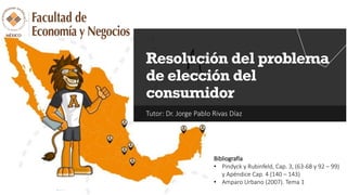Tutor: Dr. Jorge Pablo Rivas Díaz
Resolución del problema
de elección del
consumidor
Bibliografía
• Pindyck y Rubinfeld, Cap. 3, (63-68 y 92 – 99)
y Apéndice Cap. 4 (140 – 143)
• Amparo Urbano (2007). Tema 1
 