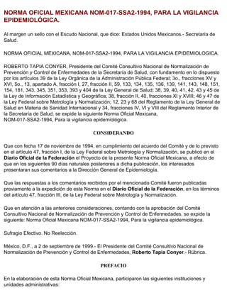 NORMA OFICIAL MEXICANA NOM-017-SSA2-1994, PARA LA VIGILANCIA
EPIDEMIOLÓGICA.

Al margen un sello con el Escudo Nacional, que dice: Estados Unidos Mexicanos.- Secretaría de
Salud.

NORMA OFICIAL MEXICANA, NOM-017-SSA2-1994, PARA LA VIGILANCIA EPIDEMIOLOGICA.

ROBERTO TAPIA CONYER, Presidente del Comité Consultivo Nacional de Normalización de
Prevención y Control de Enfermedades de la Secretaría de Salud, con fundamento en lo dispuesto
por los artículos 39 de la Ley Orgánica de la Administración Pública Federal; 3o., fracciones XV y
XVI, 5o., 13, apartado A, fracción I, 27, fracción II, 59, 133, 134, 135, 136, 139, 141, 143, 148, 151,
154, 181, 343, 345, 351, 353, 393 y 404 de la Ley General de Salud; 38, 39, 40, 41, 42, 43 y 45 de
la Ley de Información Estadística y Geográfica; 38, fracción II, 40, fracciones XI y XVIII; 46 y 47 de
la Ley Federal sobre Metrología y Normalización; 12, 23 y 68 del Reglamento de la Ley General de
Salud en Materia de Sanidad Internacional y 34, fracciones IV, VI y VIII del Reglamento Interior de
la Secretaría de Salud, se expide la siguiente Norma Oficial Mexicana,
NOM-017-SSA2-1994, Para la vigilancia epidemiológica.

                                          CONSIDERANDO

Que con fecha 17 de noviembre de 1994, en cumplimiento del acuerdo del Comité y de lo previsto
en el artículo 47, fracción I, de la Ley Federal sobre Metrología y Normalización, se publicó en el
Diario Oficial de la Federación el Proyecto de la presente Norma Oficial Mexicana, a efecto de
que en los siguientes 90 días naturales posteriores a dicha publicación, los interesados
presentaran sus comentarios a la Dirección General de Epidemiología.

Que las respuestas a los comentarios recibidos por el mencionado Comité fueron publicadas
previamente a la expedición de esta Norma en el Diario Oficial de la Federación, en los términos
del artículo 47, fracción III, de la Ley Federal sobre Metrología y Normalización.

Que en atención a las anteriores consideraciones, contando con la aprobación del Comité
Consultivo Nacional de Normalización de Prevención y Control de Enfermedades, se expide la
siguiente: Norma Oficial Mexicana NOM-017-SSA2-1994, Para la vigilancia epidemiológica.

Sufragio Efectivo. No Reelección.

México, D.F., a 2 de septiembre de 1999.- El Presidente del Comité Consultivo Nacional de
Normalización de Prevención y Control de Enfermedades, Roberto Tapia Conyer.- Rúbrica.

                                              PREFACIO

En la elaboración de esta Norma Oficial Mexicana, participaron las siguientes instituciones y
unidades administrativas:
 