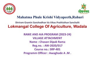 Mahatma Phule Krishi Vidyapeeth,Rahuri
Shriram Gramin Sanshodhan Va Vikas Prathisthan Sanchalit
Lokmangal College Of Agriculture, Wadala
RAWE AND AIA PROGRAM (2023-24)
VILLAGE ATTACHMENT
Name : Chavan Dipak Rama
Reg.no. : AW-2020/017
Course no.: SRP-401
Programm Officer : Awaghade A .M .
 