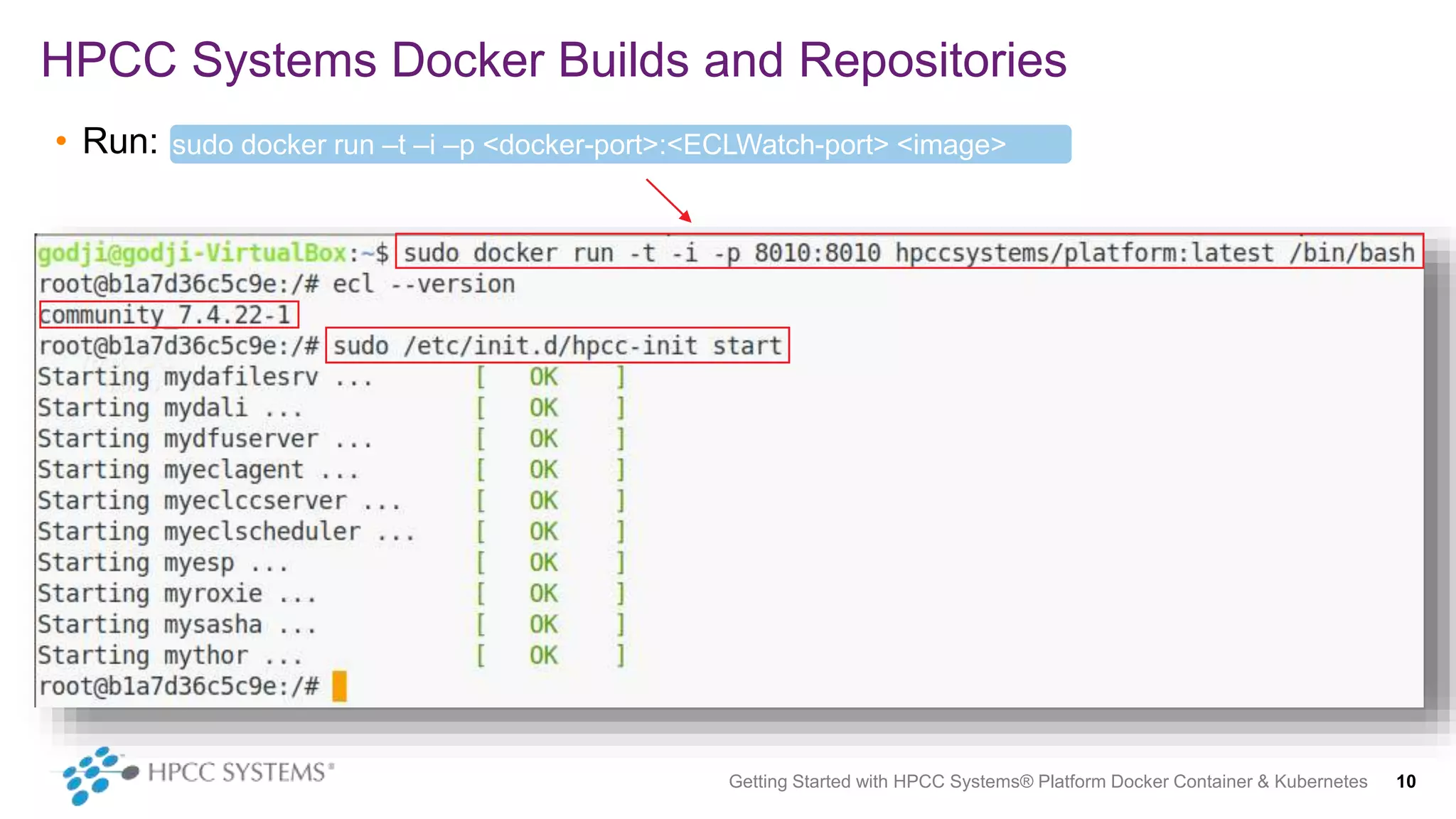 • Run:
HPCC Systems Docker Builds and Repositories
Getting Started with HPCC Systems® Platform Docker Container & Kubernetes 10
sudo docker run –t –i –p <docker-port>:<ECLWatch-port> <image>
/bin/bash
 