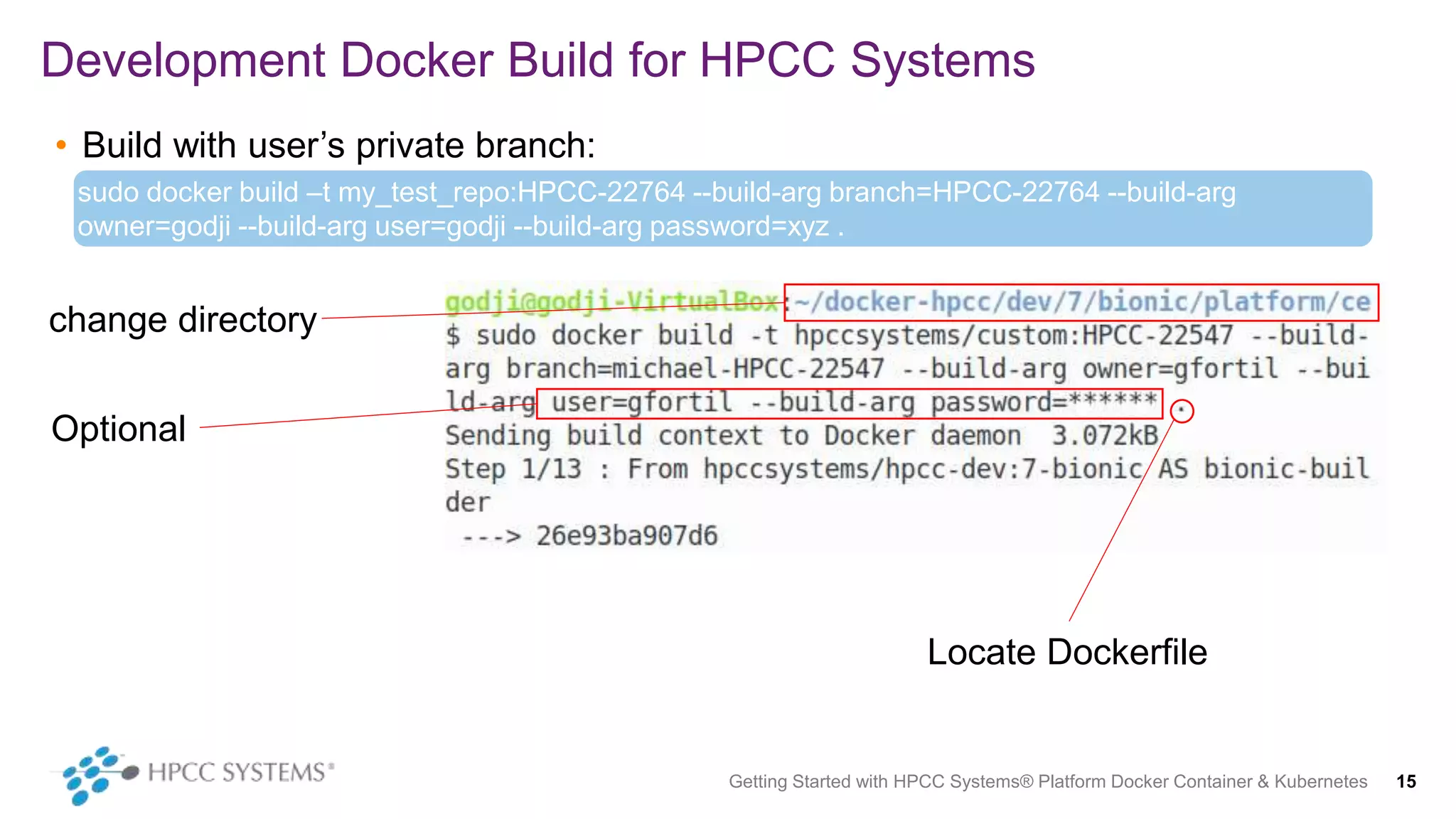 • Build with user’s private branch:
Development Docker Build for HPCC Systems
Getting Started with HPCC Systems® Platform Docker Container & Kubernetes 15
sudo docker build –t my_test_repo:HPCC-22764 --build-arg branch=HPCC-22764 --build-arg
owner=godji --build-arg user=godji --build-arg password=xyz .
change directory
Optional
Locate Dockerfile
 